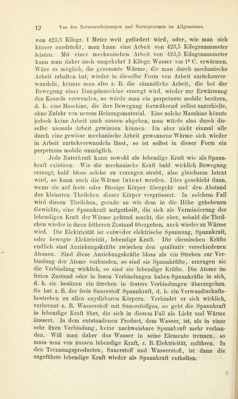 von 423,5 Kilogr. 1 Meter weit gefördert wird, oder, wie man sich kürzer ausdrückt, man kann eine Arbeit von 423,5 Kilogrammmeter leisten. Mit einer mechanischen Arbeit von 423,5 Kilogrammmeter kann man daher auch umgekehrt 1 Kilogr. Wasser um 1° C. erwärmen. Wäre es möglich, die gesammte Wärme, die man durch mechanische Arbeit erhalten hat, wieder in dieselbe Form von Arbeit zurückzuver- wandeln, könnte man also z. B. die sämmtliche Arbeit, die bei der Bewegung einer Dampfmaschine erzeugt wird, wieder zur Erwärmung des Kessels verwenden, so würde man ein perpetuum mobile besitzen, d. h. eine Maschine, die ihre Bewegung fortwährend selbst unterhielte, ohne Zufuhr von neuem Heizungsmaterial. Eine solche Maschine könnte jedoch keine Arbeit nach aussen abgeben, man würde also durch die- selbe niemals Arbeit gewinnen können. Da aber nicht einmal alle durch eine gewisse mechanische Arbeit gewonneue Wärme sich wieder in Arbeit zurückverwandeln lässt, so ist selbst in dieser Form ein perpetuum mobile unmöglich. Jede Naturkraft kann sowohl als lebendige Kraft wie als Spann- kraft existiren. Wie die mechanische Kraft bald wirklich Bewegung erzeugt, bald bloss solche zu erzeugen strebt, also gleichsam latent wird, so kann auch die Wärme latent werden. Dies geschieht dann, wenn sie auf feste oder flüssige Körper übergeht und den Abstand der kleinsten Theilchen dieser Körper vergrössert. In solchem Fall wird diesen Theilchen, gerade so wie dem in die Höhe gehobenen Gewichte, eine Spannkraft mitgetheilt, die sich als Verminderung der lebendigen Kraft der Wärme geltend macht, die aber, sobald die Theil- chen wieder in ihren früheren Zustand übergehen, auch wieder zu Wärme wird. Die Elektricität ist entweder elektrische Spannung, Spannkraft, oder bewegte Elektricität, lebendige Kraft. Die chemischen Kräfte endlich sind Anziehungskräfte zwischen den qualitativ verschiedenen Atomen. Sind diese Anziehungskräfte bloss als ein Streben zur Ver- bindung der Atome vorhanden, so sind sie Spannkräfte, erzeugen sie die Verbindung wirklich, so sind sie lebendige Kräfte. Die Atome im freien Zustand oder in losen Verbindungen haben Spannkräfte in sich, d. h. sie besitzen ein Streben in festere Verbindungen überzugehen. So hat z. B. der freie Sauerstoff Spannkraft, d. h. ein Verwandtschafts- bestreben zu allen oxydirbaren Körpern. Verbindet er sich wirklich; verbrennt z. B. Wasserstoff mit Sauerstoffgas, so geht die Spannkraft in lebendige Kraft über, die sich in diesem Fall als Licht und Wärme äussert. In dem entstandenen Product, dem Wasser, ist, als in einer sehr fixen Verbindung, keine nachweisbare Spannkraft mehr vorhan- den. Will man daher das Wasser in seine Elemente trennen, so muss man von aussen lebendige Kraft, z. B. Elektricität, zuführen. In den Trennungsproducten, Sauerstoff und Wasserstoff, ist dann die zugeführte lebendige Kraft wieder als Spannkraft enthalten.