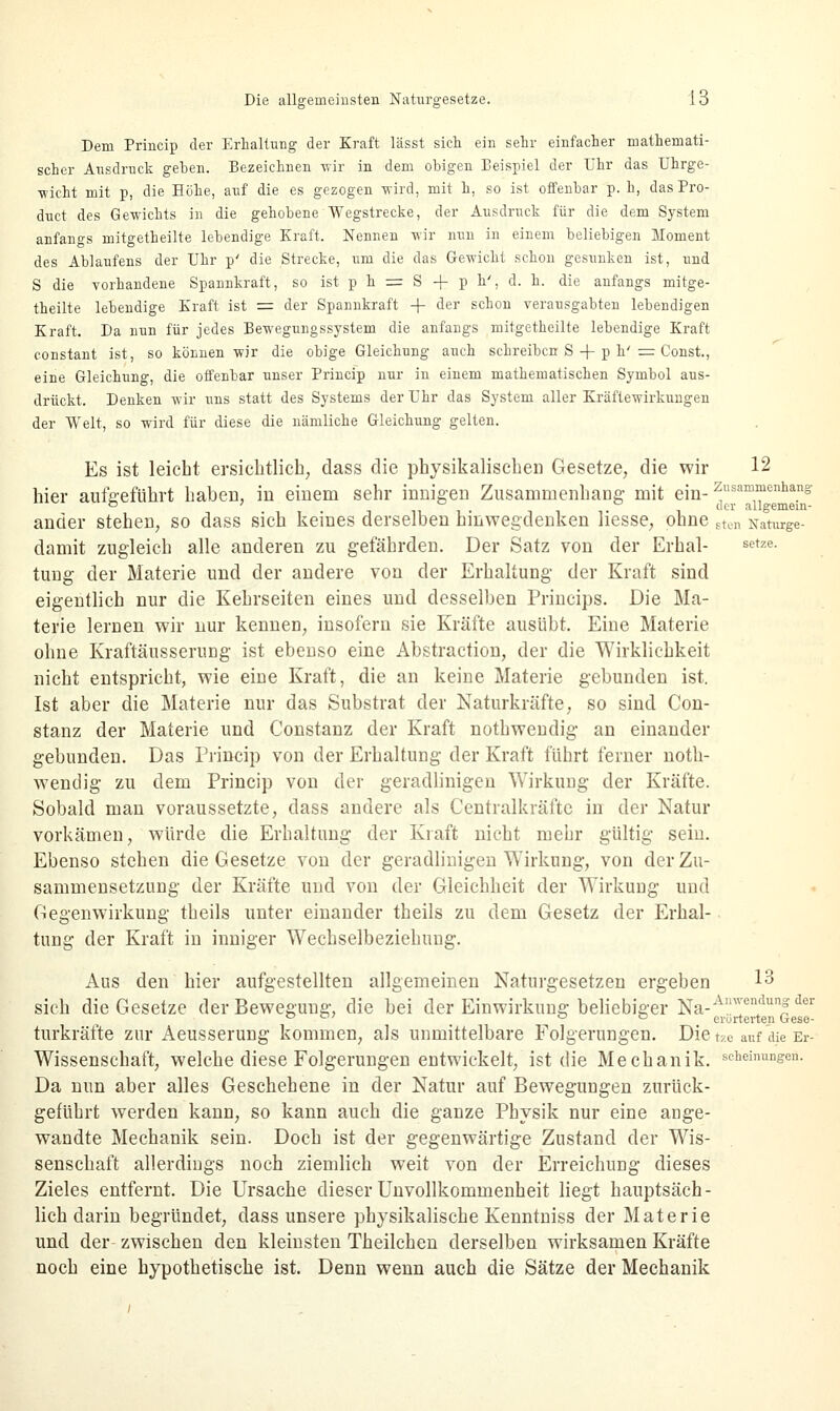 Dem Princip der Erhaltung der Kraft lässt sich ein sehr einfacher mathemati- scher Ausdruck gehen. Bezeichnen wir in dem obigen Beispiel der Uhr das Uhrge- wicht mit p, die Höhe, auf die es gezogen wird, mit h, so ist offenbar p. h, dasPro- duct des Gewichts in die gehobene Wegstrecke, der Ausdruck für die dem System anfangs mitgetheilte lebendige Kraft. Nennen wir nun in einem beliebigen Moment des Ablaufens der Uhr p' die Strecke, um die das Gewicht schon gesunken ist, und S die vorhandene Spannkraft, so ist p h = S + p h'. d. h. die anfangs mitge- theilte lebendige Kraft ist = der Spannkraft + der schon verausgabten lebendigen Kraft. Da nun für jedes Bewegungssystem die anfangs mitgetheilte lebendige Kraft constant ist, so können wir die obige Gleichung auch schreiben S + p h' = Const., eine Gleichung, die offenbar unser Princip nur in einem mathematischen Symbol aus- drückt. Denken wir uns statt des Systems der Uhr das System aller Kräftewirkungen der Welt, so wird für diese die nämliche Gleichung gelten. Es ist leicht ersichtlich, dass die physikalischen Gesetze, die wir 12 hier aufgeführt haben, in einem sehr innigen Zusammenhang- mit ein- Zusammenhang ° ; 11 i i cler aiigemem- ander stehen, so dass sich keines derselben hinwegdenken hesse, ohne sten Naturge- damit zugleich alle anderen zu gefährden. Der Satz von der Erhal- setze- tung der Materie und der andere von der Erhaltung der Kraft sind eigentlich nur die Kehrseiten eines und desselben Princips. Die Ma- terie lernen wir nur kenneD, insofern sie Kräfte ausübt. Eine Materie ohne KraftäusseniDg ist ebenso eine Abstraction, der die Wirklichkeit nicht entspricht, wie eine Kraft, die an keine Materie gebunden ist. Ist aber die Materie nur das Substrat der Naturkräfte, so sind Con- stanz der Materie und Constanz der Kraft nothwendig an einander gebunden. Das Princip von der Erhaltung der Kraft führt ferner noth- wendig zu dem Princip von der geradlinigen Wirkung der Kräfte. Sobald man voraussetzte, dass andere als Centralkräfte in der Natur vorkämen, würde die Erhaltung der Kraft nicht mehr gültig sein. Ebenso stehen die Gesetze von der geradlinigen Wirkung, von der Zu- sammensetzung der Kräfte und von der Gleichheit der Wirkung und Gegenwirkung theils unter einander theils zu dem Gesetz der Erhal- tung der Kraft in inniger Wechselbeziehung. Aus den hier aufgestellten allgemeinen Naturgesetzen ergeben 13 sich die Gesetze der Bewegung, die bei der Einwirkung beliebiger Na-A™clunf der 007 od erurterten Gese- turkräfte zur Aeusserung kommen, als unmittelbare Folgerungen. Die tzo auf die Er- Wissenschaft, welche diese Folgerungen entwickelt, ist die Mechanik, schemungen. Da nun aber alles Geschehene in der Natur auf Bewegungen zurück- geführt werden kann, so kann auch die ganze Physik nur eine ange- wandte Mechanik sein. Doch ist der gegenwärtige Zustand der Wis- senschaft allerdings noch ziemlich weit von der Erreichung dieses Zieles entfernt. Die Ursache dieser Unvollkommenheit liegt hauptsäch- lich darin begründet, dass unsere physikalische Kenntniss der Materie und der zwischen den kleinsten Theilchen derselben wirksamen Kräfte noch eine hypothetische ist. Denn wenn auch die Sätze der Mechanik