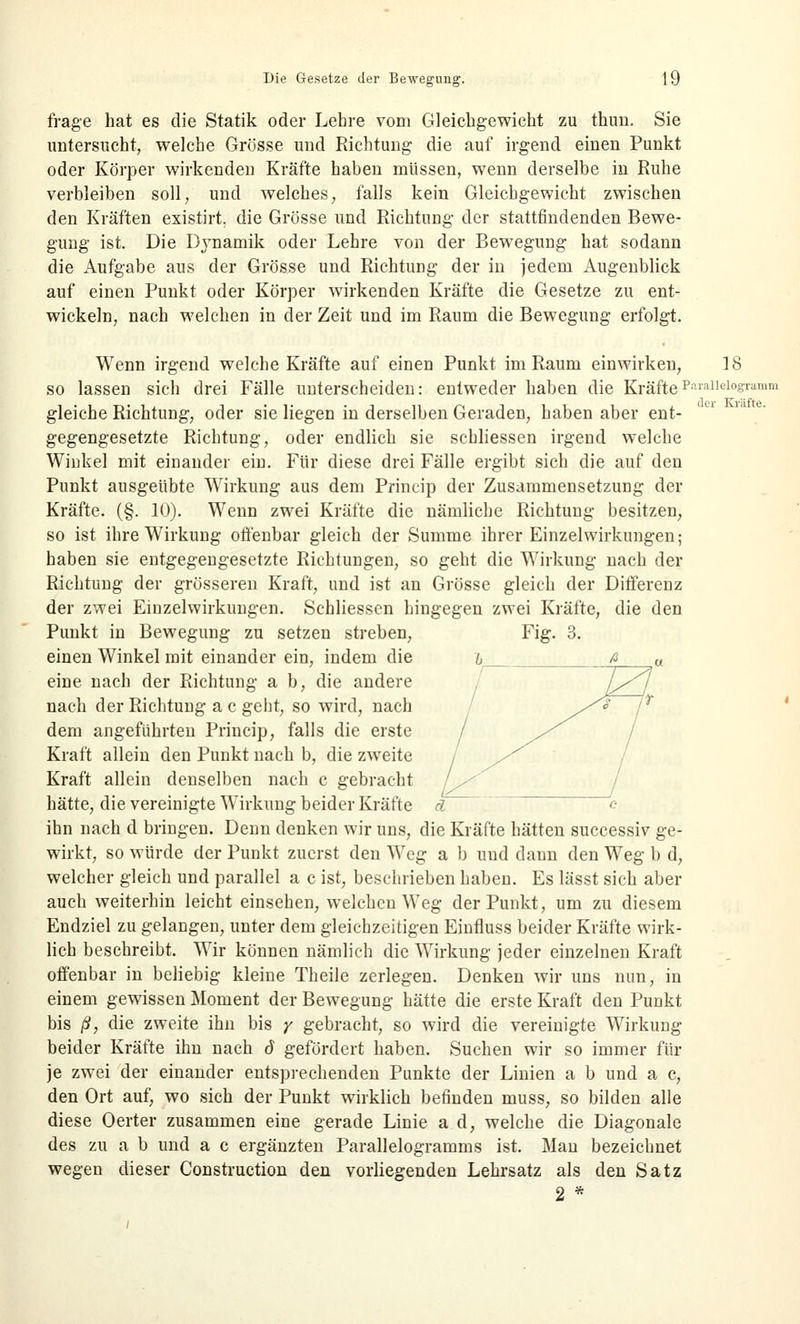 der Kräfte. frage hat es die Statik oder Lehre vom Gleichgewicht zu thum. Sie untersucht, welche Grösse und Richtung die auf irgend einen Punkt oder Körper wirkenden Kräfte haben müssen, wenn derselbe in Ruhe verbleiben soll, und welches, falls kein Gleichgewicht zwischen den Kräften existirt. die Grösse und Richtung der stattfindenden Bewe- gung ist. Die Dynamik oder Lehre von der Bewegung hat sodann die Aufgabe aus der Grösse und Richtung der in jedem Augenblick auf einen Punkt oder Körper wirkenden Kräfte die Gesetze zu ent- wickeln, nach welchen in der Zeit und im Raum die Bewegung erfolgt. Wenn irgend welche Kräfte auf einen Punkt im Raum einwirken, 18 so lassen sich drei Fälle unterscheiden: entweder haben die KräftePiU'allel°eramm gleiche Richtung-, oder sie liegen in derselben Geraden, haben aber ent- gegengesetzte Richtung, oder endlich sie schliessen irgend welche Winkel mit einander ein. Für diese drei Fälle ergibt sich die auf den Punkt ausgeübte Wirkung- aus dem Princip der Zusammensetzung der Kräfte. (§. 10). Wenn zwei Kräfte die nämliche Richtung besitzen, so ist ihre Wirkung offenbar gleich der Summe ihrer Einzelwirkungen; haben sie entgegengesetzte Richtungen, so geht die Wirkung nach der Richtung der grösseren Kraft, und ist an Grösse gleich der Differenz der zwei Einzelwirkungen. Schliessen hingegen zwei Kräfte, die den Punkt in Bewegung zu setzen streben, einen Winkel mit einander ein, indem die eine nach der Richtung a b, die andere nach der Richtung a c geht, so wird, nach dem angeführten Princip, falls die erste Kraft allein den Punkt nach b, die zweite Kraft allein denselben nach c gebracht hätte, die vereinigte Wirkung beider Kräfte et ihn nach d bringen. Denn denken wir uns, die Kräfte hätten successiv ge- wirkt, so würde der Punkt zuerst den Weg- a b und dann den Weg- b d, welcher gleich und parallel a c ist, beschrieben haben. Es lässt sich aber auch weiterhin leicht einsehen, welchen Weg der Punkt, um zu diesem Endziel zu gelangen, unter dem gleichzeitigen Einfluss beider Kräfte wirk- lich beschreibt. Wir können nämlich die Wirkung jeder einzelnen Kraft offenbar in beliebig kleine Theile zerlegen. Denken wir uns nun, in einem gewissen Moment der Bewegung hätte die erste Kraft den Punkt bis ß, die zweite ihn bis y gebracht, so wird die vereinigte Wirkung- beider Kräfte ihn nach 6 gefördert haben. Suchen wir so immer für je zwei der einander entsprechenden Punkte der Linien a b und a c, den Ort auf, wo sich der Punkt wirklich befinden muss, so bilden alle diese Oerter zusammen eine gerade Linie a d, welche die Diagonale des zu a b und a c ergänzten Parallelogramms ist. Man bezeichnet wegen dieser Construction den vorliegenden Lehrsatz als den Satz 2 *