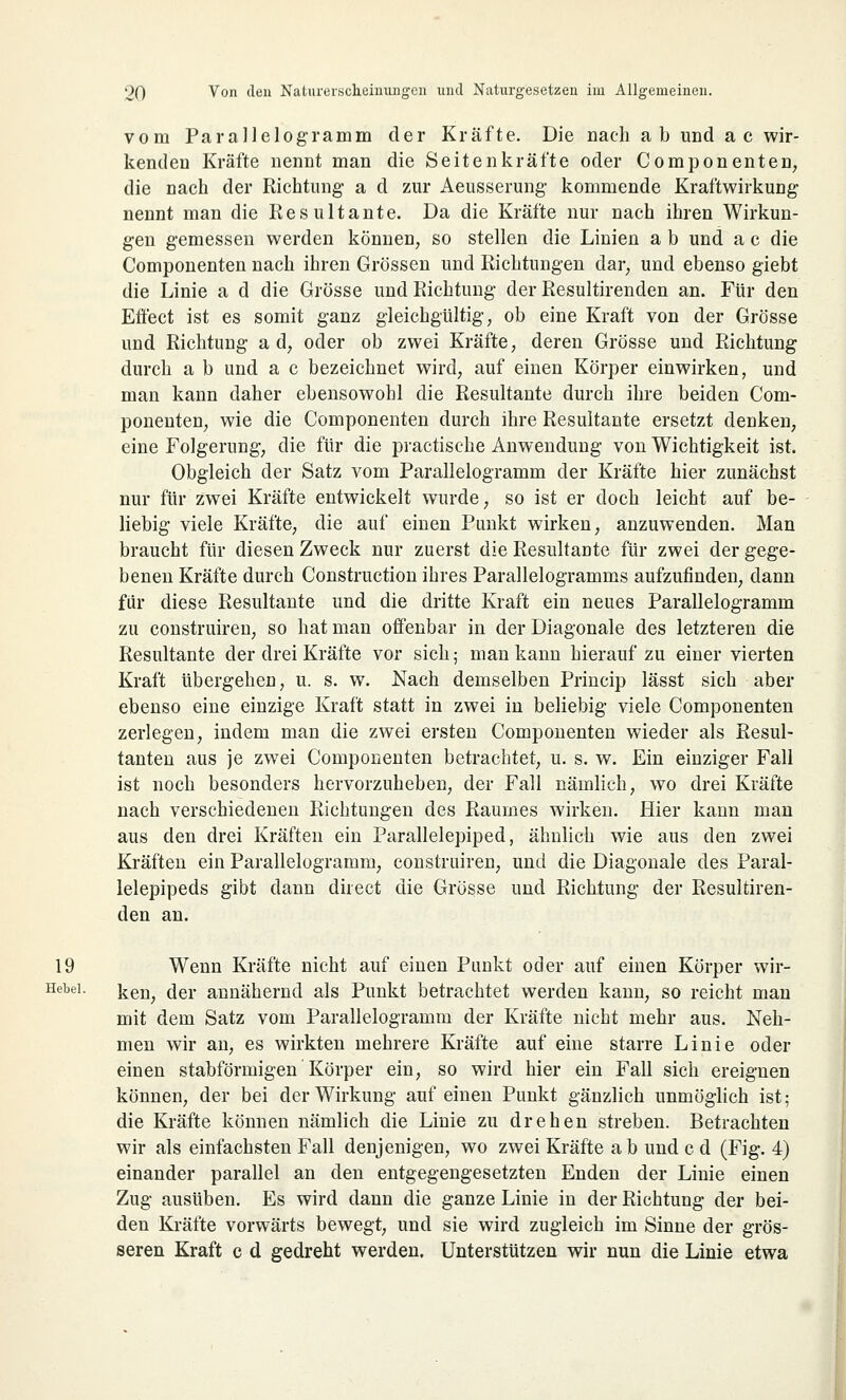 vom Parallelogramm der Kräfte. Die nach ab und ac wir- kenden Kräfte nennt man die Seitenkräfte oder Componenten, die nach der Richtung a d zur Aeusserung kommende Kraftwirkung nennt man die Res ultante. Da die Kräfte nur nach ihren Wirkun- gen gemessen werden können, so stellen die Linien a b und a c die Componenten nach ihren Grössen und Richtungen dar, und ebenso giebt die Linie a d die Grösse und Richtung der Resultirenden an. Für den Effect ist es somit ganz gleichgültig, ob eine Kraft von der Grösse und Richtung ad, oder ob zwei Kräfte, deren Grösse und Richtung durch a b und a c bezeichnet wird, auf einen Körper einwirken, und man kann daher ebensowohl die Resultante durch ihre beiden Com- ponenten, wie die Componenten durch ihre Resultante ersetzt denken, eine Folgerung, die für die practische Anwendung von Wichtigkeit ist. Obgleich der Satz vom Parallelogramm der Kräfte hier zunächst nur für zwei Kräfte entwickelt wurde, so ist er doch leicht auf be- liebig viele Kräfte, die auf einen Punkt wirken, anzuwenden. Man braucht für diesen Zweck nur zuerst die Resultante für zwei der gege- benen Kräfte durch Construction ihres Parallelogramms aufzufinden, dann für diese Resultante und die dritte Kraft ein neues Parallelogramm zu construiren, so hat man offenbar in der Diagonale des letzteren die Resultante der drei Kräfte vor sich; man kann hierauf zu einer vierten Kraft übergehen, u. s. w. Nach demselben Princip lässt sich aber ebenso eine einzige Kraft statt in zwei in beliebig viele Componenten zerlegen, indem man die zwei ersten Componenten wieder als Resul- tanten aus je zwei Componenten betrachtet, u. s. w. Ein einziger Fall ist noch besonders hervorzuheben, der Fall nämlich, wo drei Kräfte nach verschiedenen Richtungen des Raumes wirken. Hier kann man aus den drei Kräften ein Parallelepiped, ähnlich wie aus den zwei Kräften ein Parallelogramm, construiren, und die Diagonale des Paral- lelepipeds gibt dann direct die Grösse und Richtung der Resultiren- den an. 19 Wenn Kräfte nicht auf einen Punkt oder auf einen Körper wir- Hebei. kei^ (jer annähernd als Punkt betrachtet werden kann, so reicht man mit dem Satz vom Parallelogramm der Kräfte nicht mehr aus. Neh- men wir an, es wirkten mehrere Kräfte auf eine starre Linie oder einen stabforangen Körper ein, so wird hier ein Fall sich ereignen können, der bei der Wirkung auf einen Punkt gänzlich unmöglich ist; die Kräfte können nämlich die Linie zu drehen streben. Betrachten wir als einfachsten Fall denjenigen, wo zwei Kräfte ab und c d (Fig. 4) einander parallel an den entgegengesetzten Enden der Linie einen Zug ausüben. Es wird dann die ganze Linie in der Richtung der bei- den Kräfte vorwärts bewegt, und sie wird zugleich im Sinne der grös- seren Kraft c d gedreht werden. Unterstützen wir nun die Linie etwa