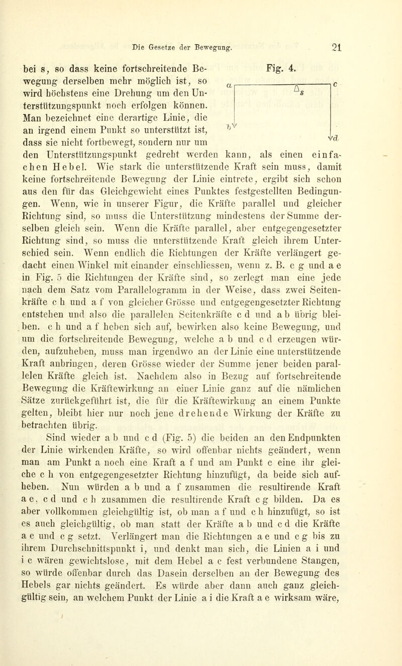 *s •VA Die Gesetze der Bewegung. 21 bei s, so dass keine fortschreitende Be- Fig. 4. wegung derselben mehr möglich ist, so wird höchstens eine Drehung um den Un- terstützungspunkt noch erfolgen könneD. Man bezeichnet eine derartige Linie, die an irgend einem Punkt so unterstützt ist, ^v dass sie nicht fortbewegt, sondern nur um den Unterstützungspunkt gedreht werden kann, als einen einfa- chen Hebel. Wie stark die unterstützende Kraft sein muss, damit keine fortschreitende Bewegung der Linie eintrete, ergibt sich schon aus den für das Gleichgewicht eines Punktes festgestellten Bedingun- gen. Wenn, wie in unserer Figur, die Kräfte parallel und gleicher Richtung sind, so muss die Unterstützung mindestens der Summe der- selben gleich sein. Wenn die Kräfte parallel, aber entgegengesetzter Richtung sind, so muss die unterstützende Kraft gleich ihrem Unter- schied sein. Wenn endlich die Richtungen der Kräfte verlängert ge- dacht einen Winkel mit einander einschliessen, wenn z. B. c g und a e in Fig. 5 die Richtungen der Kräfte sind, so zerlegt man eine jede nach dem Satz vom Parallelogramm in der Weise, dass zwei Seiten- kräfte c h und a f von gleicher Grösse und entgegengesetzter Richtung entstehen und also die parallelen Seitenkräfte cd und ab übrig blei- ben, c h und a f heben sich auf, bewirken also keine Bewegung, und um die fortschreitende Bewegung, welche a b und c d erzeugen wür- den, aufzuheben, muss man irgendwo an der Linie eine unterstützende Kraft anbringen, deren Grösse wieder der Summe jener beiden paral- lelen Kräfte gleich ist. Nachdem also in Bezug auf fortschreitende Bewegung die Kräftewirkung an einer Linie ganz auf die nämlichen Sätze zurückgeführt ist, die für die Kräftewirkung an einem Punkte gelten, bleibt hier nur noch jene drehende Wirkung der Kräfte zu betrachten übrig. Sind wieder a b und c d (Fig. 5) die beiden an den Endpunkten der Linie wirkenden Kräfte, so wird offenbar nichts geändert, wenn man am Punkt a noch eine Kraft a f und am Punkt c eine ihr glei- che c h von entgegengesetzter Richtung hinzufügt, da beide sich auf- heben. Nun würden a b und a f zusammen die resultirende Kraft ae, cd und ch zusammen die resultirende Kraft cg bilden. Da es aber vollkommen gleichgültig ist, ob man a f und c h hinzufügt, so ist es auch gleichgültig, ob man statt der Kräfte ab und cd die Kräfte a e und c g setzt. Verlängert man die Richtungen a e und c g bis zu ihrem Durchschnittspunkt i, und denkt man sich, die Linien a i und i c wären gewichtslose, mit dem Hebel a c fest verbundene Stangen, so würde offenbar durch das Dasein derselben an der Bewegung des Hebels gar nichts geändert. Es würde aber dann auch ganz gleich-