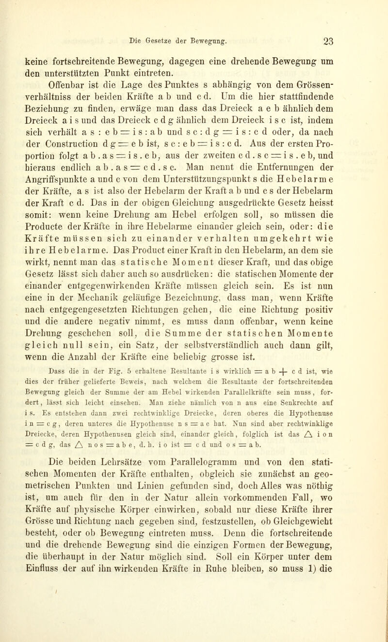 keine fortschreitende Bewegung, dagegen eine drehende Bewegung um den unterstützten Punkt eintreten. Offenbar ist die Lage des Punktes s abhängig von dem Grössen- verhältniss der beiden Kräfte a b und c d. Um die hier stattfindende Beziehung zu finden, erwäge man dass das Dreieck a e b ähnlich dem Dreieck a i s und das Dreieck c d g ähnlich dem Dreieck i s c ist, indem sich verhält as : eb=ris:ab und sc:dg = is:cd oder, da nach der Construction d g = e b ist, sc:eb = is:cd. Aus der ersten Pro- portion folgt ab.as = is.eb, aus der zweiten c d. s c = i s . e b, und hieraus endlich ab.as=cd.sc. Man nennt die Entfernungen der Angriffspunkte aund c von dem Unterstützungspunkts die Hebelarme der Kräfte, a s ist also der Hebelarm der Kraft a b und c s der Hebelarm der Kraft c d. Das in der obigen Gleichung ausgedrückte Gesetz heisst somit: wenn keine Drehung am Hebel erfolgen soll, so müssen die Producte der Kräfte in ihre Hebelarme einander gleich sein, oder: die Kräfte müssen sich zu einander verhalten umgekehrt wie ihre Hebelarme. Das Product einer Kraft in den Hebelarm, an dem sie wirkt, nennt man das statische Moment dieser Kraft, und das obige Gesetz lässt sich daher auch so ausdrücken: die statischen Momente der einander entgegenwirkenden Kräfte müssen gleich sein. Es ist nun eine in der Mechanik geläufige Bezeichnung, dass man, wenn Kräfte nach entgegengesetzten Richtungen gehen, die eine Richtung positiv und die andere negativ nimmt, es muss dann offenbar, wenn keine Drehung geschehen soll, die Summe der statischen Momente gleich null sein, ein Satz, der selbstverständlich auch dann gilt, wenn die Anzahl der Kräfte eine beliebig grosse ist. Dass die in der Fig. 5 erhaltene Resultante i s wirklich = a b -J- cd ist, wie dies der früher gelieferte Beweis, nach welchem die Resultante der fortschreitenden Bewegung gleich der Summe der am Hebel wirkenden Parallelkräfte sein muss, for- dert , lässt sich leicht einsehen. Man ziehe nämlich von n aus eine Senkrechte auf i s. Es entstehen dann zwei rechtwinklige Dreiecke, deren oberes die Hypothenuse i n = c g, deren unteres die Hypothenuse ns = ae hat. Nun sind aber rechtwinklige Dreiecke, deren Hypothenusen gleich sind, einander gleich, folglich ist das A i o n = c d g, das A nos = abe, d. h. io ist = cd und o s = a b. Die beiden Lehrsätze vom Parallelogramm und von den stati- schen Momenten der Kräfte enthalten, obgleich sie zunächst an geo- metrischen Punkten und Linien gefunden sind, doch Alles was nöthig ist, um auch für den in der Natur allein vorkommenden Fall, wo Kräfte auf physische Körper einwirken, sobald nur diese Kräfte ihrer Grösse und Richtung nach gegeben sind, festzustellen, ob Gleichgewicht besteht, oder ob Bewegung eintreten muss. Denn die fortschreitende und die drehende Bewegung sind die einzigen Formen der Bewegung, die überhaupt in der Natur möglich sind. Soll ein Körper unter dem Einfluss der auf ihn wirkenden Kräfte in Ruhe bleiben, so muss 1) die