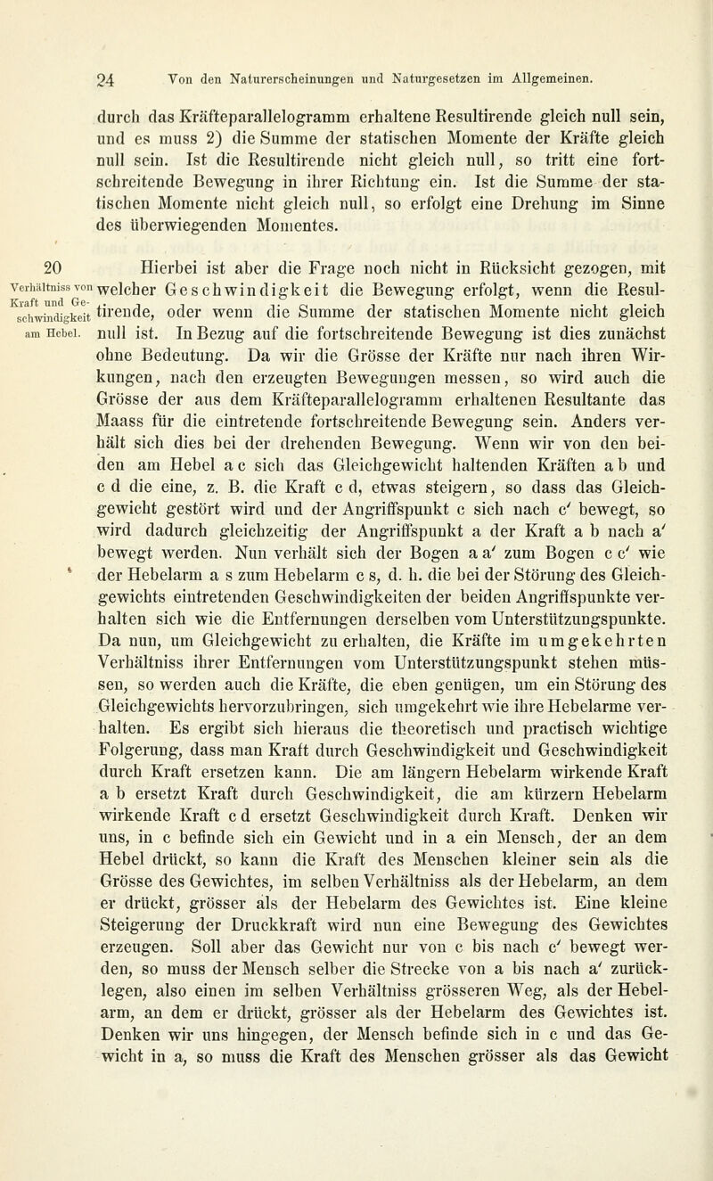 durch das Kräfteparallelogramm erhaltene Resultirende gleich null sein, und es muss 2) die Summe der statischen Momente der Kräfte gleich null sein. Ist die Resultirende nicht gleich null, so tritt eine fort- schreitende Bewegung in ihrer Richtung ein. Ist die Summe der sta- tischen Momente nicht gleich null, so erfolgt eine Drehung im Sinne des überwiegenden Momentes. 20 Hierbei ist aber die Frage noch nicht in Rücksicht gezogen, mit Verhältnissvonwelcher Geschwindigkeit die Bewegung erfolgt, wenn die Resul- sdiwindigkeit tirende, oder wenn die Summe der statischen Momente nicht gleich am Hcbei. null ist. In Bezug auf die fortschreitende Bewegung ist dies zunächst ohne Bedeutung. Da wir die Grösse der Kräfte nur nach ihren Wir- kungen, nach den erzeugten Bewegungen messen, so wird auch die Grösse der aus dem Kräfteparallelogramm erhaltenen Resultante das Maass für die eintretende fortschreitende Bewegung sein. Anders ver- hält sich dies bei der drehenden Bewegung. Wenn wir von den bei- den am Hebel a c sich das Gleichgewicht haltenden Kräften a b und c d die eine, z. B. die Kraft c d, etwas steigern, so dass das Gleich- gewicht gestört wird und der Angriffspunkt c sich nach c' bewegt, so wird dadurch gleichzeitig der Angriffspunkt a der Kraft a b nach a' bewegt werden. Nun verhält sich der Bogen a a' zum Bogen c c' wie der Hebelarm a s zum Hebelarm c s, d. h. die bei der Störung des Gleich- gewichts eintretenden Geschwindigkeiten der beiden Angriffspunkte ver- halten sich wie die Entfernungen derselben vom Unterstützungspunkte. Da nun, um Gleichgewicht zu erhalten, die Kräfte im umgekehrten Verhältniss ihrer Entfernungen vom Unterstützungspunkt stehen müs- sen, so werden auch die Kräfte, die eben genügen, um ein Störung des Gleichgewichts hervorzubringen, sich umgekehrt wie ihre Hebelarme ver- halten. Es ergibt sich hieraus die theoretisch und practisch wichtige Folgerung, dass man Kraft durch Geschwindigkeit und Geschwindigkeit durch Kraft ersetzen kann. Die am längern Hebelarm wirkende Kraft a b ersetzt Kraft durch Geschwindigkeit, die am kurzem Hebelarm wirkende Kraft c d ersetzt Geschwindigkeit durch Kraft. Denken wir uns, in c befinde sich ein Gewicht und in a ein Mensch, der an dem Hebel drückt, so kann die Kraft des Menschen kleiner sein als die Grösse des Gewichtes, im selben Verhältniss als der Hebelarm, an dem er drückt, grösser als der Hebelarm des Gewichtes ist. Eine kleine Steigerung der Druckkraft wird nun eine Bewegung des Gewichtes erzeugen. Soll aber das Gewicht nur von c bis nach cy bewegt wer- den, so muss der Mensch selber die Strecke von a bis nach a' zurück- legen, also einen im selben Verhältniss grösseren Weg, als der Hebel- arm, an dem er drückt, grösser als der Hebelarm des Gewichtes ist. Denken wir uns hingegen, der Mensch befinde sich in c und das Ge- wicht in a, so muss die Kraft des Menschen grösser als das Gewicht
