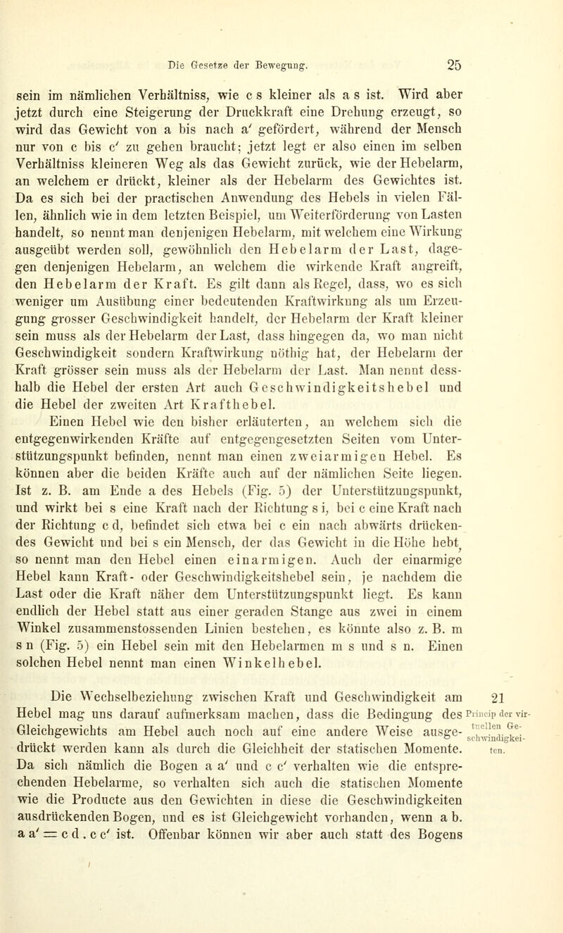 sein im nämlichen Verhältniss, wie c s kleiner als a s ist. Wird aber jetzt durch eine Steigerung der Druckkraft eine Drehung erzeugt, so wird das Gewicht von a bis nach a' gefördert, während der Mensch nur von c bis c' zu gehen braucht; jetzt legt er also einen im selben Verhältniss kleineren Weg als das Gewicht zurück, wie der Hebelarm, an welchem er drückt, kleiner als der Hebelarm des Gewichtes ist. Da es sich bei der practischen Anwendung des Hebels in vielen Fäl- len, ähnlich wie in dem letzten Beispiel, um Weiterförderung von Lasten handelt, so nennt man denjenigen Hebelarm, mit welchem eine Wirkung ausgeübt werden soll, gewöhnlich den Hebelarm der Last, dage- gen denjenigen Hebelarm, an welchem die wirkende Kraft angreift, den Hebelarm der Kraft. Es gilt dann als Regel, dass, wo es sich weniger um Ausübung einer bedeutenden Kraftwirknng als um Erzeu- gung grosser Geschwindigkeit handelt, der Hebelarm der Kraft kleiner sein muss als der Hebelarm der Last, dass hingegen da, wo man nicht Geschwindigkeit sondern Kraftwirkung nöthig hat, der Hebelarm der Kraft grösser sein muss als der Hebelarm der Last. Man nennt dess- halb die Hebel der ersten Art auch Geschwindigkeitshebel und die Hebel der zweiten Art Krafthebel. Einen Hebel wie den bisher erläuterten, an welchem sich die entgegenwirkenden Kräfte auf entgegengesetzten Seiten vom Unter- stützungspunkt befinden, nennt man einen zweiarmigen Hebel. Es können aber die beiden Kräfte auch auf der nämlichen Seite liegen. Ist z. B. am Ende a des Hebels (Fig. 5) der Unterstützungspunkt, und wirkt bei s eine Kraft nach der Richtung s i, bei c eine Kraft nach der Richtung c d, befindet sich etwa bei c ein nach abwärts drücken- des Gewicht und bei s ein Mensch, der das Gewicht in die Höhe hebt so nennt man den Hebel einen einarmigen. Auch der einarmige Hebel kann Kraft- oder Geschwindigkeitshebel sein, je nachdem die Last oder die Kraft näher dem Unterstützungspunkt liegt. Es kann endlich der Hebel statt aus einer geraden Stange aus zwei in einem Winkel zusammenstossenden Linien bestehen, es könnte also z. B. m s n (Fig. 5) ein Hebel sein mit den Hebelarmen m s und s n. Einen solchen Hebel nennt man einen Winkelhebel. Die Wechselbeziehung zwischen Kraft und Geschwindigkeit am 21 Hebel mag uns darauf aufmerksam machen, dass die Bedingung desPrfncipdervir- Gleichgewichts am Hebel auch noch auf eine andere Weise ausge- <?e1^. ?e! drückt werden kann als durch die Gleichheit der statischen Momente. ten. Da sich nämlich die Bogen a a' und c c' verhalten wie die entspre- chenden Hebelarme, so verhalten sich auch die statischen Momente wie die Producte aus den Gewichten in diese die Geschwindigkeiten ausdrückenden Bogen, und es ist Gleichgewicht vorhanden, wenn ab. a a' = c d . c c' ist. Offenbar können wir aber auch statt des Bogens