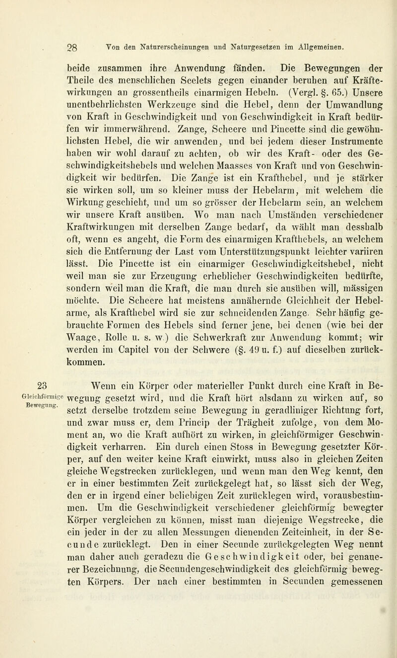 beide zusammen ihre Anwendung fänden. Die Bewegungen der Tbeile des menschlichen Scelets gegen einander beruhen auf Kräfte- wirkungen aü grossentheils einarmigen Hebeln. (Vergl. §. 65.) Unsere unentbehrlichsten Werkzeuge sind die Hebel, denn der Umwandlung von Kraft in Geschwindigkeit und von Geschwindigkeit in Kraft bedür- fen wir immerwährend. Zange, Scheere und Pincette sind die gewöhn- lichsten Hebel, die wir anwenden, und bei jedem dieser Instrumente haben wir wohl darauf zu achten, ob wir des Kraft- oder des Ge- schwindigkeitshebels und welchen Maasses von Kraft und von Geschwin- digkeit wir bedürfen. Die Zange ist ein Krafthebe], und je stärker sie wirken soll, um so kleiner muss der Hebelarm, mit welchem die Wirkung geschieht, und um so grösser der Hebelarm sein, an welchem wir unsere Kraft ausüben. Wo man nach Umständen verschiedener Kraftwirkungen mit derselben Zange bedarf, da wählt man desshalb oft, wenn es angeht, die Form des einarmigen Krafthebels, an welchem sich die Entfernung der Last vom Unterstützungspunkt leichter variiren lässt. Die Pincette ist ein einarmiger Geschwindigkeitshebel, nicht weil man sie zur Erzeugung erheblicher Geschwindigkeiten bedürfte, sondern weil man die Kraft, die man durch sie ausüben will, massigen möchte. Die Scheere hat meistens annähernde Gleichheit der Hebel- arme, als Krafthebel wird sie zur schneidenden Zange. Sehr häufig ge- brauchte Formen des Hebels sind ferner jene, bei denen (wie bei der Waage, Rolle u. s. w.) die Schwerkraft zur Anwendung kommt; wir werden im Capitel von der Schwere (§. 49 u. f.) auf dieselben zurück- kommen. 23 Wenn ein Körper oder materieller Punkt durch eine Kraft in Be- Gieichförmige wegUDg gesetzt wird, und die Kraft hört alsdann zu wirken auf, so setzt derselbe trotzdem seine Bewegung in geradliniger Richtung fort, und zwar muss er, dem Princip der Trägheit zufolge, von dem Mo- ment an, wo die Kraft aufhört zu wirken, in gleichförmiger Geschwin- digkeit verharren. Ein durch einen Stoss in Bewegung gesetzter Kör- per, auf den weiter keine Kraft einwirkt, muss also in gleichen Zeiten gleiche Wegstrecken zurücklegen, und wenn man den Weg kennt, den er in einer bestimmten Zeit zurückgelegt hat, so lässt sich der Weg, den er in irgend einer beliebigen Zeit zurücklegen wird, vorausbestim- men. Um die Geschwindigkeit verschiedener gleichförmig bewegter Körper vergleichen zu können, misst man diejenige Wegstrecke, die ein jeder in der zu allen Messungen dienenden Zeiteinheit, in der Se- eunde zurücklegt. Den in einer Secunde zurückgelegten Weg nennt man daher auch geradezu die Geschwindigkeit oder, bei genaue- rer Bezeichnung, die Secundengeschwindigkeit des gleichförmig beweg- ten Körpers. Der nach einer bestimmten in Secunden gemessenen