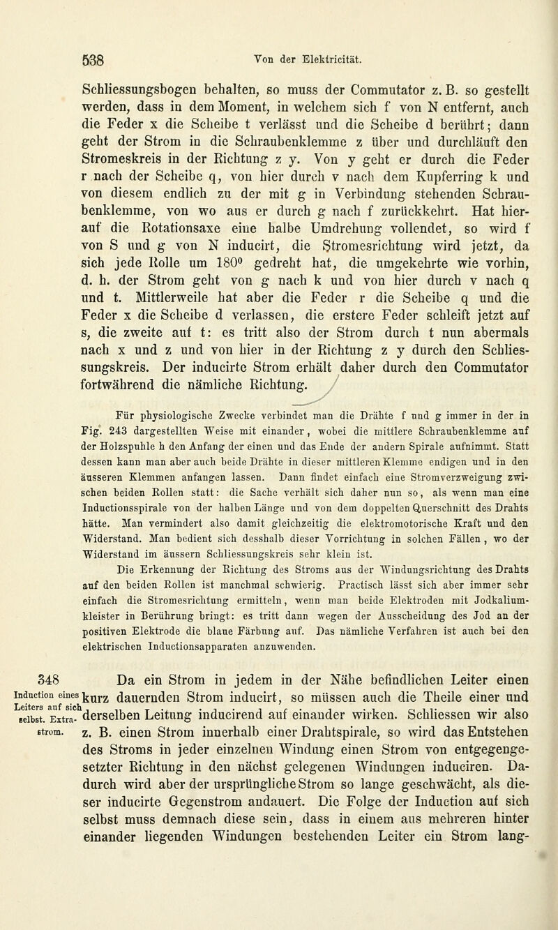 Schliessungsbogen behalten, so muss der Commutator z. B. so gestellt werden, dass in dem Moment, in welchem sich f von N entfernt, auch die Feder x die Scheibe t verlässt und die Scheibe d berührt; dann geht der Strom in die Schraubenklemme z über und durchläuft den Stromeskreis in der Richtung z y. Von y geht er durch die Feder r nach der Scheibe q, von hier durch v nach dem Kupferring k und von diesem endlich zu der mit g in Verbindung stehenden Schrau- benklemme, von wo aus er durch g nach f zurückkehrt. Hat hier- auf die Rotationsaxe eine halbe Umdrehung vollendet, so wird f von S und g von N inducirt, die Stromesrichtung wird jetzt, da sich jede Rolle um 180° gedreht hat, die umgekehrte wie vorhin, d. h. der Strom geht von g nach k und von hier durch v nach q und t. Mittlerweile hat aber die Feder r die Scheibe q und die Feder x die Scheibe d verlassen, die erstere Feder schleift jetzt auf s, die zweite auf t: es tritt also der Strom durch t nun abermals nach x und z und von hier in der Richtung z y durch den Schlies- sungskreis. Der inducirte Strom erhält daher durch den Commutator fortwährend die nämliche Richtung. / Für physiologische Zwecke verbindet man die Drähte f nnd g immer in der in Fig. 243 dargestellten Weise mit einander, wobei die mittlere Schraubenklemme auf der Holzspuhle h den Anfang der einen und das Ende der andern Spirale aufnimmt. Statt dessen kann man aber auch beide Drähte in dieser mittleren Klemme endigen und in den äusseren Klemmen anfangen lassen. Dann findet einfach eine Stromverzweigung zwi- schen beiden Rollen statt: die Sache verhält sich daher nun so, als wenn man eine Inductionsspirale von der halben Länge und von dem doppelten Querschnitt des Drahts hätte. Man vermindert also damit gleichzeitig die elektromotorische Kraft und den Widerstand. Man bedient sich desshalb dieser Vorrichtung in solchen Fällen, wo der Widerstand im äussern Schliessungskreis sehr klein ist. Die Erkennung der Eichtung des Stroms aus der Windungsrichtung des Drahts auf den beiden Kollen ist manchmal schwierig. Practisch lässt sich aber immer sehr einfach die Stromesrichtung ermitteln, wenn man beide Elektroden mit Jodkalium- kleister in Berührung bringt: es tritt dann wegen der Ausscheidung des Jod an der positiven Elektrode die blaue Färbung auf. Das nämliche Verfahren ist auch bei den elektrischen Inductionsapparaten anzuwenden. 348 Da ein Strom in jedem in der Nähe befindlichen Leiter einen induction eines]jUrz dauernden Strom inducirt, so müssen auch die Theile einer und eeibst. ExtrL derselben Leitung inducirend auf einander wirken. Schliessen wir also Btrom. z. B. einen Strom innerhalb einer Drahtspirale, so wird das Entstehen des Stroms in jeder einzelnen Windung einen Strom von entgegenge- setzter Richtung in den nächst gelegenen Windungen induciren. Da- durch wird aber der ursprüngliche Strom so lange geschwächt, als die- ser inducirte Gegenstrom andauert. Die Folge der Induction auf sich selbst muss demnach diese sein, dass in einem aus mehreren hinter einander liegenden Windungen bestehenden Leiter ein Strom lang-