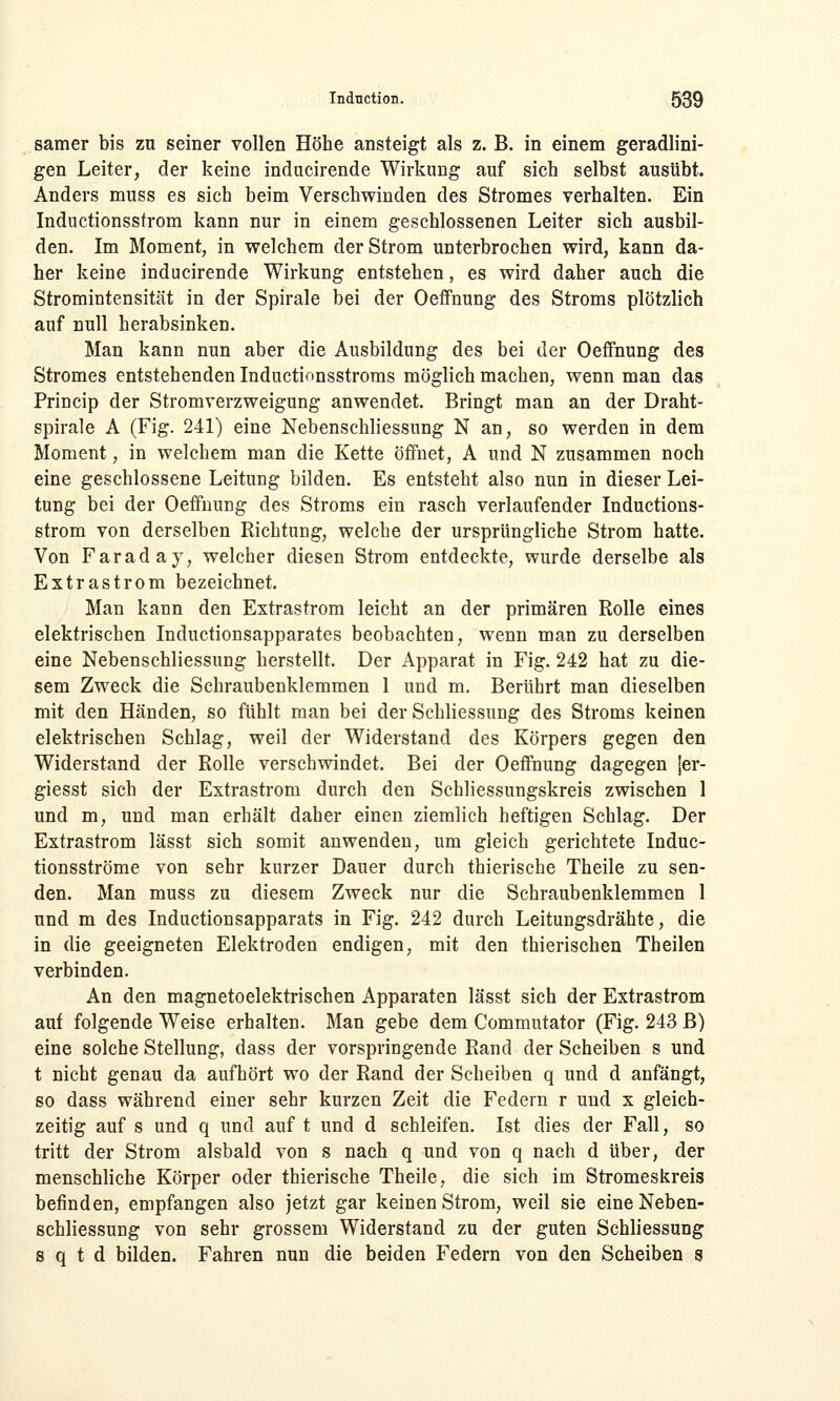 samer bis zu seiner vollen Höhe ansteigt als z. B. in einem geradlini- gen Leiter, der keine inducirende Wirkung auf sich selbst ausübt. Anders muss es sich beim Verschwinden des Stromes verhalten. Ein Inductionssfrom kann nur in einem geschlossenen Leiter sich ausbil- den. Im Moment, in welchem der Strom unterbrochen wird, kann da- her keine inducirende Wirkung entstehen, es wird daher auch die Stromintensität in der Spirale bei der Oeffnung des Stroms plötzlich auf null herabsinken. Man kann nun aber die Ausbildung des bei der Oeffnung des Stromes entstehenden Inductionsstroms möglich machen, wenn man das Princip der Stromverzweigung anwendet. Bringt man an der Draht- spirale A (Fig. 241) eine Nebenschliessung N an, so werden in dem Moment, in welchem man die Kette öffnet, A und N zusammen noch eine geschlossene Leitung bilden. Es entsteht also nun in dieser Lei- tung bei der Oeffnung des Stroms ein rasch verlaufender Inductions- strom von derselben Richtung, welche der ursprüngliche Strom hatte. Von Farad ay, welcher diesen Strom entdeckte, wurde derselbe als Extrastrom bezeichnet. Man kann den Extrastrom leicht an der primären Rolle eines elektrischen Inductionsapparates beobachten, wenn man zu derselben eine Nebenschliessung herstellt. Der Apparat in Fig. 242 hat zu die- sem Zweck die Schraubenklemmen 1 und m. Berührt man dieselben mit den Händen, so fühlt man bei der Schliessung des Stroms keinen elektrischen Schlag, weil der Widerstand des Körpers gegen den Widerstand der Rolle verschwindet. Bei der Oeffnung dagegen {er- giesst sich der Extrastrom durch den Schliessungskreis zwischen 1 und m, und man erhält daher einen ziemlich heftigen Schlag. Der Extrastrom lässt sich somit anwenden, um gleich gerichtete Induc- tionsströme von sehr kurzer Dauer durch thierische Theile zu sen- den. Man muss zu diesem Zweck nur die Schraubenklemmen 1 und m des Inductionsapparats in Fig. 242 durch Leitungsdrähte, die in die geeigneten Elektroden endigen, mit den thierischen Theilen verbinden. An den magnetoelektrischen Apparaten lässt sich der Extrastrom auf folgende Weise erhalten. Man gebe dem Commutator (Fig. 243 B) eine solche Stellung, dass der vorspringende Rand der Scheiben s und t nicht genau da aufhört wo der Rand der Scheiben q und d anfängt, so dass während einer sehr kurzen Zeit die Federn r und x gleich- zeitig auf s und q und auf t und d schleifen. Ist dies der Fall, so tritt der Strom alsbald von s nach q und von q nach d über, der menschliche Körper oder thierische Theile, die sich im Stromeskreis befinden, empfangen also jetzt gar keinen Strom, weil sie eine Neben- schliessung von sehr grossem Widerstand zu der guten Schliessung s q t d bilden. Fahren nun die beiden Federn von den Scheiben s