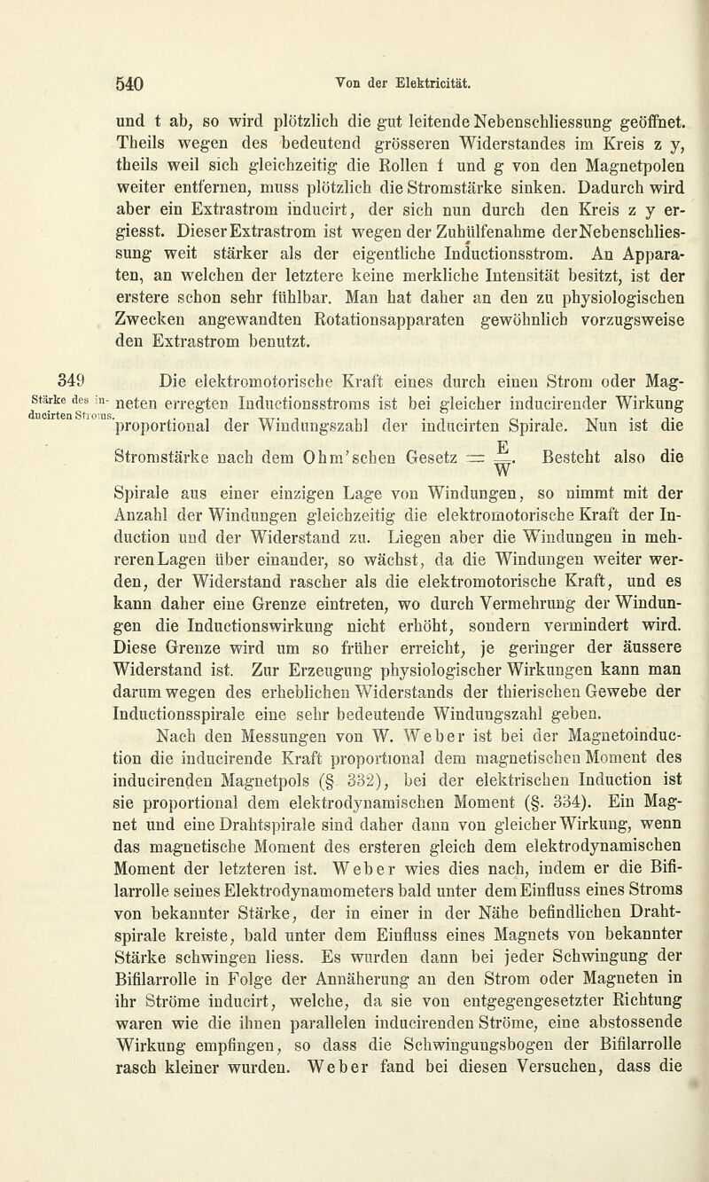 und t ab, so wird plötzlich die gut leitende Nebenschliessung geöffnet. Theils wegen des bedeutend grösseren Widerstandes im Kreis z y, theils weil sich gleichzeitig die Rollen f und g von den Magnetpolen weiter entfernen, muss plötzlich die Stromstärke sinken. Dadurch wird aber ein Extrastrom inducirt, der sich nun durch den Kreis z y er- giesst. Dieser Extrastrom ist wegen der Zuhülfenahme der Nebenschlies- sung weit stärker als der eigentliche Inductionsstrom. An Appara- ten, an welchen der letztere keine merkliche Intensität besitzt, ist der erstere schon sehr fühlbar. Man hat daher an den zu physiologischen Zwecken angewandten Rotationsapparaten gewöhnlich vorzugsweise den Extrastrom benutzt. 349 Die elektromotorische Kraft eines durch einen Strom oder Mag- stärke des in- neten erregten Inductionsstroms ist bei gleicher inducirender Wirkung 'proportional der Windungszahl der inducirten Spirale. Nun ist die E Stromstärke nach dem Ohm'sehen Gesetz ~ —. Besteht also die Spirale aus einer einzigen Lage von Windungen, so nimmt mit der Anzahl der Windungen gleichzeitig die elektromotorische Kraft der In- duetion und der Widerstand zu. Liegen aber die Windungen in meh- reren Lagen über einander, so wächst, da die Windungen weiter wer- den, der Widerstand rascher als die elektromotorische Kraft, und es kann daher eine Grenze eintreten, wo durch Vermehrung der Windun- gen die Inductionswirkung nicht erhöht, sondern vermindert wird. Diese Grenze wird um so früher erreicht; je geringer der äussere Widerstand ist. Zur Erzeugung physiologischer Wirkungen kann man darum wegen des erheblichen Widerstands der thierischen Gewebe der Inductionsspirale eine sehr bedeutende Windungszahl geben. Nach den Messungen von W. Weber ist bei der Magnetoinduc- tion die inducirende Kraft proportional dem magnetischen Moment des inducirenden Magnetpols (§. 332), bei der elektrischen Induction ist sie proportional dem elektrodynamischen Moment (§. 334). Ein Mag- net und eine Drahtspirale sind daher dann von gleicher Wirkung, wenn das magnetische Moment des ersteren gleich dem elektrodynamischen Moment der letzteren ist. Weber wies dies nach, indem er die Bifi- larrolle seines Elektrodynamometers bald unter demEinfluss eines Stroms von bekannter Stärke, der in einer in der Nähe befindlichen Draht- spirale kreiste, bald unter dem Einfluss eines Magnets von bekannter Stärke schwingen Hess. Es wurden dann bei jeder Schwingung der Bifilarrolle in Folge der Annäherung an den Strom oder Magneten in ihr Ströme inducirt, welche, da sie von entgegengesetzter Richtung waren wie die ihnen parallelen inducirenden Ströme, eine abstossende Wirkung empfingen, so dass die Schwingungsbogen der Bifilarrolle rasch kleiner wurden. Weber fand bei diesen Versuchen, dass die