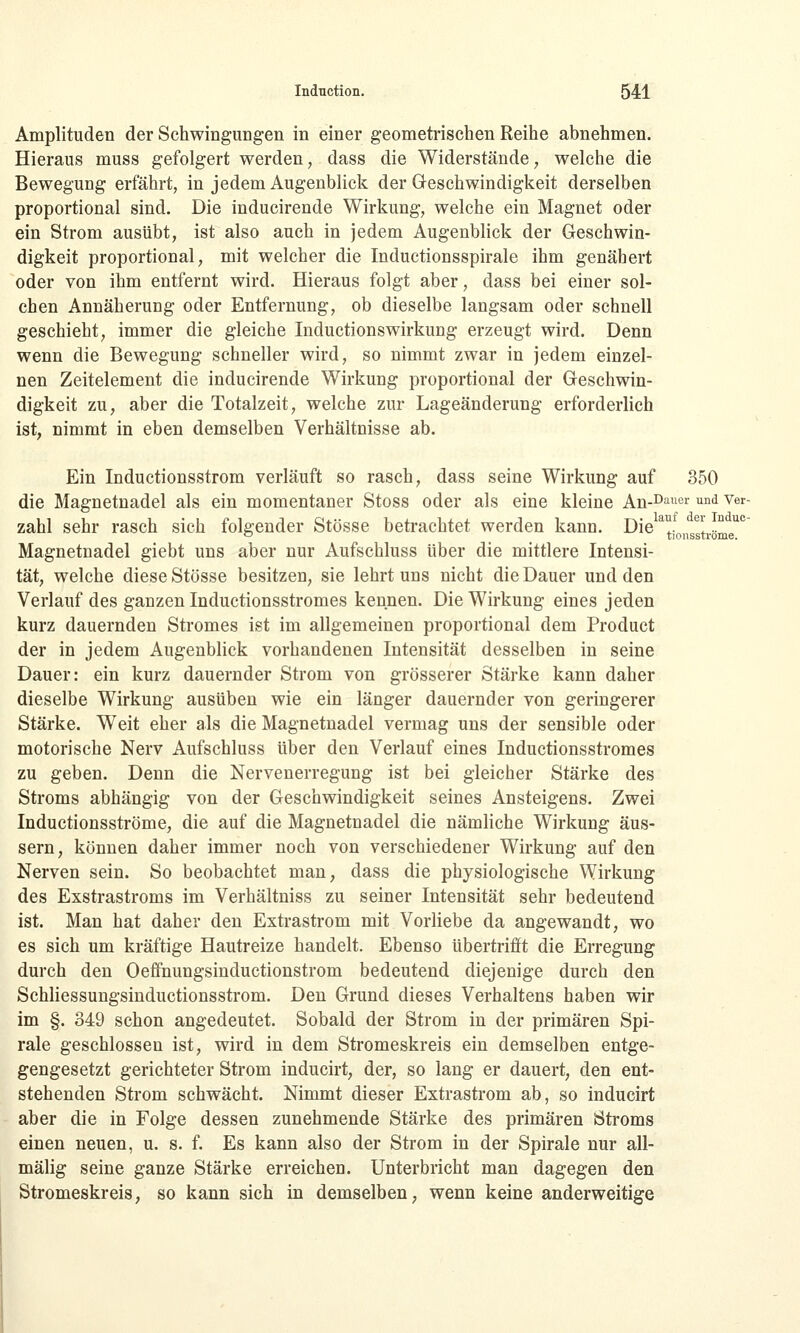 Amplituden der Schwingungen in einer geometrischen Reihe abnehmen. Hieraus muss gefolgert werden, dass die Widerstände, welche die Bewegung erfährt, in jedem Augenblick der Geschwindigkeit derselben proportional sind. Die inducirende Wirkung, welche ein Magnet oder ein Strom ausübt, ist also auch in jedem Augenblick der Geschwin- digkeit proportional, mit welcher die Inductionsspirale ihm genähert oder von ihm entfernt wird. Hieraus folgt aber, dass bei einer sol- chen Annäherung oder Entfernung, ob dieselbe langsam oder schnell geschieht, immer die gleiche Inductionswirkung erzeugt wird. Denn wenn die Bewegung schneller wird, so nimmt zwar in jedem einzel- nen Zeitelement die inducirende Wirkung proportional der Geschwin- digkeit zu, aber die Totalzeit, welche zur Lageänderung erforderlich ist, nimmt in eben demselben Verhältnisse ab. Ein Inductionsstrom verläuft so rasch, dass seine Wirkung auf 350 die Magnetnadel als ein momentaner Stoss oder als eine kleine An-Dauer und ver- zähl sehr rasch sich folgender Stösse betrachtet werden kann. Diea!. e\ Z uc 0 tionsstrome. Magnetnadel giebt uns aber nur Aufschluss über die mittlere Intensi- tät, welche diese Stösse besitzen, sie lehrt uns nicht die Dauer und den Verlauf des ganzen Inductionsstromes kennen. Die Wirkung eines jeden kurz dauernden Stromes ist im allgemeinen proportional dem Product der in jedem Augenblick vorhandenen Intensität desselben in seine Dauer: ein kurz dauernder Strom von grösserer Stärke kann daher dieselbe Wirkung ausüben wie ein länger dauernder von geringerer Stärke. Weit eher als die Magnetnadel vermag uns der sensible oder motorische Nerv Aufschluss über den Verlauf eines Inductionsstromes zu geben. Denn die Nervenerregung ist bei gleicher Stärke des Stroms abhängig von der Geschwindigkeit seines Ansteigens. Zwei Inductionsströme, die auf die Magnetnadel die nämliche Wirkung äus- sern, können daher immer noch von verschiedener Wirkung auf den Nerven sein. So beobachtet man, dass die physiologische Wirkung des Exstrastroms im Verhältniss zu seiner Intensität sehr bedeutend ist. Man hat daher den Extrastrom mit Vorliebe da angewandt, wo es sich um kräftige Hautreize handelt. Ebenso übertrifft die Erregung durch den Oeffnungsinductionstrom bedeutend diejenige durch den Schliessungsinductionsstrom. Den Grund dieses Verhaltens haben wir im §. 349 schon angedeutet. Sobald der Strom in der primären Spi- rale geschlossen ist, wird in dem Stromeskreis ein demselben entge- gengesetzt gerichteter Strom inducirt, der, so lang er dauert, den ent- stehenden Strom schwächt. Nimmt dieser Extrastrom ab, so inducirt aber die in Folge dessen zunehmende Stärke des primären Stroms einen neuen, u. s. f. Es kann also der Strom in der Spirale nur all- mälig seine ganze Stärke erreichen. Unterbricht man dagegen den Stromeskreis, so kann sich in demselben, wenn keine anderweitige