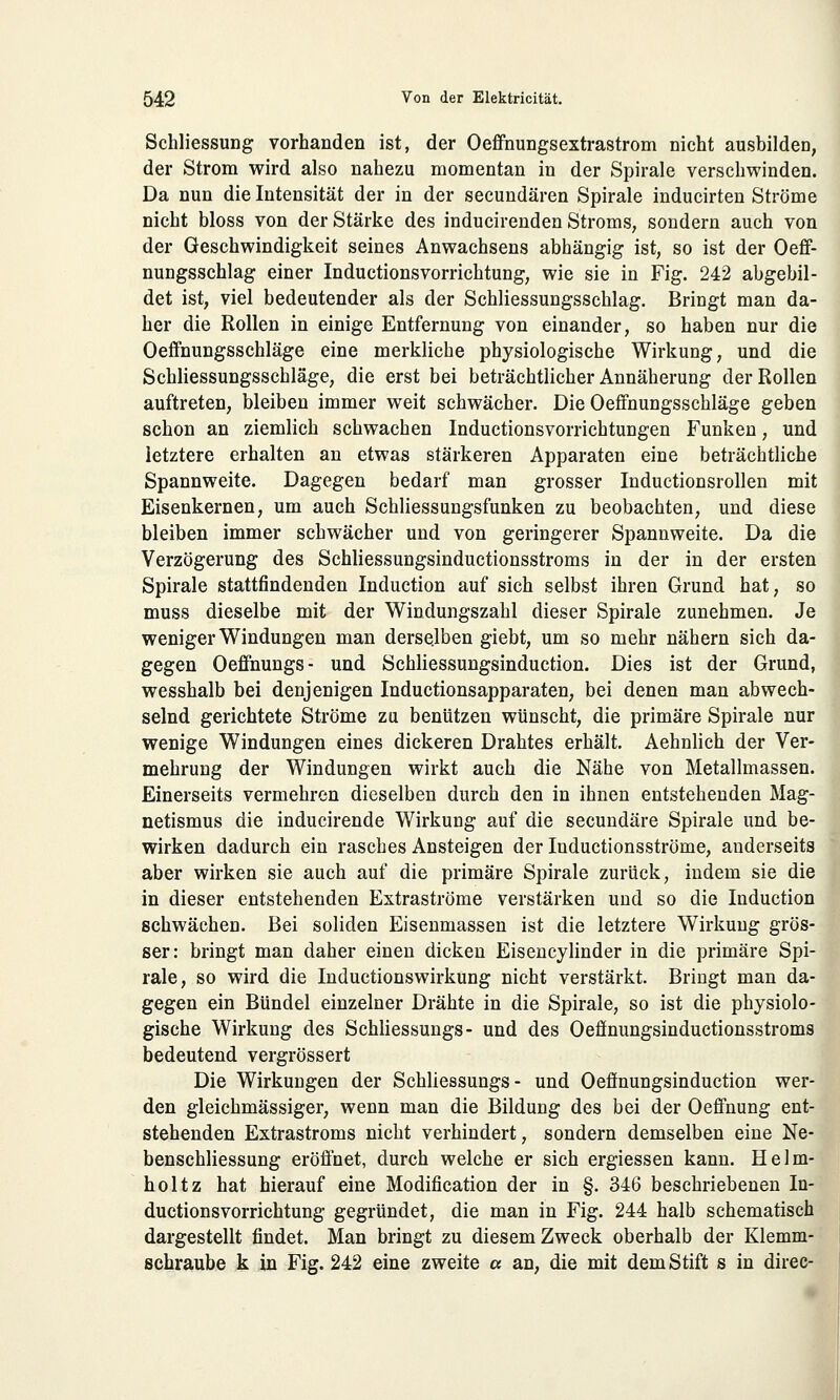 Schliessung vorhanden ist, der Oeffnungsextrastrom nicht ausbilden, der Strom wird also nahezu momentan in der Spirale verschwinden. Da nun die Intensität der in der secundären Spirale inducirten Ströme nicht bloss von der Stärke des inducirenden Stroms, sondern auch von der Geschwindigkeit seines Anwachsens abhängig ist, so ist der Oeff- nungsschlag einer Inductionsvorrichtung, wie sie in Fig. 242 abgebil- det ist, viel bedeutender als der Schliessungsschlag. Bringt man da- her die Rollen in einige Entfernung von einander, so haben nur die Oeffnungsschläge eine merkliche physiologische Wirkung, und die Schliessungsschläge, die erst bei beträchtlicher Annäherung der Rollen auftreten, bleiben immer weit schwächer. Die Oeffnungsschläge geben schon an ziemlich schwachen Inductionsvorrichtungen Funken, und letztere erhalten an etwas stärkeren Apparaten eine beträchtliche Spannweite. Dagegen bedarf man grosser Inductionsrollen mit Eisenkernen, um auch Schliessungsfunken zu beobachten, und diese bleiben immer schwächer und von geringerer Spannweite. Da die Verzögerung des Schliessungsinductionsstroms in der in der ersten Spirale stattfindenden Induction auf sich selbst ihren Grund hat, so muss dieselbe mit der Windungszahl dieser Spirale zunehmen. Je weniger Windungen man derselben giebt, um so mehr nähern sich da- gegen Oeffnungs- und Schliessungsinduction. Dies ist der Grund, wesshalb bei denjenigen Inductionsapparaten, bei denen man abwech- selnd gerichtete Ströme zu benützen wünscht, die primäre Spirale nur wenige Windungen eines dickeren Drahtes erhält. Aehnlich der Ver- mehrung der Windungen wirkt auch die Nähe von Metallmassen. Einerseits vermehren dieselben durch den in ihnen entstehenden Mag- netismus die inducirende Wirkung auf die secundäre Spirale und be- wirken dadurch ein rasches Ansteigen der Inductionsströme, anderseits aber wirken sie auch auf die primäre Spirale zurück, indem sie die in dieser entstehenden Extraströme verstärken und so die Induction schwächen. Bei soliden Eisenmassen ist die letztere Wirkung grös- ser: bringt man daher einen dicken Eisencylinder in die primäre Spi- rale, so wird die Inductionswirkung nicht verstärkt. Bringt man da- gegen ein Bündel einzelner Drähte in die Spirale, so ist die physiolo- gische Wirkung des Schliessungs- und des Oeffnungsinductionsstroms bedeutend vergrössert Die Wirkungen der Schliessungs- und Oeffnungsinduction wer- den gleichmässiger, wenn man die Bildung des bei der Oeffnung ent- stehenden Extrastroms nicht verhindert, sondern demselben eine Ne- benschliessung eröffnet, durch welche er sich ergiessen kann. Helm- holtz hat hierauf eine Modification der in §. 346 beschriebenen In- ductionsvorrichtung gegründet, die man in Fig. 244 halb schematisch dargestellt findet. Man bringt zu diesem Zweck oberhalb der Klemm- schraube k in Fig. 242 eine zweite a an, die mit dem Stift s in direc-