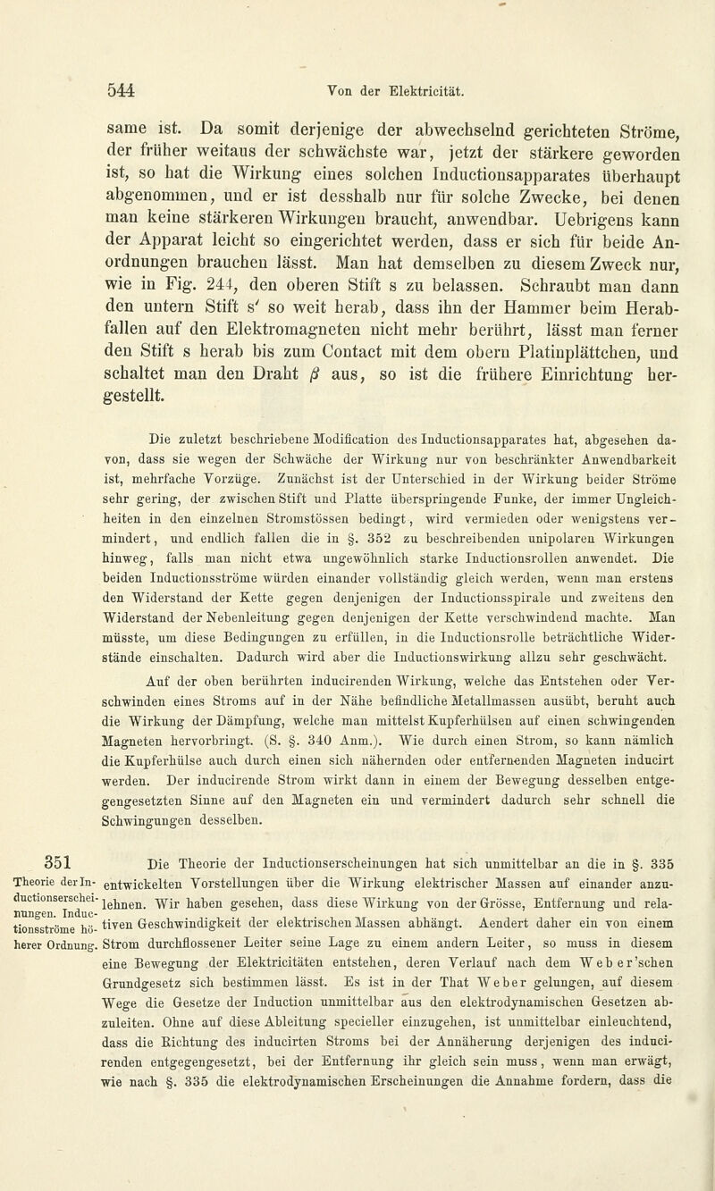 same ist. Da somit derjenige der abwechselnd gerichteten Ströme, der früher weitaus der schwächste war, jetzt der stärkere geworden ist, so hat die Wirkung eines solchen Inductionsapparates überhaupt abgenommen, und er ist desshalb nur für solche Zwecke, bei denen man keine stärkeren Wirkungen braucht, anwendbar. Uebrigens kann der Apparat leicht so eingerichtet werden, dass er sich für beide An- ordnungen brauchen lässt. Man hat demselben zu diesem Zweck nur, wie in Fig. 244, den oberen Stift s zu belassen. Schraubt man dann den untern Stift s' so weit herab, dass ihn der Hammer beim Herab- fallen auf den Elektromagneten nicht mehr berührt, lässt man ferner den Stift s herab bis zum Contact mit dem obern Platinplättchen, und schaltet man den Draht ß aus, so ist die frühere Einrichtung her- gestellt. Die zuletzt beschriebene Modification des Inductionsapparates hat, abgesehen da- von, dass sie wegen der Schwäche der Wirkung nur von beschränkter Anwendbarkeit ist, mehrfache Vorzüge. Zunächst ist der Unterschied in der Wirkung beider Ströme sehr gering, der zwischen Stift und Platte überspringende Funke, der immer Ungleich- heiten in den einzelnen Stromstössen bedingt, wird vermieden oder wenigstens ver- mindert , und endlich fallen die in §. 352 zu beschreibenden unipolaren Wirkungen hinweg, falls man nicht etwa ungewöhnlich starke Inductionsrollen anwendet. Die beiden Inductionsströme würden einander vollständig gleich werden, wenn man erstens den Widerstand der Kette gegen denjenigen der Inductionsspirale und zweitens den Widerstand der Nebenleitung gegen denjenigen der Kette verschwindend machte. Man müsste, um diese Bedingungen zu erfüllen, in die Inductionsrolle beträchtliche Wider- stände einschalten. Dadurch wird aber die Inductionswirkung allzu sehr geschwächt. Auf der oben berührten inducirenden Wirkung, welche das Entstehen oder Ver- schwinden eines Stroms auf in der Nähe befindliche Metallmassen ausübt, beruht auch die Wirkung der Dämpfung, welche man mittelst Kupferhülsen auf einen schwingenden Magneten hervorbringt. (S. §. 340 Anm.). Wie durch einen Strom, so kann nämlich die Kupferhülse auch durch einen sich nähernden oder entfernenden Magneten inducirt werden. Der inducirende Strom wirkt dann in einem der Bewegung desselben entge- gengesetzten Sinne auf den Magneten ein und vermindert dadurch sehr schnell die Schwingungen desselben. 351 Die Theorie der Inductionserscheinungen hat sich unmittelbar an die in §. 335 Theorie der In- entwickelten Vorstellungen über die Wirkung elektrischer Massen auf einander anzu- ducüonserschei- ^^ Wir baben gesehen, dass diese Wirkung von der Grösse, Entfernung und rela- nungen. Induc- . . tionsströme hö- tiven Geschwindigkeit der elektrischen Massen abhängt. Aendert daher ein von einem herer Ordnung. Strom durchflossener Leiter seine Lage zu einem andern Leiter, so muss in diesem eine Bewegung der Elektricitäten entstehen, deren Verlauf nach dem Web er'sehen Grundgesetz sich bestimmen lässt. Es ist in der That Weber gelungen, auf diesem Wege die Gesetze der Induction unmittelbar aus den elektrodynamischen Gesetzen ab- zuleiten. Ohne auf diese Ableitung specieller einzugehen, ist unmittelbar einleuchtend, dass die Bichtung des inducirten Stroms bei der Annäherung derjenigen des induci- renden entgegengesetzt, bei der Entfernung ihr gleich sein muss, wenn man erwägt, wie nach §. 335 die elektrodynamischen Erscheinungen die Annahme fordern, dass die
