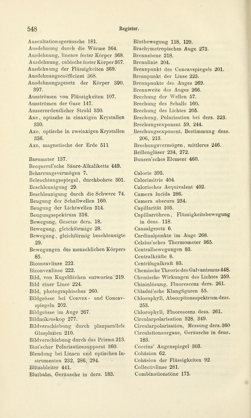 Auscultationsgeräusche 181. Ausdehnung durch die Wärme 364. Ausdehnung, lineare fester Körper 368. Ausdehnung, cubische fester Körper 367. Ausdehnung der Flüssigkeiten 369. Ausdehnungscoefflcient 368. Ausdehnungsgesetz der Körper 390, 397. Ausströmen von Flüssigkeiten 107. Ausströmen der Gase 147. Ausserordentlicher Strahl 330. Axe, optische in einaxigen Krystallen 330. Axe, optische in zweiaxigen Krystallen 336. Axe, magnetische der Erde 511. Barometer 137. Becquerel'sche Säure-Alkalikette 449. Beharrungsvermögen 7. Beleuchtungsspiegel, durchbohrte 301. Beschleunigung 29. Beschleunigung durch die Schwere 74. Beugung der Schallwellen 160. Beugung der Lichtwellen 314. Beugungsspektrum 316. Bewegung, Gesetze ders. 18. Bewegung, gleichförmige 28. Bewegung, gleichförmig beschleunigte 29. Bewegungen des menschlichen Körpers 85. Biconcavlinse 222, Biconvexlinse 222. Bild, von Kugelflächen entworfen 219. Bild einer Linse 224. Bild, photographisches 260. Bildgrösse bei Convex- und Concav- spiegeln 202. Bildgrösse im Auge 267. Bildmikroskop 277. Bildverschiebung durch planparallele Glasplatten 210. Bildverschiebung durch das Prisma 213. Biot'scher Polarisationsapparat 360. Blendung bei Linsen und optischen In- strumenten 232, 286, 294. Blitzableiter 441. Blutbahn, Geräusche in ders. 183. Blutbewegung 118, 129. Brachymetropisches Auge 273. Brennebene 218. Brennlinie 204. Brennpunkt des Concavspiegels 201. Brennpunkt der Linse 223. Brennpunkte des Auges 269. Brennweite des Auges 266. Brechung der Wellen 57. Brechung des Schalls 160. Brechung des Lichtes 205. Brechung, Polarisation bei ders. 323. Brechungsexponent 59, 244. Brechungsexponent, Bestimmung dess. 206, 213. Brechungsvermögen, mittleres 246. Brillengläser 234, 272. Bunsen'sches Element 460. Calorie 393. Calorimitrie 404. Calorisches Aequivalent 402. Camera lucida 286. Camera obscura 234. Capillarität 103. Capillarröhren, Flüssigkeitsbewegung in dens. 118. Causalgesetz 6. Cardinalpunkte im Auge 268. Celsius'sches Thermometer 365. Centralbewegungen 83. Centralkräfte 8. Centrifugalkraft 83. Chemische Theorie des Galvanismus 448. Chemische Wirkungen des Lichtes 259. Chininlösung, Fluorescenz ders. 261. Chladni'sche Klangfiguren 55. Chlorophyll, Absorptionsspektrum dess. 253. Chlorophyll, Fluorescenz dess. 261. Circularpolarisation 328, 349. CirciTlarpolarisation, Messung ders. 360 CirculationsOrgane, Geräusche in dens. 183. Coccius' Augenspiegel 303. Cohäsion 62. Cohäsion der Flüssigkeiten 92. Collectivlinse 281. Combinationstöne 175.