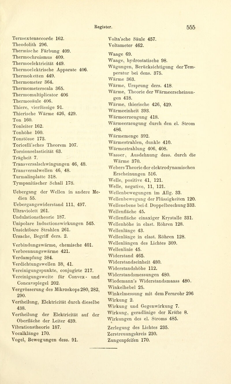 Terzsextenaccorde 162. Theodolith 296. Thermische Färbung 409. Thermo ehr oismus 409. Thermoelektricität 449. Thermoelektriscke Apparate 406. Thermoketten 449. Thermometer 364. Thermometerscala 365. Thermomultiplicator 406 Thermosäule 406. Thiere, vierfüssige 91. Thierische Wärme 426, 429. Ton 160. Tonleiter 162. Tonhöhe 160. Tonstösse 173. Toricelli'sches Theorem 107. Torsionselasticität 63. Trägheit 7. Transversalschwingungen 46, 48. Transversalwellen 46, 48. Turmalinplatte 318. Tympanitischer Schall 178. Uebergang der Wellen in andere Me- dien 55. Uebergangswiderstand 111, 497. Ultraviolett 261. Undulationstheorie 187. Unipolare Inductionswirkungen 545. Unsichtbare Strahlen 261. Ursache, Begriff ders. 2. Verbindungswärme, chemische 401. Verbrennungswärme 421. Verdampfung 384. Verdichtungswellen 38, 41. Vereinigungspunkte, conjugirte 217. Vereinigungsweite für Convex- und Concavspiegel 202. Vergrösserung des Mikroskops 280, 282, 290. Vertheilung, Elektricität durch dieselbe 438. Vertheilung der Elektricität auf der Oberfläche der Leiter 439. Vibrationstheorie 187. Vocalklänge 170. Vogel, Bewegungen dess. 91. Volta'sche Säule 457. Voltameter 462. Waage 69. Waage, hydrostatische 98. Wägungen, Berücksichtigung der Tem- peratur bei dens. 375. Wärme 363. Wärme, Ursprung ders. 418. Wärme, Theorie der Wärmeerscheinun- gen 418. Wärme, thierische 426, 429. Wärmeeinheit 393. Wärmeerzeugung 418. Wärmeerzeugung durch den el. Strom 486. Wärmemenge 392. Wärmestrahlen, dunkle 410. Wärmestrahlung 406, 408. Wasser, Ausdehnung dess. durch die Wärme 370. Webers Theorie der elektrodynamischen Erscheinungen 516. Welle, positive 41, 121. Welle, negative, 11, 121. Wellenbewegungen im Allg. 33. Wellenbewegung der Flüssigkeiten 120. Wellenebene beid. Doppelbrechung 333. Wellenfläche 45. Wellenfläche einaxiger Krystalle 331. Wellenhöhe in elast. Röhren 128. Wellenlänge 43. Wellenlänge in elast. Röhren 128. Wellenlängen des Lichtes 309. Wellenlinie 45. Widerstand 465. Widerstandseinheit 480. Widerstandshöhe 112. Widerstandsmessungen 480. Wiedemann's Widerstandsmaass 480. Winkelhebel 25. Winkelmessung mit dem Fernrohr 296 Wirkung 2. Wirkung und Gegenwirkung 7. Wirkung, geradlinige der Kräfte 8. Wirkungen des el. Stroms 485. Zerlegung des Lichtes 235. Zerstreuungskreis 230. Zungenpfeifen 170.