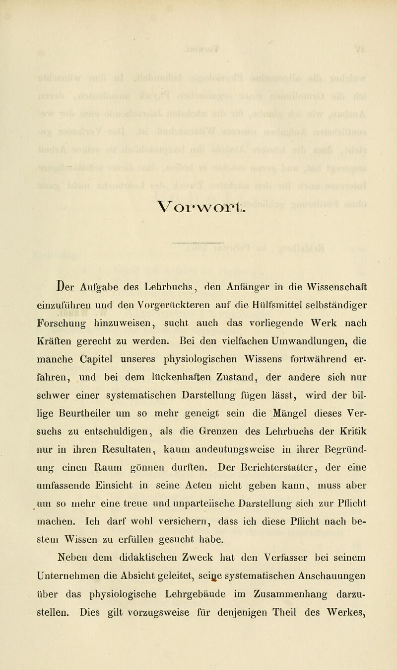 Voi^^vort. Der Aufgabe des Lehrbuchs, den Anfänger in die Wissenschaft einzuführen und den Vorgerückteren auf die Hülfsmittel selbständiger Forschung hinzuweisen, sucht auch das vorliegende Werk nach Kräften gerecht zu werden. Bei den vielfachen Umwandlungen, die manche Capitel unseres physiologischen Wissens fortwährend er- fahren, und bei dem lückenhaften Zustand, der andere sich nur schwer einer systematischen Darstellung fügen lässt, wird der bil- lige Beurtheiler um so mehr geneigt sein die Mängel dieses Ver- suchs zu entschuldigen, als die Grenzen des Lehrbuchs der Kritik nur in ihren Resultaten, kaum andeutungsweise in ihrer Begründ- ung einen Raum gönnen durften. Der Berichterstatter, der eine umfassende Einsicht in seine Acten nicht geben kann, muss aber um so mehr eine treue und unparteiische Darstellung sich zur Pflicht machen. Ich darf wohl versichern, dass ich diese Pflicht nach be- stem Wissen zu erfüllen gesucht habe. Neben dem didaktischen Zweck hat den Verfasser bei seinem Unternehmen die Absicht geleitet, seijje systematischen Anschauungen über das physiologische Lehrgebäude im Zusammenhang darzu- stellen. Dies gilt vorzugsweise für denjenigen Theil des Werkes,