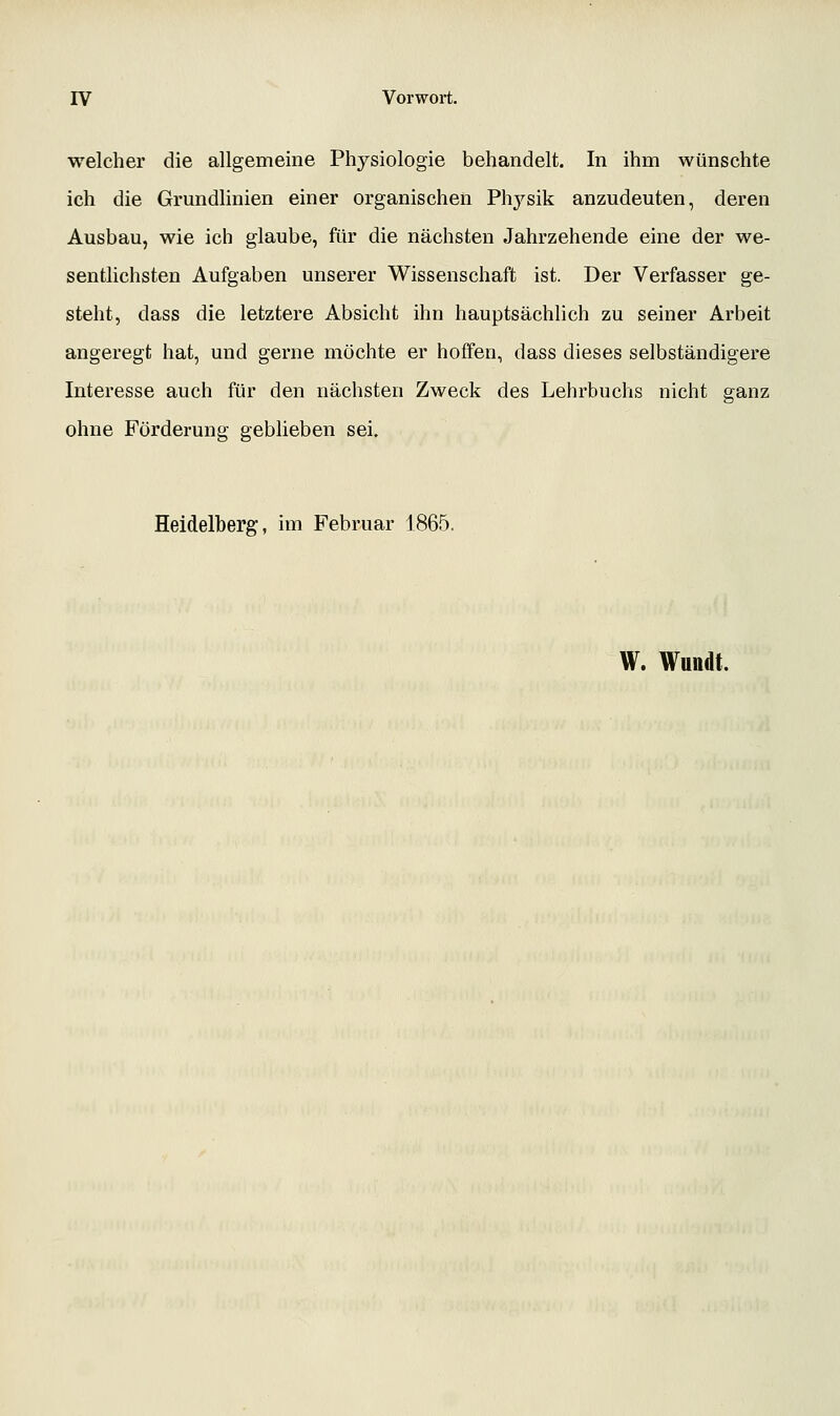 welcher die allgemeine Physiologie behandelt. In ihm wünschte ich die Grundlinien einer organischen Physik anzudeuten, deren Ausbau, wie ich glaube, für die nächsten Jahrzehende eine der we- sentlichsten Aufgaben unserer Wissenschaft ist. Der Verfasser ge- steht, dass die letztere Absicht ihn hauptsächhch zu seiner Arbeit angeregt hat, und gerne möchte er hoffen, dass dieses selbständigere Interesse auch für den nächsten Zweck des Lehrbuchs nicht ganz ohne Förderung geblieben sei. Heidelberg, im Februar 1865. W. Wundt.
