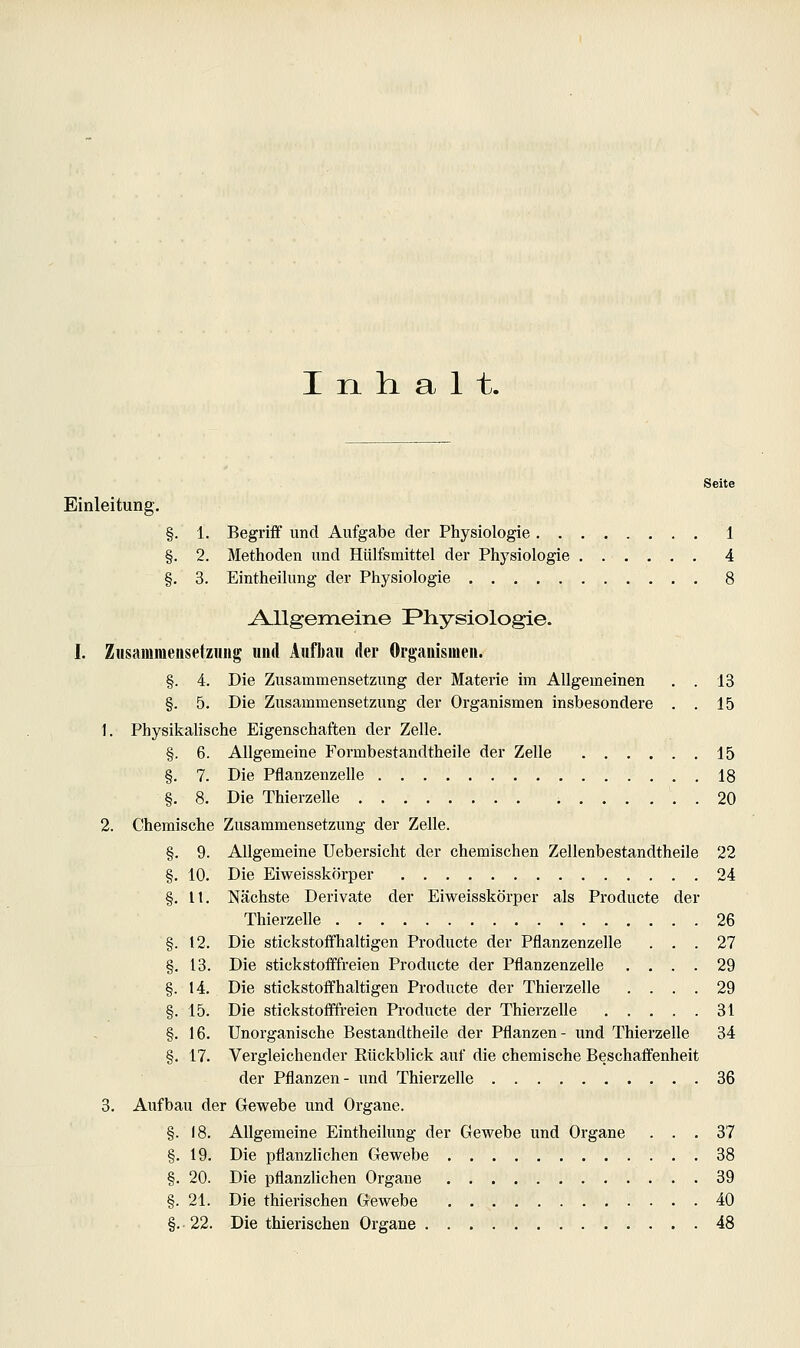 Inhalt. Seite Einleitung. 1. Begriff und Aufgabe der Physiologie 1 2. Methoden und Hülfsmittel der Physiologie 4 3. Eintheihmg der Physiologie 8 Allgemeine Physiologie. I. Zusammenseiziuig und Aufbau der Organismen. §. 4. Die Zusammensetzung der Materie im Allgemeinen , . 13 §. 5. Die Zusammensetzung der Organismen insbesondere . . 15 1. Physikalische Eigenschaften der Zelle. §. 6. Allgemeine Formbestandtheile der Zelle 15 §. 7. Die Pflanzenzelle 18 §. 8. Die Thierzelle 20 2. Chemische Zusammensetzung der Zelle. §. 9. Allgemeine Uebersicht der chemischen Zellenbestandtheile 22 §. 10. Die Eiweisskörper 24 §. 11. Nächste Derivate der Eiweisskörper als Producte der Thierzelle 26 §. 12. Die stickstoffhaltigen Producte der Pflanzenzelle ... 27 §, 13. Die stickstofffreien Producte der Pflanzenzelle .... 29 §. 14. Die stickstoffhaltigen Producte der Thierzelle .... 29 §. 15. Die stickstofffreien Producte der Thierzelle 31 §. 16. Unorganische Bestandtheile der Pflanzen- und Thierzelle 34 §. 17. Vergleichender Rückblick auf die chemische Beschaffenheit der Pflanzen- und Thierzelle 36 3. Aufbau der Gewebe und Organe. §. 18. Allgemeine Eintheihmg der Gewebe und Organe ... 37 §. 19. Die pflanzlichen Gewebe 38 §. 20. Die pflanzlichen Organe 39 §. 21. Die thierischen Gewebe 40 §.•22. Die thierischen Organe 48