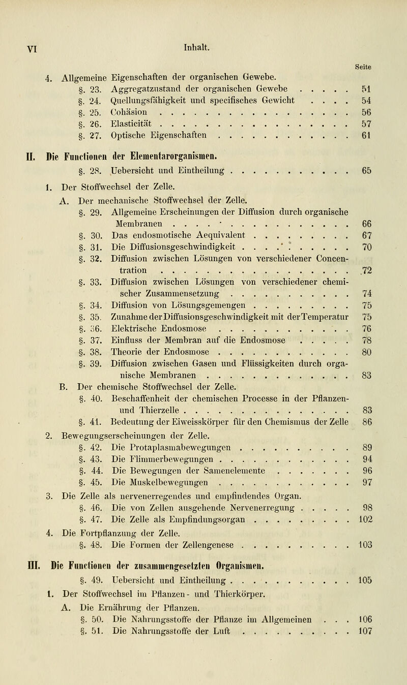 Seite 4. Allgemeine Eigenschaften der organischen Gewebe. §. 23. Aggregatznstand der organischen Gewebe 51 §. 24. Quellungstahigkeit und specifisches Gewicht .... 54 §. 25. Cohäsion 56 §. 26. Elasticität 57 §. 27. Optische Eigenschaften 61 II. Die Fimctioueii der Elemeutarorganismen. §. 28. Uebersicht und Eintheilung 65 1. Der Stoffwechsel der Zelle. A. Der mechanische Stoffwechsel der Zelle. §. 29. Allgemeine Erscheinungen der Diffusion durch organische Membranen . . . . • 66 §. 30. Das endosmotische Aequivalent 67 §. 31. Die Diffusionsgeschwindigkeit ....* 70 §. 32. Diffusion zwischen Lösungen von verschiedener Concen- tration .72 §. 33. Diffusion zwischen Lösungen von verschiedener chemi- scher Zusammensetzung 74 §. 34. Diffusion von Lösungsgemengen 75 §. 35. Zunahme der Diffusionsgeschwindigkeit mit derTemperatur 75 §. 36. Elektrische Endosmose . 76 §. 37. Einfluss der Membran auf die Endosmose 78 §. 38. Theorie der Endosmose 80 §. 39. Diffusion zwischen Gasen und Flüssigkeiten durch orga- nische Membranen 83 B. Der chemische Stoffwechsel der Zelle. §. 40. Beschaffenheit der chemischen Processe in der Pflanzen- und Thierzelle 83 §. 41. Bedeutung der Eiweisskörper für den Chemismus der Zelle 86 2. Bewegungserscheinungen der Zelle. §. 42. Die Protaplasmabewegungen 89 §. 43. Die Flimmerbewegungen 94 §. 44. Die Bewegungen der Samenelemente 96 §. 45. Die Muskelbewegungen 97 3. Die Zelle als nervenerregendes und empfindendes Organ. §. 46. Die von Zellen ausgehende Nervenerregung 98 §. 47. Die Zelle als Empfindungsorgan 102 4. Die Fortpflanzung der Zelle. §. 48. Die Formen der Zellengenese . 103 m. Die Functionen der zusammengesetzten Organismen. §. 49. Uebersicht und Eintheilung 105 l. Der Stoffwechsel im Pflanzen- und Thierkörper. A. Die Ernährung der Pflanzen. §. 50. Die Nahrungsstoffe der Pflanze im Allgemeinen ... 106 §.51. Die Nahrungsstoffe der Luft 107