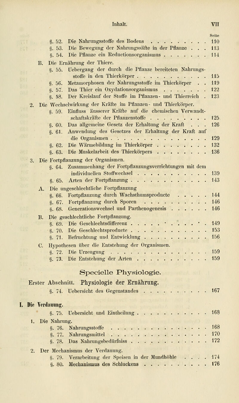 Seite §. 52. Die Nahi'ungsstofFe des Bodens 110 §. 53. Die Bewegung der Nahrimgssäfte in der Pflanze . . . 113 §. 54. Die Pflanze ein Eeductionsorganismns 114 B. Die Ernährung der Thiere. §. 55. üebergang der durch die Pflanze bereiteten Nahrungs- stoffe in den Thierkörper 115 §. 56. Metamorphosen der Nahrungsstoffe im Thierkörper . . 119 §. 57. Das Thier ein Oxydationsorganismus 122 §. 58. Der Kreislauf der Stoffe im Pflanzen- und Thierreich . 123 2. Die Wechselwirkung der Kräfte im Pflanzen- und Thierkörper. §. 59. Einfluss äusserer Kräfte auf die chemischen Verwandt- schaftskräfte der Pflanzenstoffe 125 §. 60. Das allgemeine Gesetz der Erhaltung der Kraft . . . 126 §.61. Anwendung des Gesetzes der Erhaltung der Kraft auf die Organismen 129 §, 62. Die Wärmebildung im Thierkörper 132 §. 63. Die Muskelarbeit des Thierkörpers 136 3. Die Fortpflanzung der Organismen. §. 64. Zusammenhang der Fortpflanzungsverrichtungen mit dem individuellen Stoffwechsel . 139 §. 65. Arten der Fortpflanzung 143 A. Die ungeschlechtliche Fortpflanzung §. 66. Fortpflanzung durch Wachsthumsproducte 144 §. 67. Fortpflanzung durch Sporen 146 §. 68. Generationswechsel und Parthenogenesis 146 B. Die geschlechthche Fortpflanzung. §. 69. Die Geschlechtsdifferenz •.'...•. 149 §. 70. Die Geschlechtsproducte 153 §.71. Befi'uchtung und Entwicklung 156 C. Hypothesen über die Entstehung der Oi'ganismen. §. 72. Die Urzeugung 159 §. 73. Die Entstehung der Arten 159 Specielle Physiologie. Erster Abschnitt. Physiologie der Ernährung. §. 74. Uebersicht des Gegenstandes 167 Die Terdammg. §. 75. Uebersicht und Eintheilung 168 1. Die Nahrung. §. 76. Nahrungsstoffe 168 §. 77, Nahrungsmittel 170 §. 78. Das Nahrungsbedürfuiss 172 2. Der Mechanismus der Verdauung. §. 79. Verarbeitung der Speisen in der Mundhöhle .... 174 §. 80. Mechanismus des Schluckens 176