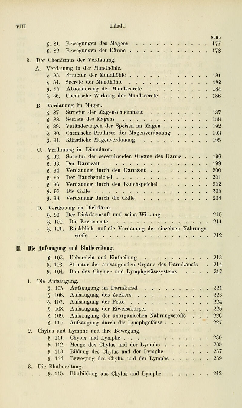 Seite §.81. Bewegungen des Magens 177 §. 82. Bewegungen der Därme 178 3. Der Chemismus der Verdauung. A. Verdauung in der Mundhöhle. §. 83. Structur der Mundhöhle 181 §. 84. Secrete der Mundhöhle 182 §.85. Absonderung der Mundsecrete 184 §. 86. Chemische Wirkung der Mundsecrete 186 B. Verdauung im Magen. §. 87. Structur der Magenschleimhaut 187 §. 88. Secrete des Magens 188 §. 89. Veränderungen der Speisen im Magen 192 §. 90. Chemische Producte der Magenverdauung 193 §.91. Künstliche Magenverdauung 195 C. Verdauung im Dünndarm. §, 92. Structur der secernirenden Organe des Darms .... 196 §. 93. Der Darmsaft 199 §. 94. Verdauung durch den Darmsaft 200 §. 95. Der Bauchspeichel 201 §. 96. Verdauung durch den Bauchspeichel 202 §. 97. Die Galle 205 §. 98. Verdauung durch die Galle 208 D. Verdauung im Dickdarm. §. 99. Der Dickdarmsaft und seine Wirkung 210 §. 100. Die Excremente 211 §. 101. Kückblick auf die Verdauung der einzelnen Nahrungs- stofife 212 II. Die Aufsauguüg und Blntbereitimg. §. 102. Uebersicht und Eintheilung 213 §. 103. Structur der aufsaugenden Organe des Darmkanals . 214 §. 104. Bau des Chylus- und Lymphgefässsystems .... 217 1. Die Aufsaugung. §. 105. Aufsaugung im Darmkanal 221 §. 106. Aufsaugung des Zuckers 223 §. 107. Aufsaugung der Fette 224 §. 108. Aufsaugung der Eiweisskörper 225 §. 109. Aufsaugung der unorganischen Nahrungsstoffe . . . 226 §. HO. Aufsaugung durch die Lymphgefasse 227 2. Chylus und Lymphe und ihre Bewegung. §. 111. Chylus und Lymphe 230 §. 112. Menge des Chylus und der Lymphe 235 §. 113. Bildung des Chylus und der Lymphe 237 §. 114. Bewegung des Chylus und der Lymphe 239 3. Die Blutbereitung. §. 115. Blutbildung aus Chylus und Lymphe 242