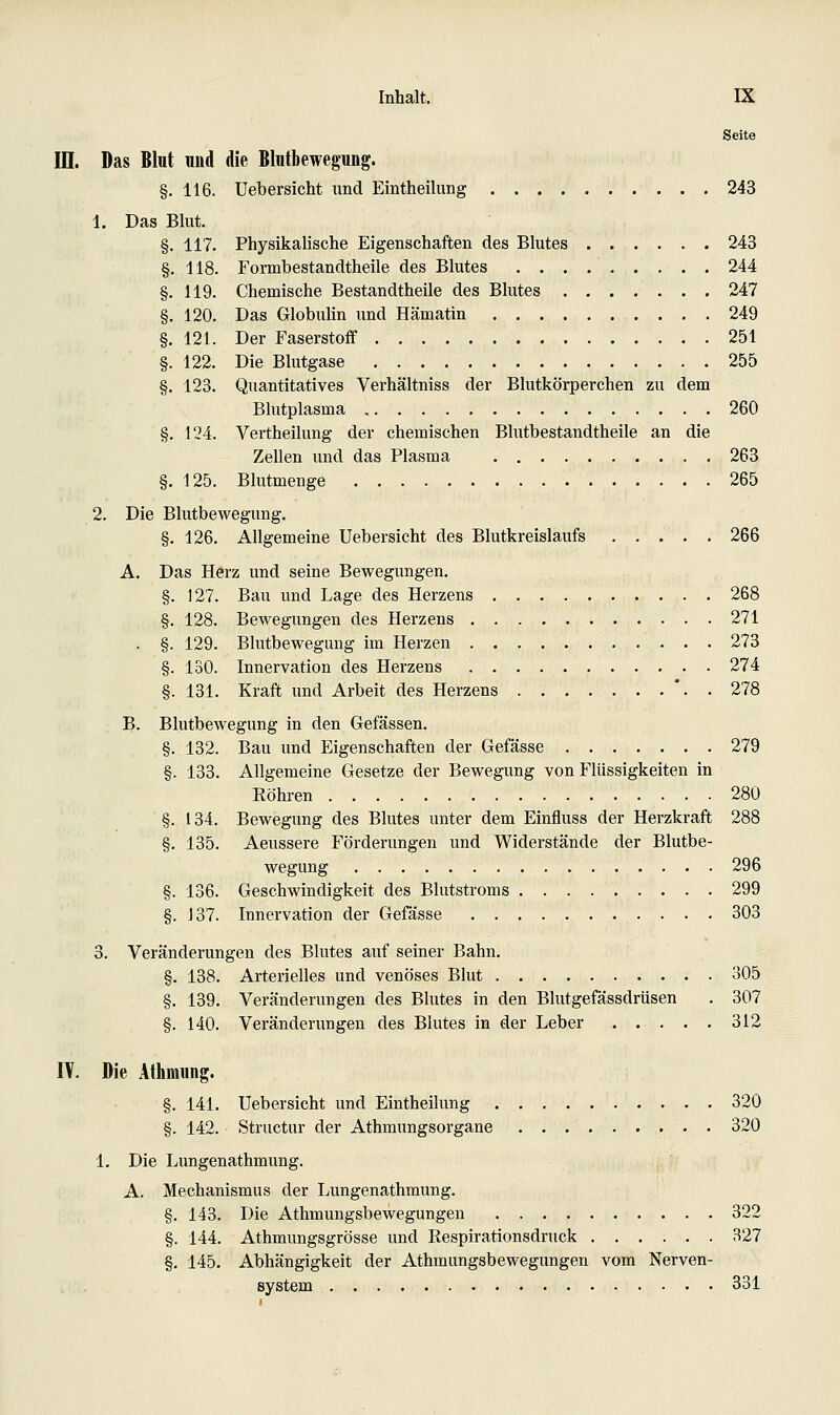 Seite in. Das Blut und die Blutbewegung. §. 116. Uebersicht und Eintheilung 243 1. Das Blut. §. 117. Physikalische Eigenschaften des Blutes 243 §. 118. Formbestandtheile des Blutes 244 §. 119. Chemische Bestandtheile des Blutes 247 §. 120. Das Globulin und Hämatin 249 §. 121. Der Faserstoff 251 §. 122. Die Blutgase 255 §. 123. Quantitatives Verhältniss der Blutkörperchen zu dem Blutplasma 260 §. 124. Vertheilung der chemischen Blutbestandtheile an die Zellen und das Plasma 263 §. 125. Blutmenge 265 2. Die Blutbewegung. §. 126. Allgemeine Uebersicht des Blutkreislaufs 266 A. Das Herz und seine Bewegungen. §. 127. Bau und Lage des Herzens 268 §. 128. Bewegungen des Herzens 271 . §. 129. Blutbewegung im Herzen 273 §. 130. Innervation des Herzens 274 §. 131. Kraft und Arbeit des Herzens '. . 278 B. Blutbewegung in den Gefässen. §. 132. Bau und Eigenschaften der Gefässe 279 §. 133. Allgemeine Gesetze der Bewegung von Flüssigkeiten in Röhren 280 §. 134. Bewegiing des Blutes unter dem Einfluss der Herzkraft 288 §. 135. Aeussere Förderungen und Widerstände der Blutbe- wegung 296 §. 136. Geschwindigkeit des Blutstroms 299 §. 137. Innervation der Gefässe 303 3. Veränderungen des Blutes auf seiner Bahn. §. 138. Arterielles und venöses Blut 305 §. 139. Veränderungen des Blutes in den Blutgefässdrüsen . 307 §. 140. Veränderungen des Blutes in der Leber . . . . . 312 lY. Die Athmimg. §. 141. Uebersicht und Eintheilung 320 §. 142. Structur der Athmungsorgane 320 1. Die Lungenathmung. A. Mechanismus der Lungenathmung. §. 143. Die Athmungsbewegungen 322 §. 144. Athmungsgrösse und Respirationsdruck 327 §. 145. Abhängigkeit der Athmungsbewegungen vom Nerven- system 331
