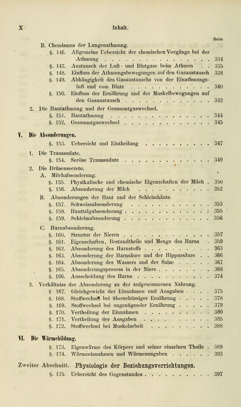 Seite B. Chemismus der Limgenathmung. §. 146. Allgemeine Uebersicht der chemischen Vorgänge bei der Athmung 334 §. 147. Austausch der Luft- und Blutgase beim Athmen . . 335 §. 148. Einfluss der Athmungsbewegungen auf den Gasaustausch 338 §, 149i Abhängigkeit des Gasaustauschs von der Einathmungs- luft und vom Blute 340 §. 150. Einfluss der Ernährung und der Muskelbewegungen auf den Gasaustausch 342 2. Die Hautathmung und der Gesammtgaswechsel. §. 151. Hautathmung 344 §. 152. Gesammtgaswechsel 345 Y. Die Äbsoiideruüge«. §. 153. Uebersicht und Eintheilung 847 1. Die Transsudate. §. 154. Seröse Transsudate 349 « 2. Die Drüsensecrete. A. Milchabsonderung. §. 155. PhysikaUsche und chemische Eigenschaften der Milch , 350 §. 156. Absonderung der Milch 352 B. Absonderungen der Haut und der Schleimhäute. §. 157. Schweissabsonderung 353 §. 158. Hauttalgabsonderung : 355 §. 159. Schleimabsonderung 356 C. Harnabsonderung. §. 160. Structur der Nieren 357 §. 161. Eigenschaften, Bestandtheile und Menge des Harns . 359 §. 162. Absonderung des Harnstoffs 363 §. 163. Absonderung der Harnsäure und der Hippursäure . . 366 §. 164. Absonderung des Wassers und der Salze 367 §. 165. Absonderungsprocess in der Niere 368 §. 166. Ausscheidung des Harns 374 3. Verhältniss der Absonderung zu der aufgenommenen Nahrung. § 167. Gleichgewicht der Einnahmen und Ausgaben .... 375 §. 168. Stofiwechsö! bei überschüssiger Ernährung 378 §. 169. Stoffwechsel bei ungenügender Ernährung 379 §. 170. Vertheilung der Einnahmen 380 §. 171. Vertheilung der Ausgaben 385 §. 172. Stoffwechsel bei Muskelarbeit 388 Tl. Die Wärmebildung. §. 173. Eigenwärme des Körpers und seiner einzelnen Theile . 389 §. 174. Wärmeeinnahmen und Wärmeausgaben 393 Zweiter Abschnitt. Physiologie der Beziehungsverriclituiigeii. §. 175. Uebersicht des Gegenstandes 397