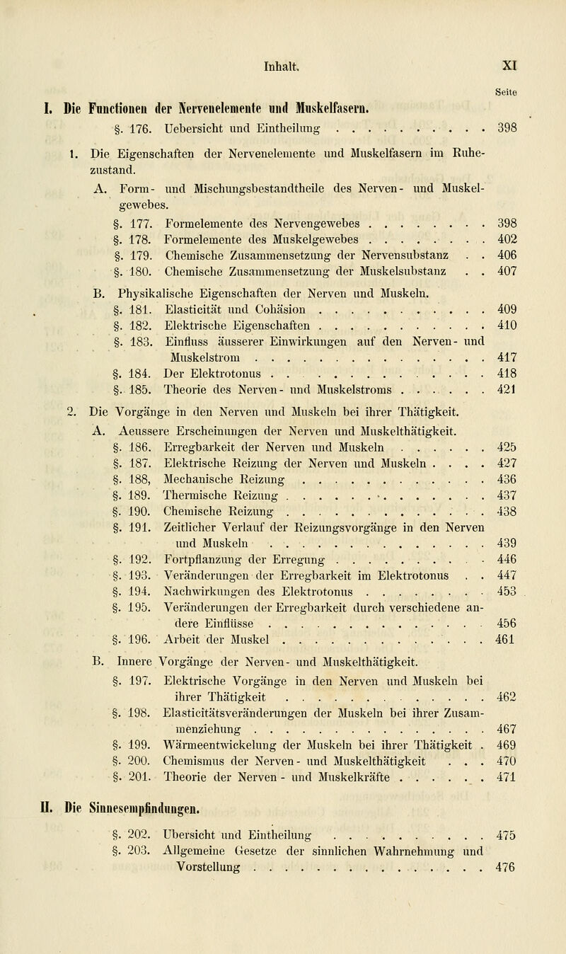 Seite I. Die Functionen der Neryenelemente und Muskelfasern. §. 176. Uebersicht und Eintheilimg 398 1. Die Eigenschaften der Nervenelemente und Muskelfasern im Ruhe- zustand. A. Form- und Mischungsbestandtheile des Nerven- und Muskel- gewebes. §. 177. Formelemente des Nervengewebes 398 §. 178. Formelemente des Muskelgewebes 402 §. 179. Chemische Zusammensetzung der Nervensubstanz . . 406 §. 180. Chemische Zusammensetzung der Muskelsubstanz . . 407 B. Physikalische Eigenschaften der Nerven und Muskeln. §. 181. Elasticität und Cohäsion 409 §. 182. Elektrische Eigenschaften 410 §. 183. Einfluss äusserer Einwirkungen auf den Nerven- und Muskelstrom 417 §. 184. Der Elektrotonus 418 §. 185. Theorie des Nerven- und Muskelstroms 421 2. Die Vorgänge in den Nerven und Muskeln bei ihrer Thätigkeit. A. Aeussere Erscheinungen der Nerven und Muskelthätigkeit. §. 186. Erregbarkeit der Nerven imd Muskeln 425 §. 187. Elektrische Reizung der Nerven und Muskeln .... 427 §. 188, Mechanische Reizung 436 §.189. Thermische Reizung • 437 §. 190. Chemische Reizung 438 §. 191. Zeitlicher Verlauf der Reizungsvorgänge in den Nerven und Muskeln 439 §. 192. Fortpflanzung der Erregung ■ 446 §. 193. Veränderungen der Erregbarkeit im Elektrotonus . . 447 §. 194. Nachwirkungen des Elektrotonus 453 §. 195. Veränderungen der Erregbarkeit durch verschiedene an- dere Einflüsse ..... 456 §.196. Arbeit der Muskel 461 B. Innere Vorgänge der Nerven- und Muskelthätigkeit. §. 197. Elektrische Vorgänge in den Nerven und Muskeln bei ihrer Thätigkeit 462 §. 198. Elasticitätsveränderungen der Muskeln bei ihrer Zusam- menziehung 467 §. 199. Wärmeentwickelung der Muskeln bei ihrer Thätigkeit . 469 §. 200. Chemismus der Nerven- und Muskelthätigkeit . . . 470 §. 201. Theorie der Nerven- und Muskelkräfte 471 n. Die Sinneseuipfindungen. §. 202. Übersicht und Eintheilung 475 §. 203. Allgemeine Gesetze der sinnlichen Wahrnehmung und Vorstellung 476