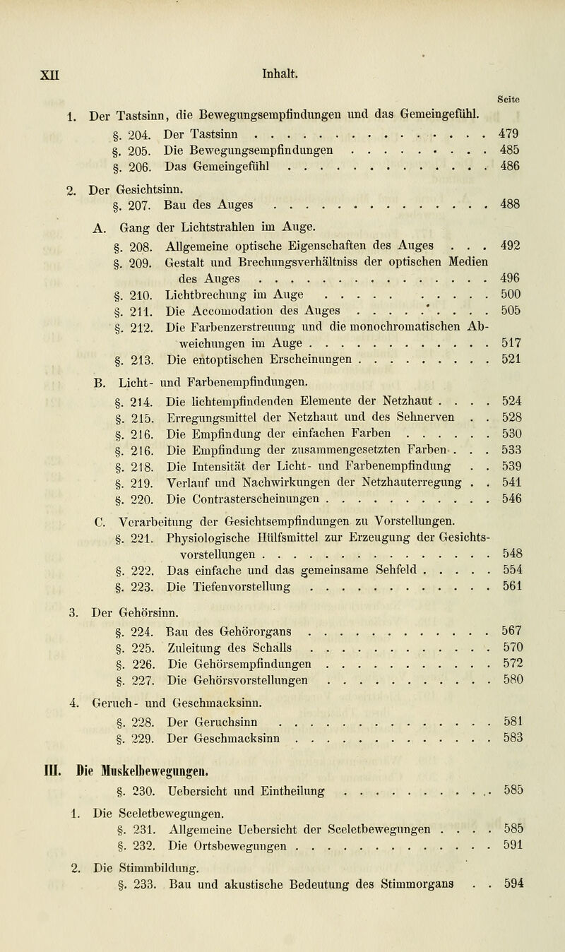 Seite 1. Der Tastsinn, die Bewegungsempfindungen nnd das Gemeingefühl. §. 204. Der Tastsinn 479 §. 205. Die Bewegungsempfindungen 485 §. 206. Das Gemeingefühl 486 2. Der Gesichtsinn. §. 207. Bau des Auges 488 A. Gang der Lichtstrahlen im Auge. §. 208. Allgemeine optische Eigenschaften des Auges . . . 492 §. 209. Gestalt und Brechungsverhältniss der optischen Medien des Auges 496 §. 210. Lichtbrechung im Auge 500 §. 211. Die Accomodation des Auges ' . . . . 505 §. 212. Die Farbenzerstreuung und die monochromatischen Ab- weichungen im Auge 517 §. 213. Die ehtoptischen Erscheinungen 521 B. Licht- und Farbenempfindungen. §. 214. Die lichtempfindenden Elemente der Netzhaut .... 524 §. 215. Erregungsmittel der Netzhaut und des Sehnerven . . 528 §. 216. Die Empfindung der einfachen Farben 530 §. 216. Die Empfindung der zusammengesetzten Farben.. . . 533 §. 218. Die Intensität der Licht- und Farbenempfindung . . 539 §. 219. Verlauf und Nachwirkungen der Netzhauterregung . . 541 §. 220. Die Contrasterscheinungen 546 C. Verarbeitung der Gesichtsempfindungen zu Vorstellungen. §. 221. Physiologische Hülfsmittel zur Erzeugung der Gesichts- vorstellungen 548 §. 222. Das einfache und das gemeinsame Sehfeld 554 §. 223. Die Tiefenvorstellung 561 3. Der Gehörsinn. §. 224. Bau des Gehörorgans 567 §. 225. Zuleitung des Schalls 570 §. 226. Die Gehörsempfindungen 572 §. 227. Die Gehörsvorstellungen 580 4. Geruch- und Geschmacksinn. §. 228. Der Geruchsinn 581 §. 229. Der Geschmacksinn 583 ni. Die Muskelbewegungeii. §. 230. Uebersicht und Eintheilung ,.585 1. Die Sceletbewegungen. §. 231. Allgemeine Uebersicht der Sceletbewegungen .... 585 §. 232. Die Ortsbewegungen 591 2. Die Stimmbildung. §. 233. Bau und akustische Bedeutung des Stimmorgans . . 594