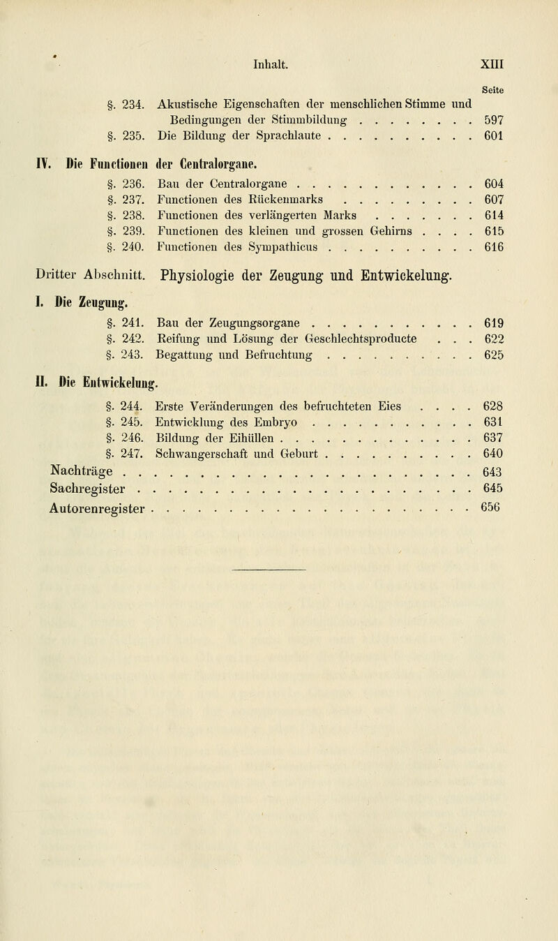 Seite §. 234. Akustische Eigenschaften der menschlichen Stimme und Bedingungen der Stimmbildung 597 §. 235. Die Bildung der Sprachlaute . 601 lY. Die Functionen der Centralorgane. §. 236. Bau der Centralorgane 604 §. 237. Functionen des Rückenmarks 607 §. 238. Functionen des verlängerten Marks 614 §. 239. Functionen des kleinen und grossen Gehirns .... 615 §. 240. Functionen des Sympathicus 616 Dritter Abschnitt. Physiologie der Zeugung und Entwickelung. I. Die Zeugung. §. 241. Bau der Zeugungsorgane 619 §. 242. Reifung und Lösung der Geschlechtsproducte . . . 622 §. 243. Begattung und Befruchtung 625 II. Die Entwickelung. §. 244. Erste Veränderungen des befi'uchteten Eies .... 628 §. 245. Entwicklung des Embryo 631 §. 246. Bildung der EihüUen 637 §. 247. Schwangerschaft und Geburt 640 Nachträge 643 Sachregister 645 Autorenregister 656