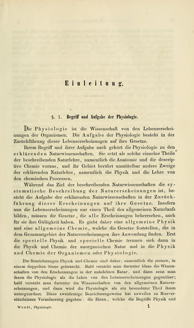 Einleitung'. §. 1. Begriff und Aufgabe der Physiologie. Die Physiologie ist die Wissenschaft von den Lebenserschei- nungen der Organismen. Die Aufgabe der Physiologie besteht in der Zurückführung dieser Lebenserscheinungen auf ihre G-esetze. Ihrem Begriff und ihrer Aufgabe nach gehört die Physiologie zu den erklärenden Naturwissenschaften, Sie setzt als solche einzelne Theile der beschreibenden Naturlehre, namentlich die Anatomie und die descrip- tive Chemie voraus, und ihr Gebiet berührt unmittelbar andere Zweige der erklärenden Naturlehre, namentlich die Physik und die Lehre von den chemischen Processen. Während das Ziel der beschreibenden Naturwissenschaften die sy- stematische Beschreibung der Naturerscheinungen ist, be- steht die Aufgabe der erklärenden Naturwissenschaften in der Zurück- führung dieser Erscheinungen auf ihre Gesetze. Insofern nun die Lebenserscheinungen nur einen Theil des allgemeinen Naturlaufs bilden, müssen die Gesetze, die alle Erscheinungen beherrschen, auch für sie ihre Gültigkeit haben. Es giebt daher eine allgemeine Physik und eine allgemeine Chemie, welche die Gesetze feststellen, die in dem Gesammtgebiet der Naturerscheinungen ihre Anwendung finden. Erst die specielle Physik und specielle Chemie trennen sich dann in die Physik und Chemie der unorganischen Natur und in die Physik und Chemie der Organismen oder Phy siologie. Die Bezeichnungen Physik und Chemie sind daher, namentlich die erstere, in einem doppelten Sinne gebraucht. Bald versteht man darunter bloss die Wissen- schaften von den Erscheinungen in der unbelebten Natur, und dann setzt man ihnen die Physiologie als die Lehre von den Lebenserscheinungen gegenüber-, bald versteht man darunter die Wissenschaften von den allgemeinen Naturer- scheinungen, und dann wird die Physiologie als ein besonderer Theil ihnen untergeordnet. Diese zweideutige Bezeichnungsweise hat zuweilen zu Missver- ständnissen Veranlassung gegeben : die Einen, welche die Begriffe Physik und Wundt, Physiologie. l