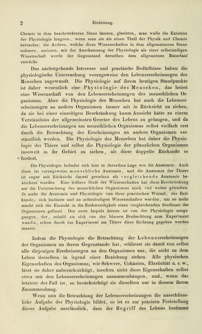 Chemie in dem beschränkteren Sinne fassten, glaubten, man wolle die Existenz der Phj'siologie leugnen, wenn man sie als einen Theil der Physik und Chemie betrachte; die Andern, welche diese Wissenschaften in dem allgemeineren Sinne nahmen, meinten, mit der Anerkennung der Physiologie als einer selbständigen Wissenschaft werde der Gegenstand derselben dem allgemeinen Naturlauf entrückt. Das uächstgehende Interesse und praetisehe Bedürfnisse haben die physiologische Untersuchung vorzugsweise den Lebenserscheinungen des Menschen zugewandt. Die Physiologie auf ihrem heutigen Standpunkte ist daher wesentlich eine Physiologie des Menschen, das heisst eine Wissenschaft von den Lebenserscheinungen des menschlichen Or- ganismus. Aber die Physiologie des Menschen hat auch die Lebenser- scheinungen an andern Organismen immer mit in Rücksicht zu ziehen, da sie bei einer einseitigen Beschränkung kaum Aussicht hätte zu einem Verständniss der allgemeinsten Gesetze des Lebens zu gelangen, und da die Lebenserscheinungen am menschlichen Organismus selbst vielfach erst durch die Betrachtung der Erscheinungen an andern Organismen ver- ständlich werden. Die Physiologie des Menschen hat daher die Physio- logie der Thiere und selbst die Physiologie der pflanzHchen Organismen insoweit in ihr Gebiet zu ziehen, als diese doppelte Rücksicht es I fordert. Die Physiologie befindet sich hier in derselben Lage wie die Anatomie. Auch diese ist vorzugsweise menschliche Anatomie, und die Anatomie der Thiere ist sogar mit Rücksicht darauf geradezu als vergleichende Anatomie be- zeichnet worden Eine frühere Stufe der Wissenschaften hat diese Beschränkung auf die Untersuchung des menschlichen Organismus noch viel weiter getrieben. Je mehr die Anatomie und Physiologie von ihrer practischen Wurzel, der Heil- kunde, sich loslösen und zu selbständigen Wissenschaften werden, um so mehr macht sich die Einsicht in die Eothwendigkeit eines vergleichenden Studiums der Organismen geltend Der erste Impuls hierzu ist von der Physiologie ausge- gangen, der, sobald sie sich von der blossen Beobachtung zum Experiment wandte, schon durch das Experiment am Thiere diese Richtung gegeben werden musste. Indem die Physiologie die Betrachtung der L e b e n s erscheinungen der Organismen zu ihrem Gegenstande hat, schhesst sie damit von selbst alle diejenigen Erscheinungen an den Organismen aus, die nicht zu dem Leben derselben in irgend einer Beziehung stehen. Alle physischen Eigenschaften des Organismus, wie Schwere, Cohäsion, Elasticität u. s. w., lässt sie daher unberücksichtigt, insofern nicht diese Eigenschaften selbst etwa mit den Lebenserscheinungen zusammenhängen, und, wenn das letztere der Fall ist, so berücksichtigt sie dieselben nur in diesem ihrem Zusammenhang. Wenn nun die Betrachtung der Lebenserscheinungen die ausschliess- hche Aufgabe der Physiologie bildet, so ist es zur präcisen Feststellung dieser Aufgabe unerlässlich, dass der Begriff des Lebens bestimmt