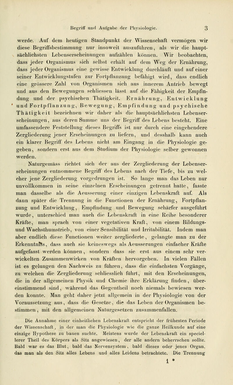 werde. Auf dem heutigen Standpunkt der Wissenschaft vermögen wir diese Begriffsbestimmung nur insoweit auszuführen, als wir die haupt- ^ sächlichsten Lebenserscheinungen aufzählen können. Wir beobachten, dass jeder Organismus sich selbst erhält auf dem Weg der Ernähx'ung, dass jeder Organismus eine gewisse Entwicklung durchläuft und auf einer seiner Entwicklungstufen zur Fortpflanzung befähigt wird, dass endhch eine grössere Zahl von Organismen sich aus innerem Antrieb bewegt und aus den Bewegungen schliessen lässt auf die Fähigkeit der Empfin- dung und der psychischen Thätigkeit. Ernährung, Entwicklung und Fortpflanzung, Bewegung, Empfindung und psychische Thätigkeit bezeichnen wir daher als die hauptsächlichsten Lebenser- scheinungen, aus deren Summe uns der Begriff des Lebens besteht. Eine umfassendere Feststellung dieses Begriffs ist nur durch eine eingehendere Zergliederung jener Erscheinungen zu liefern, und desshalb kann auch ein klarer Begriff des Lebens nicht am Eingang in die Physiologie ge- geben, sondern erst aus dem Studium der Physiologie selber gewonnen werden. Naturgemäss richtet sich der aus der Zergliederung der Lebenser- scheinungen entnommene Begriff des Lebens nach der Tiefe, bis zu wel- cher jene Zergliederung vorgedrungen ist. So lange man das Leben nur unvollkommen in seine einzelnen Erscheinungen getrennt hatte, fasste man dasselbe als die Aeusserung einer einzigen Lebenskraft auf. Als dann später die Trennung in die Functionen der Ernährung, Fortpflan- zung und Entwicklung, Empfindung und Bewegung schärfer ausgeführt wurde, unterschied man auch die Lebenskraft in eine Reihe besonderer Kräfte, man sprach von einer vegetativen Kraft, von einem Bildungs- und Wachsthumstrieb, von einer SensibiUtät und IrritabiUtät. Indem man aber endlich diese Functionen weiter zergliederte, gelangte man zu der Erkenntnis, dass auch sie keineswegs als Aeusserungen einfacher Kräfte aufgefasst werden können, sondern dass sie erst aus einem sehr ver- wickelten Zusammenwirken von Kräften hervorgehen. In vielen Fällen ist es gelungen den Nachweis zu führen, dass die einfachsten Vorgänge, zu welchen die Zergliederung schliesslich führt, mit den Erscheinungen, die in der allgemeinen Physik und Chemie ihre Erklärung finden, über- einstimmend sind, während das Gegentheil noch niemals bewiesen wer- den konnte. Man geht daher jetzt allgemein in der Physiologie von der Voraussetzung aus, dass die Gesetze, die das Leben der Organismen be- stimmen , mit den allgemeinen Naturgesetzen zusammenfallen. Die Annahme einer einheitlichen Lebenskraft entspricht der frühesten Periode der Wissenschaft, in der man die Phj^siologie wie die ganze Heilkunde auf eine einzige Hypothese zu bauen suchte. Meistens wurde der Lebenskraft ein speciel- lerer Theil des Körpers als Sitz angewiesen, der alle andern beherrschen sollte. Bald war es das Blut, bald das Nervensystem, bald dieses oder jenes Organ, das man als den Sitz alles Lebens und alles Leidens betrachtete. Die Trennung 1 *