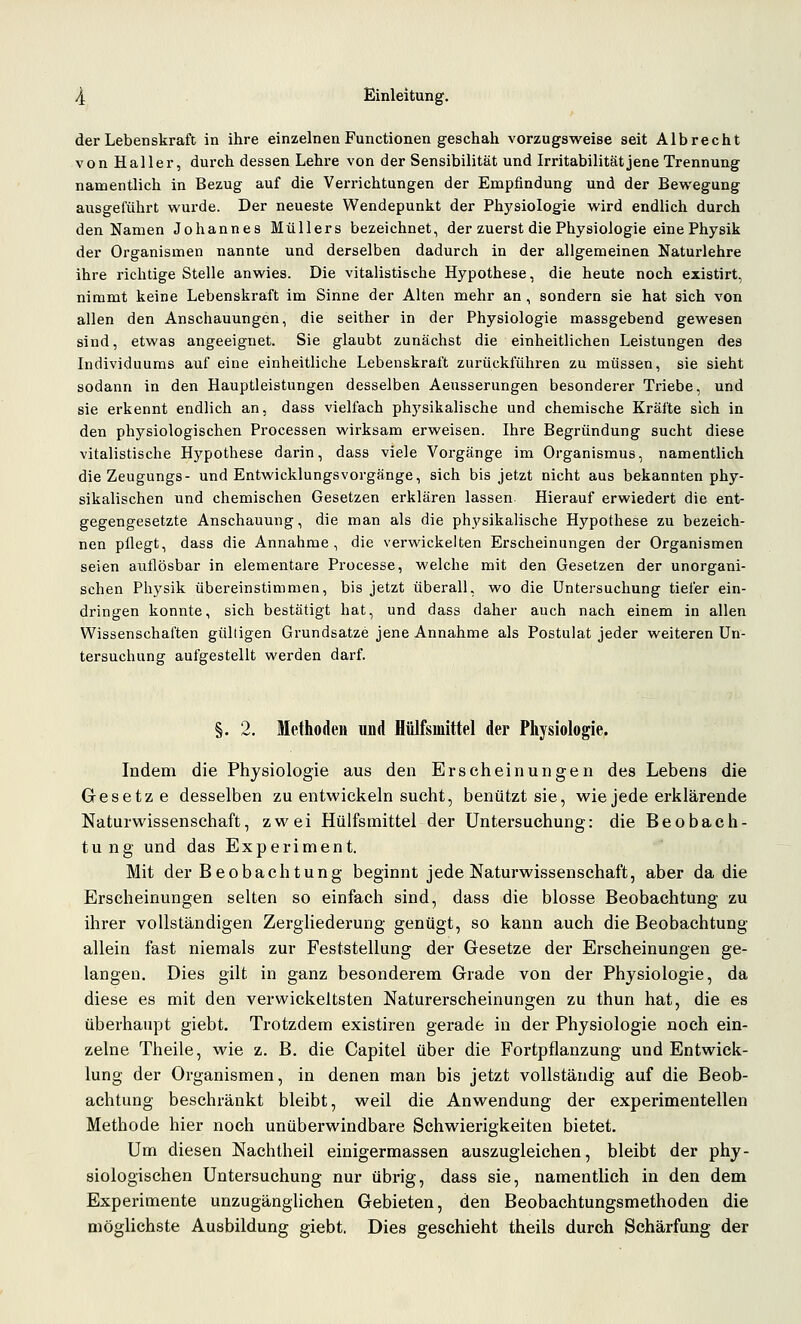der Lebenskraft in ihre einzelnen Functionen geschah vorzugsweise seit Alb recht von Hall er, durch dessen Lehre von der Sensibilität und Irritabilität jene Trennung namentlich in Bezug auf die Verrichtungen der Empfindung und der Bewegung ausgeführt wurde. Der neueste Wendepunkt der Physiologie wird endlich durch den Namen Johannes Müllers bezeichnet, der zuerst die Physiologie eine Physik der Organismen nannte und derselben dadurch in der allgemeinen Naturlehre ihre richtige Stelle anwies. Die vitalistische Hypothese, die heute noch existirt, nimmt keine Lebenskraft im Sinne der Alten mehr an, sondern sie hat sich von allen den Anschauungen, die seither in der Physiologie massgebend gewesen sind, etwas angeeignet. Sie glaubt zunächst die einheitlichen Leistungen des Individuums auf eine einheitliche Lebenskraft zurückführen zu müssen, sie sieht sodann in den Hauptleistungen desselben Aeusserungen besonderer Triebe, und sie erkennt endlich an, dass vielfach ph5'sikalische und chemische Kräfte sich in den physiologischen Processen wirksam erweisen. Ihre Begründung sucht diese vitalistische Hypothese darin, dass viele Vorgänge im Organismus, namentlich die Zeugungs- und Entwicklungsvorgänge, sich bis jetzt nicht aus bekannten phy- sikalischen und chemischen Gesetzen erklären lassen. Hierauf erwiedert die ent- gegengesetzte Anschauung, die man als die ph.ysikalische Hypothese zu bezeich- nen pflegt, dass die Annahme, die verwickelten Erscheinungen der Organismen seien auflösbar in elementare Processe, welche mit den Gesetzen der unorgani- schen Physik übereinstimmen, bis jetzt überall, wo die Untersuchung tiefer ein- dringen konnte, sich bestätigt hat, und dass daher auch nach einem in allen Wissenschaften gülligen Grundsatze jene Annahme als Postulat jeder weiteren Un- tersuchung aufgestellt werden darf. §. 2. Methoden und Hülfsmittel der Physiologie. Indem die Physiologie aus den Erscheinungen des Lebens die Gesetze desselben zu entwickeln sucht, benützt sie, wie jede erklärende Naturwissenschaft, zwei Hülfsmittel der Untersuchung: die Beobach- tung und das Experiment. Mit der Beobachtung beginnt jede Naturwissenschaft, aber da die Erscheinungen selten so einfach sind, dass die blosse Beobachtung zu ihrer vollständigen Zergliederung genügt, so kann auch die Beobachtung allein fast niemals zur Feststellung der Gesetze der Erscheinungen ge- langen. Dies gilt in ganz besonderem Grade von der Physiologie, da diese es mit den verwickeltsten Naturerscheinungen zu thun hat, die es überhaupt giebt. Trotzdem existiren gerade in der Physiologie noch ein- zelne Theile, wie z. B. die Capitel über die Fortpflanzung und Entwick- lung der Organismen, in denen man bis jetzt vollständig auf die Beob- achtung beschränkt bleibt, weil die Anwendung der experimentellen Methode hier noch unüberwindbare Schwierigkeiten bietet. Um diesen Nachtheil einigermassen auszugleichen, bleibt der phy- siologischen Untersuchung nur übrig, dass sie, namentlich in den dem Experimente unzugänghchen Gebieten, den Beobachtungsmethoden die möglichste Ausbildung giebt. Dies geschieht theils durch Schärfung der