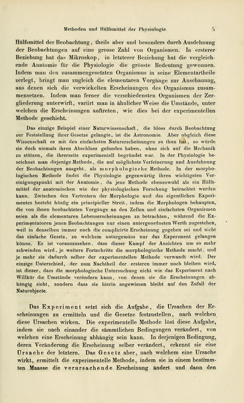 Hülfsmittel der Beobachtung, theils aber und besonders durch Ausdehnung der Beobachtungen auf eine grosse Zahl von Organismen. In ersterer Beziehung hat das Mikroskop, in letzterer Beziehung hat die vergleich- ende Anatomie für die Physiologie die grösste Bedeutung gewonnen. Indem man den zusammengesetzten Organismus in seine Elementartheile zerlegt, bringt man zugleich die elementaren Vorgänge zur Anschauung, aus denen sich die verwickelten Erscheinungen des Organismus zusam- mensetzen. Indem man ferner die verschiedensten Organismen der Zer- gliederung unterwirft, variirt man in ähnlicher Weise die Umstände, unter welchen die Erscheinungen auftreten, wie dies bei der experimentellen Methode geschieht. Das einzige Beispiel einer Naturwissenschaft, die bloss durch Beobachtung zur Feststellung ihrer Gesetze gelangte, ist die Astronomie. Aber obgleich diese Wissenschaft es mit den einfachsten Naturerscheinungen zu thun hat, so würde sie doch niemals ihren Abschluss gefunden haben, ohne sich auf die Mechanik zu stützen, die ihrerseits experimentell begründet war. In der Physiologie be- zeichnet man diejenige Methode, die auf möglichste Verfeinerung und Ausdehnung der Beobachtungen ausgeht, als morphologische Methode. In der morpho- logischen Methode findet die Physiologie gegenwärtig ihren wichtigsten Ver- einigungspunkt mit der Anatomie, da jene Methode ebensowohl als ein Hülfs- mittel der anatomischen wie der physiologischen Forschung betrachtet werden kann. Zwischen den Vertretern der Morphologie und des eigentlichen Experi- mentes besteht häufig ein principieller Streit, indem die Morphologen behaupten, die von ihnen beobachteten Vorgänge an den Zellen und einfachsten Organismen seien als die elementaren Lebenserscheinungen zu betrachten, während die Ex- perimentatoren jenen Beobachtungen nur einen untergeordneten Werth zugestehen, weil in denselben immer noch die complicirte Erscheinung gegeben sei und nicht das einfache Gesetz, zu welchem naturgemäss nur das Experiment gelangen könne. Es ist vorauszusehen, dass dieser Kampf der Ansichten um so mehr schwinden wird, je weitere Fortschritte die morphologische Methode macht, und je mehr sie dadurch selber der experimentellen Methode verwandt wird. Der einzige Unterschied, der zum Nachtheil der ersteren immer noch bleiben wird, ist dieser, dass die morphologische Untersuchung nicht wie das Experiment nach Willkür die Umstände verändern kann, von denen sie die Erscheinungen ab- hängig sieht, sondern dass sie hierin angewiesen bleibt auf den Zufall der Naturobjecte. Das Experiment setzt sich die Aufgabe, die Ursachen der Er- scheinungen zu ermitteln und die Gesetze festzustellen, nach welchen, diese Ursachen wirken. Die experimentelle Methode löst diese Aufgabe, indem sie nach einander die sämmtlichen Bedingungen verändert, von welchen eine Erscheinung abhängig sein kann. In derjenigen Bedingung, deren Veränderung die Erscheinung selber verändert, erkennt sie eine Ursache der letztern. Das G-esetz aber, nach v^elchem eine Ursache wirkt, ermittelt die experimentelle Methode, indem sie in einem bestimm- ten Maasse die verursachende Erscheinung ändert und dann den