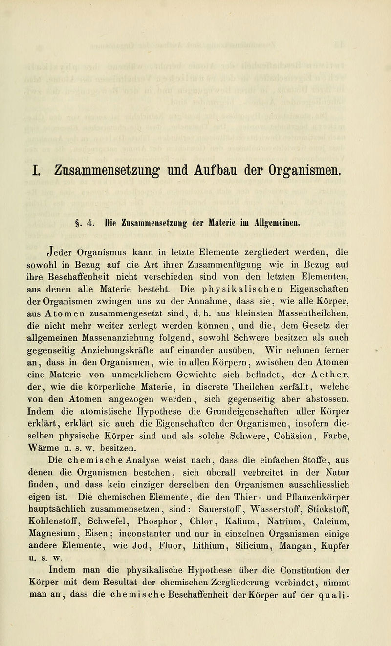 §. 4. Die Zusammeusetzuug der Materie im Allgemeiaeu. Jeder Organismus kann in letzte Elemente zergliedert werden, die sowohl in Bezug auf die Art ihrer Zusammenfügung wie in Bezug auf ihre Beschaffenheit nicht verschieden sind von den letzten Elementen, aus denen alle Materie besteht. Die physikalischen Eigenschaften der Organismen zwingen uns zu der Annahme, dass sie, wie alle Körper, aus Atomen zusammengesetzt sind, d.h. aus kleinsten Massentheilchen, die nicht mehr weiter zerlegt werden können, und die, dem Gesetz der allgemeinen Massenanziehung folgend, sowohl Schwere besitzen als auch gegenseitig Anziehungskräfte auf einander ausüben. Wir nehmen ferner an, dass in den Organismen, wie in allen Körpern, zwischen den Atomen eine Materie von unmerklichem Gewichte sich befindet, der Aether, der, wie die körperliche Materie, in discrete Theilchen zerfällt, welche von den Atomen angezogen werden, sich gegenseitig aber abstossen. Indem die atomistische Hypothese die Grundeigenschaften aller Körper erklärt, erklärt sie auch die Eigenschaften der Organismen, insofern die- selben physische Körper sind und als solche Schwere, Cohäsion, Farbe, Wärme u. s. w. besitzen. Die chemische Analyse weist nach, dass die einfachen Stoffe, aus denen die Organismen bestehen, sieh überall verbreitet in der Natur finden, und dass kein einziger derselben den Organismen ausschliesslich eigen ist. Die chemischen Elemente, die den Thier- und Pflanzenkörper hauptsächlich zusammensetzen, sind: Sauerstoff, Wasserstoff, Stickstoff, Kohlenstoff, Schwefel, Phosphor, Chlor, Kalium, Natrium, Calcium, Magnesium, Eisen; inconstanter und nur in einzelnen Organismen einige andere Elemente, wie Jod, Fluor, Lithium, Sihcium, Mangan, Kupfer u. s. w. Indem man die physikalische Hypothese über die Constitution der Körper mit dem Resultat der chemischen Zergliederung verbindet, nimmt man an, dass die chemische Beschaffenheit der Körper auf der quali-