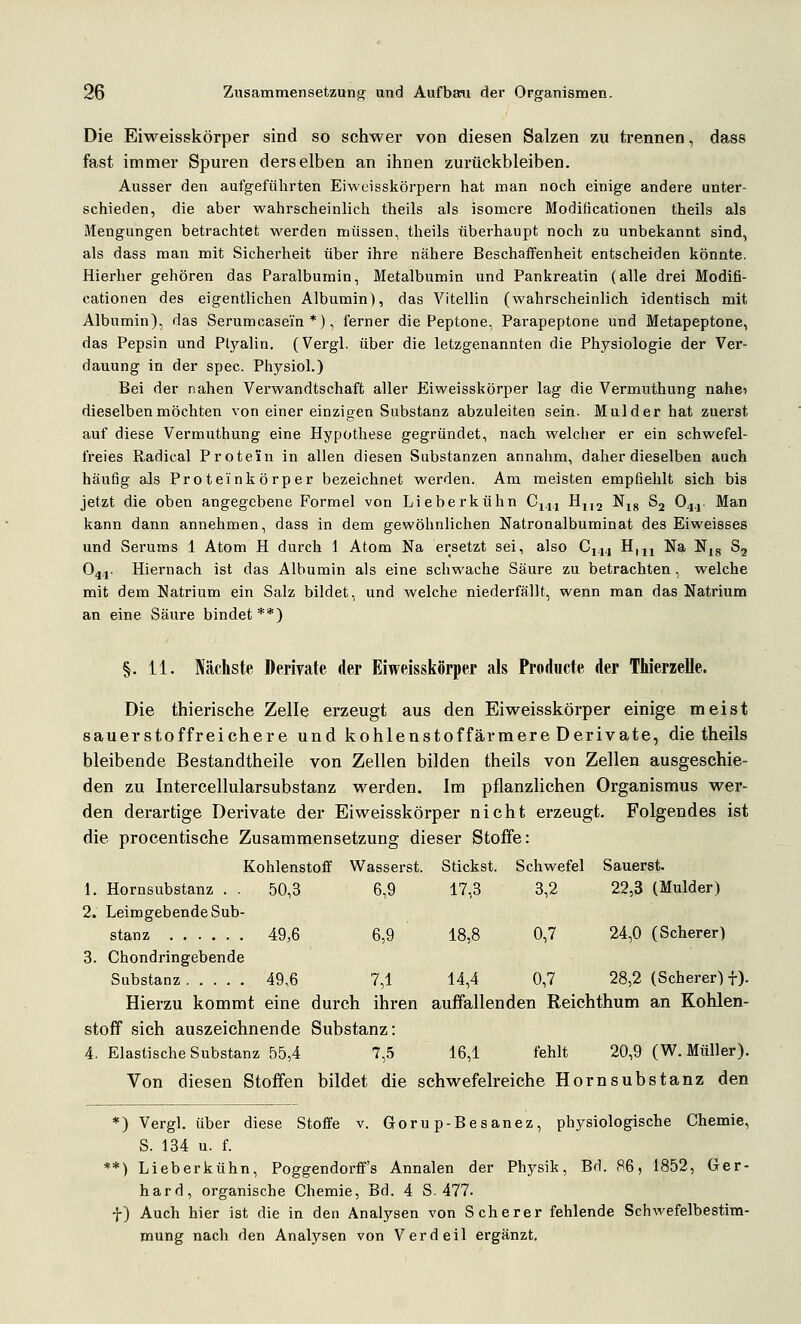 Die Eiweisskörper sind so schwer von diesen Salzen zu trennen, dass fast immer Spuren derselben an ihnen zurückbleiben. Ausser den aufgeführten Eiweisskörpern hat man noch einige andere unter- schieden, die aber wahrscheinlich theils als isomere Modificationen theils als Mengungen betrachtet werden müssen, theils überhaupt noch zu unbekannt sind, als dass man mit Sicherheit über ihre nähere Beschaffenheit entscheiden könnte. Hierher gehören das Paralbumin, Metalbumin und Pankreatin (alle drei Modifi- cationen des eigentlichen Albumin), das Vitellin (wahrscheinlich identisch mit Albumin), das Serumcasein *), ferner die Peptone, Parapeptone und Metapeptone, das Pepsin und Ptyalin. (Vergl, über die letzgenannten die Physiologie der Ver- dauung in der spec. Physiol.) Bei der nahen Verwandtschaft aller Eiweisskörper lag die Vermuthung nahci dieselben möchten von einer einzigen Substanz abzuleiten sein. Mulder hat zuerst auf diese Vermuthung eine Hypothese gegründet, nach welcher er ein schwefel- freies Radical Protein in allen diesen Substanzen annahm, daher dieselben auch häufig als Proteinkörper bezeichnet werden. Am meisten empfiehlt sich bis jetzt die oben angegebene Formel von Lieberkühn C14.1 Hj,2 Njg Sj O4.1. Man kann dann annehmen, dass in dem gewöhnlichen Natronalbuminat des Eiweisses und Serums 1 Atom H durch 1 Atom Na ersetzt sei, also Cji^ H,jj Na N^g 83 O44. Hiernach ist das Albumin als eine schwache Säure zu betrachten, welche mit dem Natrium ein Salz bildet, und welche niederfällt, wenn man das Natrium an eine Säure bindet**) §.11. Nächste Derivate der Eiweisskörper als Producte der Thierzelle. Die thierisehe Zelle erzeugt aus den Eiweisskörper einige meist sauerstoffreichere und kohlenstoffärmere Derivate, die theils bleibende Bestandtheile von Zellen bilden theils von Zellen ausgeschie- den zu Intercellularsubstanz werden. Im pflanzlichen Organismus wer- den derartige Derivate der Eiweisskörper nicht erzeugt. Folgendes ist die procentische Zusammensetzung dieser Stoffe: Kohlenstoff Wasserst. Stickst. 1. Hornsubstanz . . 50,3 6,9 17,3 ;hwefel Säuerst. 3,2 22,3 (Mulder) 0,7 24,0 (Scherer) 2. Leimgebende Sub- stanz 49,6 6,9 18,8 3. Chondringebende Substanz 49,6 7,1 14,4 0,7 28,2 (Scherer) f). Hierzu kommt eine durch ihren auffallenden Reichthum an Kohlen- stoff sich auszeichnende Substanz: 4. Elastische Substanz 55,4 7,5 16,1 fehlt 20,9 (W.Müller). Von diesen Stoffen bildet die schwefelreiche Hornsubstanz den *) Vergl. über diese Stoffe v. Goru p-Besanez, physiologische Chemie, S. 134 u. f. **) Lieberkühn, Poggendorff's Annalen der Physik, Bd. 86, 1852, Ger- hard, organische Chemie, Bd. 4 S. 477. f) Auch hier ist die in den Analysen von Scherer fehlende Schwefelbe Stim- mung nach den Analysen von Verdeil ergänzt.
