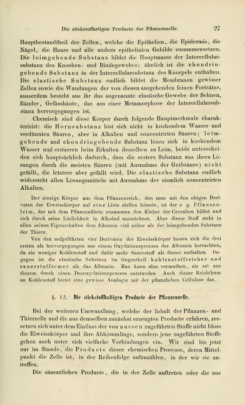 Hauptbestandtheil der Zellen, welche die Epithelien, die Epidermis, die Nägel, die Haare und alle andern epithelialen Gebilde zusammensetzen. Die leim gebende Substanz bildet die Hauptmasse der Intercellular- substanz des Knochen- und Bindegewebes; ähnlich ist die chondrin- geben de Substanz in der Intercellularsubstanz des Knorpels enthalten. Die elastische Substanz endUch bildet die Membranen gewisser Zellen sowie die Wandungen der von diesen ausgehenden feinen Fortsätze, ausserdem besteht aus ihr das sogenannte elastische Gewebe der Sehnen, Bänder, Gefässhäute, das aus einer Metamorphose der Intercellularsub- stanz hervorgegangen ist. Chemisch sind diese Körper durch folgende Hauptmerkmale charak- terisirt: die Ho ms üb stanz löst sich nicht in kochendem Wasser und verdünnten Säuren, aber in Alkalien und concentrirten Säuren; leim- gebende und chon dringebende Substanz lösen sich in kochendem W^asser und erstarren beim Erkalten desselben zu Leim, beide unterschei- den sich hauptsächlich dadurch, dass die erstere Substanz aus ihren Lö- sungen durch die meisten Säuren (mit Ausnahme der Gerbsäure) nicht gefällt, die letztere aber gefällt wird. Die elastische Substanz endlich widersteht allen Lösungsmitteln mit Ausnahme der ziemlich concentrirten Alkalien. Der einzige Körper aus dem Pflanzenreich, den man mit den obigen Deri- vaten der Eiweisskörper auf eine Linie stellen könnte, ist der s g. Pflanzen- leim, der mit dem Pflanzenfibrin zusammen den Kleber der Cerealien bildet und sich durch seine Löslichkeit in Alkohol auszeichnet. Aber dieser Stoff steht in allen seinen Eigenschaften dem Albumin viel näher als der leimgebenden Substanz der Thiere. Von den aufgeführten vier Derivaten der Eiweisskörper lassen sich die drei ersten als hervorgegangen aus einem Oxj'dationsprocess des Albumin betrachten, da sie weniger Kohlenstoff und dafür mehr Sauerstoff als dieses enthalten. Da- gegen ist die elastische Substanz im Gegentheil kohlenst offreiche r und sauerstoffärmer als das Albumin. Man kann also vermuthen, sie sei aus diesem durch einen Desox5^dationsprocess entstanden. Auch dieser Reichthum an Kohlenstoff bietet eine gewisse Analogie mit der pflanzlichen Cellulose dar. §. 12. Die sfickstofflialtigen Producte der Pflaiizenzelle, Bei der weiteren Umwandlung, welche der Inhalt der Pflanzen- und Thierzelle und die aus demselben zunächst erzeugten Producte erfahren, zer- setzen sich unter dem Einfluss der von aussen zugeführten Stoffe nicht bloss die Eiweisskörper und ihre Abkömmlinge, sondern jene zugeführten Stoffe gehen auch unter sich vielfache Verbindungen ein. Wir sind bis jetzt nur im Stande, die Producte dieser chemischen Processe, deren Mittel- punkt die Zelle ist, in der Reihenfolge aufzuzählen, in der wir sie an- treffen. Die sämmtlichen Producte, die in der Zelle auftreten oder die aus