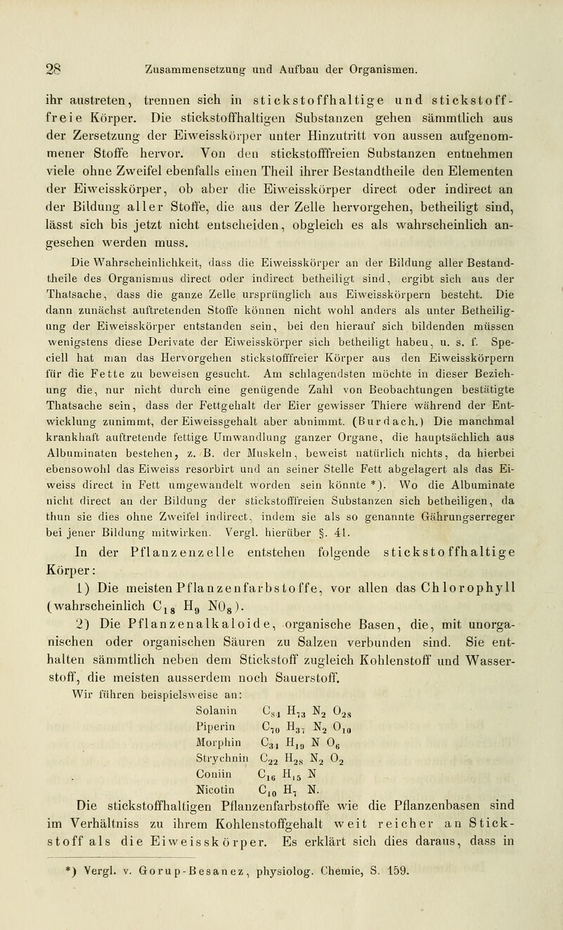 ihr austreten, trennen sich in stickstoffhaltige und stickstoff- freie Körper. Die stickstoffhaltigen Substanzen gehen sämmtlich aus der Zersetzung der Eiweisskörper unter Hinzutritt von aussen aufgenom- mener Stoffe hervor. Von den stickstofffreien Substanzen entnehmen viele ohne Zweifel ebenfalls einen Theil ihrer Bestandtheile den Elementen der Eiweisskörper, ob aber die Eiweisskörper direct oder indirect an der Bildung aller StoÖe, die aus der Zelle hervorgehen, betheiligt sind, lässt sich bis jetzt nicht entscheiden, obgleich es als wahrscheinlich an- gesehen werden muss. Die Wahrscheinlichkeit, dass die Eiweisskörper an der Bildung aller Bestand- theile des Organismus direct oder indirect betheiligt sind, ergibt sich aus der Thatsache, dass die ganze Zelle ursprünglich aus Eiweisskörpern besteht. Die dann zunächst auftretenden Stoffe können nicht wohl anders als unter Betheilig- ung der Eiweisskörper entstanden sein, bei den hierauf sich bildenden müssen wenigstens diese Derivate der Eiweisskörper sich betheiligt haben, u. s. f. Spe- ciell hat man das Hervorgehen stickstofffreier Körper aus den Eiweisskörpern für die Fette zu beweisen gesucht. Am schlagendsten möchte in dieser Bezieh- ung die, nur nicht durch eine genügende Zahl von Beobachtungen bestätigte Thatsache sein, dass der Fettgehalt der Eier gewisser Thiere während der Ent- wicklung zunimmt, der Eiweissgehalt aber abnimmt. (Bur dach.) Die manchmal krankhaft auftretende fettige Umwandlung ganzer Organe, die hauptsächlich aus Albuminaten bestehen, z. B. der Muskeln, beweist natürlich nichts, da hierbei ebensowohl das Eiweiss resorbirt und an seiner Stelle Fett abgelagert als das Ei- weiss direct in Fett umgewandelt Avorden sein könnte *). Wo die Albuminate nicht direct an der Bildung der stickstofffreien Substanzen sich betheiligen, da thun sie dies ohne Zweifel indirect, indem sie als so genannte Gährungserreger bei jener Bildung mitwirken. Vergl. hierüber §. 41. In der Pflanzenzelle entstehen folgende stickstoffhaltige Körper: i) Die meisten Pflanzenfarbstoffe, vor allen das Chlorophyll (wahrscheinlich C^g Hg NOg). 2) Die Pflanzenalkaloide, organische Basen, die, mit unorga- nischen oder organischen Säuren zu Salzen verbunden sind. Sie ent- halten sämmtlich neben dem Stickstoff zugleich Kohlenstoff und Wasser- stoff, die meisten ausserdem noch Sauerstoff. Wir führen beispielsweise an: Solanin C.<.| H^j Nj Ojs Piperin C,o H3, Nj Ojg Morphin Cgi Hiy N 0« Strychnin C22 ^2s '^2 ^2 Coniin C^ H15 N Nicotin Cjq H, N. Die stickstoffhaltigen Pflanzenfarbstoffe wie die Pflanzenbasen sind im Verhältniss zu ihrem Kohlenstoffgehalt weit reicher an Stick- stoff als die Eiweissk örper. Es erklärt sich dies daraus, dass in *) Vergl. V. Gorup-Besanez, physiolog. Chemie, S. 159.