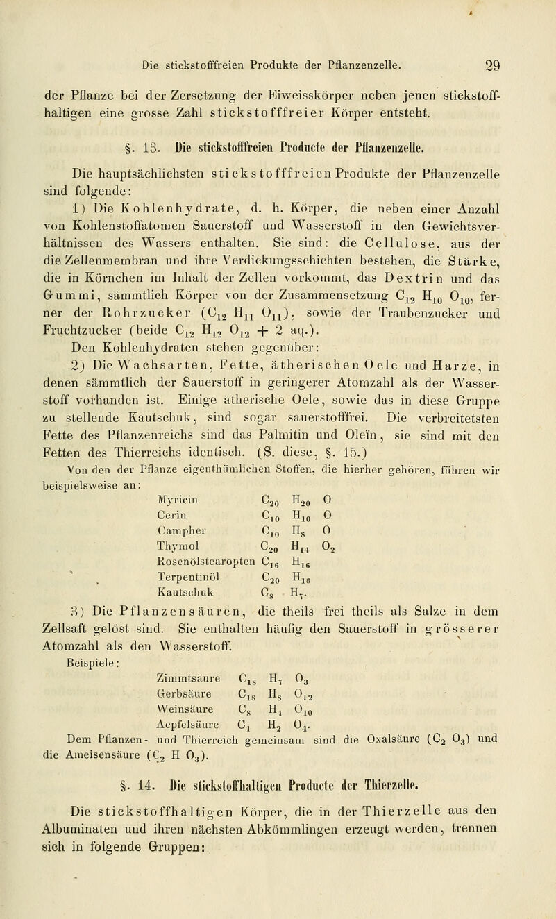 der Pflanze bei der Zersetzung der Eiweisskörper neben jenen stickstoff- haltigen eine grosse Zahl stickstofffreier Körper entsteht. §. 13. Die stickstofifreien Producte der Pflajizeiizelle. Die hauptsächlichsten stickstofffreien Produkte der Pflanzenzelle sind folgende: 1) Die Kohlenhydrate, d. h. Körper, die neben einer Anzahl von Kohlenstoffatomen Sauerstoff und Wasserstoff in den Grewichtsver- hältnissen des Wassers enthalten. Sie sind: die Cellulose, aus der die Zellenmembran und ihre Verdickungsschichten bestehen, die Stärke, die in Körnchen im Inhalt der Zellen vorkommt, das Dextrin und das Gummi, sämmtlich Körper von der Zusammensetzung Cj2 Hj^^ O^^, fer- ner der Rohrzucker [G^^ ^n ^n)i sowie der Traubenzucker und Fruchtzucker (beide Cj2 H,2 ^12 + 2 aq.). Den Kohlenhydraten stehen gegenüber: 2) Die Wachsarten, Fette, ätherischen 0 ele und Harze, in denen sämmtlich der Sauerstoff in geringerer Atomzahl als der Wasser- stoff vorhanden ist. Einige ätherische Oele, sowie das in diese Gruppe zu stellende Kautschuk, sind sogar sauerstofiffrei. Die verbreitetsten Fette des Pflanzenreichs sind das Palmitin und Olein , sie sind mit den Fetten des Thierreichs identisch. (S. diese, §. 15.) Von den der Pflanze eigenthiimlichen Stoffen, die hierher gehören, führen wir beispielsweise an: Myricin C20 H20 0 Cerin C,o Hjo O Campher Cjq Hg 0 Thymol Cjo H^^ 0^ Rosenölstearopten Cjß H^g Terpentinöl C20 Hj,; Kautschuk C^ H-. 3) Die Pflanzen s äuren, die theils frei theils als Salze in dem Zellsaft gelöst sind. Sie enthalten häufig den Sauerstoff in grösserer Atomzahl als den Wasserstoff. Beispiele: Zimmtsäure Cis H, O3 Gerbsäure ^18 Hs 0.2 Weinsäure c. H. Oio Aepfelsäure c. H2 0,. Dem Pflanzen- und Thierreich gemeinsam sind die Oxalsäure (Cj O3) und die Ameisensäure (Cj H O3). §. 14. Die stickstoffhaltigeu Producte der Thierzelle. Die stickstoffhaltigen Körper, die in der Thierzelle aus den Albuminaten und ihren nächsten Abkömmlingen erzeugt werden, trennen sich in folgende Gruppen: