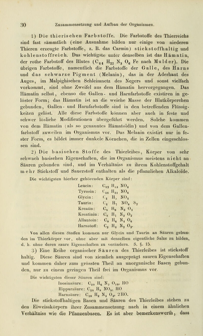 i) Die thierischen Farbstoffe. Die Farbstoffe des Thierreiehs sind fast sämmtlich (eine Ausnahme bilden nur einige von niederen Thieren erzeugte Farbstoffe, z. B. das Carmin) stickstoffhaltig und kohlensto ff reich. Das wichtigste unter denselben ist das Hämatin, der rothe Farbstoff des Blutes (C44 H22 N3 Og Fe nach Mulder). Die übrigen Farbstoffe, namentlich die Farbstoffe der Galle, des Harns und das schwarze Pigment (Melanin), das in der Aderhaut des Auges, im Malpighischen Schleimnetz des Negers und sonst vielfach vorkommt, sind ohne Zweifel aus dem Hämatin hervorgegangen. Das Hämatin selbst, ebenso die Gallen - und Harnfarbstofife existiren in ge- löster Form- das Hämatin ist an die weiche Masse der Blutkörperchen gebunden, Gallen- und Harnfarbstoffe sind in den betreffenden Flüssig- keiten gelöst. Alle diese Farbstoffe können aber auch in feste und schwer lösliche Modificationen übergeführt werden. Solche kommen von dem Hämatin (als so genanntes HämatoTdin) und von dem Gallen- farbstoff zuweilen im Organismus vor. Das Melanin existirt nur in fe- ster Form, es bildet immer dunkele Körnchen, die in Zellen eingeschlos- sen sind. 2) Die basischen Stoffe des Thierleibes, Körper von sehr schwach basischen Eigenschaften, die im Organismus meistens nicht an Säuren gebunden sind, und im Verhältniss zu ihrem Kohlenstoffgehalt mehr Stickstoff und Sauerstoff enthalten als die pflanzlichen Alkaloide. Die wichtigsten hierher gehörenden Körper sind: Leucin: Cl2 H.3 NO4 Tyrosin: Cis Hu NOe Glycin: <^4 H-, NOj Taurin: ^4 Ht m, s. Kreatin: Cs H9 N3 0, Kreatinin: Cs H, N3 O2 Allantoin: Cs He N4O« Harnstoff: C2 Ha N2 O2. Von allen diesen StotFen kommen nur Glycin und Taurin an Säuren gebun- den im Thierkörper vor, ohne aber mit denselben eigentliche Salze zu bilden, d. h. ohne deren saure Eigenschaften zu verändern. S. §. 15. 3) Eine Reihe organischer Säuren des Thierleibes ist Stickstoff haltig. Diese Säuren sind von ziemUch ausgeprägt sauren Eigenschaften und kommen daher zum grössten Theil an unorganische Basen gebun- den, nur zu einem geringen Theil frei im Organismus vor. Die wichtigsten dieser Säuren sind: Inosinsäure: Cjo Hg N.^ O^q, HO Hippursäure: G^^ Hg NO5, HO Harnsäure: C^o H2 Nj O4, 2HO. Die stickstoffhaltigen Basen und Säuren des Thierleibes stehen zu den Eiweisskörpern ihrer Zusammensetzung nach in einem ähnlichen Verhältniss wie die Pflanzenbasen. Es ist aber bemerkenswerth, dass