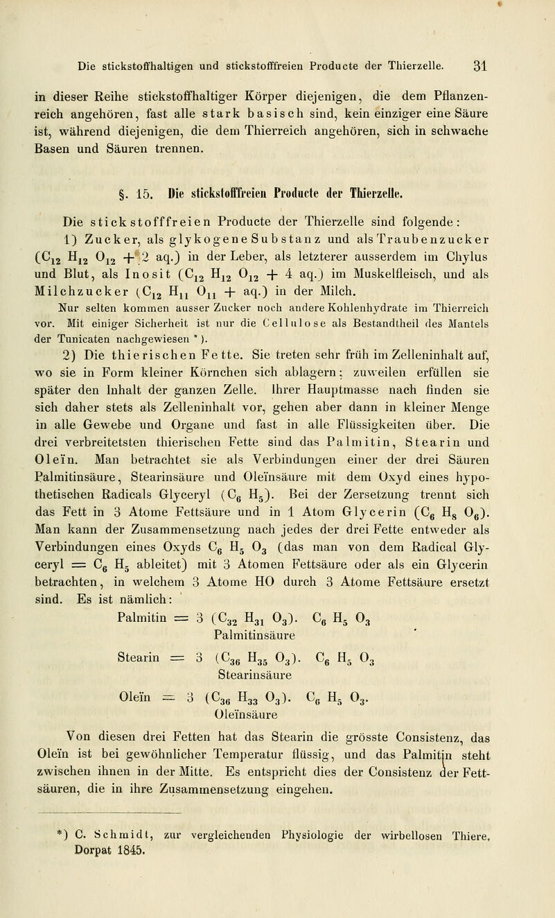 in dieser Reihe stickstoffhaltiger Körper diejenigen, die dem Pflanzen- reich angehören, fast alle stark basisch sind, kein einziger eine Säure ist, während diejenigen, die dem Thierreich angehören, sich in schwache Basen und Säuren trennen. §. 15. Die stickstofiffi'eieii Producte der Thierzelle. Die stickstofffreien Producte der Thierzelle sind folgende: 1) Zucker, als glykogene Sub stanz und als Traubenzucker (Cj2 Hj2 Oj2 + 2 ^^0 ^^ ^^^ Leber, als letzterer ausserdem im Chylus und Blut, als Inosit (Cjj Hj2 ^12 + ^ ^^0 ^^ Muskelfleisch, und als Milchzucker (Cj2 H^^ Oj^ -f aq.) in der Milch. Nur selten kommen ausser Zucker noch andere Kohlenhydrate im Thierreich vor. Mit einiger Sicherheit ist nur die Cellulose als Bestandtheil des Mantels der Tunicaten nachgewiesen *). 2) Die thierischen Fe tte. Sie treten sehr früh im Zelleninhalt auf, wo sie in Form kleiner Körnchen sich ablagern; zuweilen erfüllen sie später den Inhalt der ganzen Zelle. Ihrer Hauptmasse nach finden sie sich daher stets als Zelleninhalt vor, gehen aber dann in kleiner Menge in alle Gewebe und Organe und fast in alle Flüssigkeiten über. Die drei verbreitetsten thierischen Fette sind das Palmitin, Stearin und Ol ein. Man betrachtet sie als Verbindungen einer der drei Säuren Palmitinsäure, Stearinsäure und Oleinsäure mit dem Oxyd eines hypo- thetischen Radicals Glyceryl (Cg Hj). Bei der Zersetzung trennt sich das Fett in 3 Atome Fettsäure und in 1 Atom Grlycerin (Cg Hg Og). Man kann der Zusammensetzung nach jedes der drei Fette entweder als Verbindungen eines Oxyds Cg H5 O3 (das man von dem Radical Gly- ceryl = Cg H5 ableitet) mit 3 Atomen Fettsäure oder als ein Glycerin betrachten, in welchem 3 Atome HO durch 3 Atome Fettsäure ersetzt sind. Es ist nämlich: Palmitin = 3 (C32 R^ O3). C« H^ O3 Palmitinsäure Stearin = 3 (Cgg H3. O3). Cg H, O3 Stearinsäure Olein ^ 3 (C3g H33 O3). Cg H, O3. Oleinsäure Von diesen drei Fetten hat das Stearin die grösste Consistenz, das Olein ist bei gewöhnUcher Temperatur flüssig, und das Palmitin steht zwischen ihnen in der Mitte. Es entspricht dies der Consistenz der Fett- säuren, die in ihre Zusammensetzuna: einsehen. 0 C. Schmidt, zur vergleichenden Physiologie der wirbellosen Thiere, Dorpat 1845.