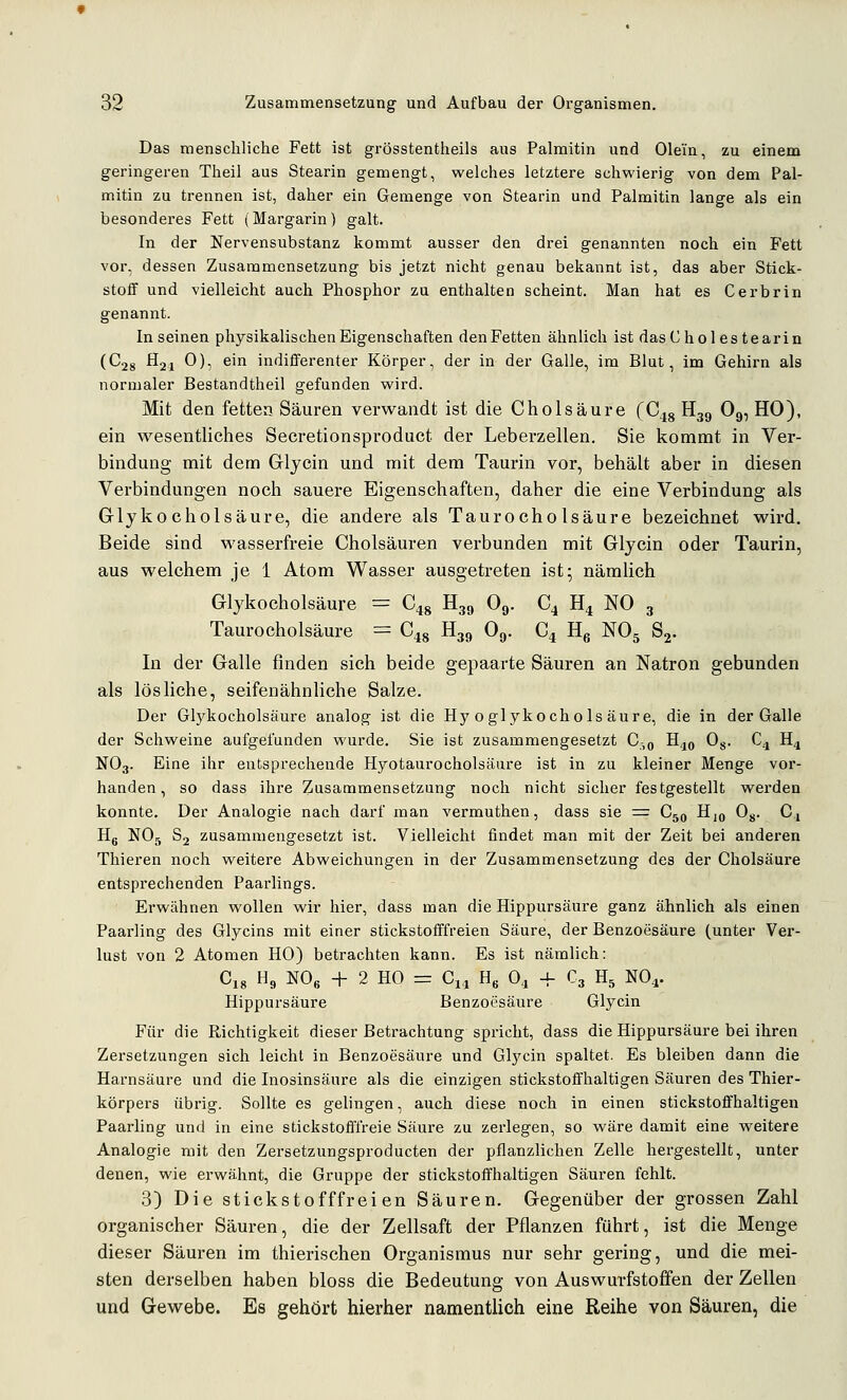 Das menschliche Fett ist grösstentheils aus Palmitin und Olein, zu einem geringeren Theil aus Stearin gemengt, welches letztere schwierig von dem Pal- mitin zu trennen ist, daher ein Gemenge von Stearin und Palmitin lange als ein besonderes Fett (Margarin) galt. In der Nervensubstanz kommt ausser den drei genannten noch ein Fett vor, dessen Zusammensetzung bis jetzt nicht genau bekannt ist, das aber Stick- stoif und vielleicht auch Phosphor zu enthalten scheint. Man hat es Cerbrin genannt. In seinen physikalischen Eigenschaften denFetten ähnlich ist dasCholes tearin (C28 H21 0), ein indifferenter Körper, der in der Galle, im Blut, im Gehirn als normaler Bestandtheil gefunden wird. Mit den fetten Säuren verwandt ist die Cholsäure (C^g H39 O9, HO), ein wesentliches Secretionsproduct der Leberzellen. Sie kommt in Ver- bindung mit dem Griycin und mit dem Taurin vor, behält aber in diesen Verbindungen noch sauere Eigenschaften, daher die eine Verbindung als Glykocholsäure, die andere als Taurocholsäure bezeichnet wird. Beide sind wasserfreie Cholsäuren verbunden mit Glycin oder Taurin, aus welchem je 1 Atom Wasser ausgetreten ist; nämlich Grlykocholsäure = C^g H39 O9. C4 H^ NO 3 Taurocholsäure = C^g H39 Oj,. C^ Hg NO5 Sj. In der Galle finden sich beide gepaarte Säuren an Natron gebunden als lösliche, seifenähnliche Salze. Der Glykocholsäure analog ist die Hy oglykochols äure, die in der Galle der Schweine aufgefunden wurde. Sie ist zusammengesetzt G,q H^^ Og. C^ H^ NO3. Eine ihr entsprechende Hyotaurocholsänre ist in zu kleiner Menge vor- handen, so dass ihre Zusammensetzung noch nicht sicher festgestellt werden konnte. Der Analogie nach darf man vermuthen, dass sie = Cjq Hjo Og. C,, Hg NO5 Sj zusammengesetzt ist. Vielleicht findet man mit der Zeit bei anderen Thieren noch weitere Abweichungen in der Zusammensetzung des der Cholsäure entsprechenden Paarlings. Erwähnen wollen wir hier, dass man die Hippursäure ganz ähnlich als einen Paarung des Glycins mit einer stickstofffreien Säure, der Benzoesäure (unter Ver- lust von 2 Atomen HO) betrachten kann. Es ist nämlich: C18 Hg m, + 2 HO =: Ci4 H« O4 + C3 H5 NO4. Hippursäure Benzoesäure Glycin Für die Richtigkeit dieser Betrachtung spricht, dass die Hippursäure bei ihren Zersetzungen sich leicht in Benzoesäure und Glycin spaltet. Es bleiben dann die Harnsäure und die Inosinsäure als die einzigen stickstoffhaltigen Säuren des Thier- körpers übrig. Sollte es gelingen, auch diese noch in einen stickstoffhaltigen Paarling und in eine stickstofffreie Säure zu zerlegen, so wäre damit eine weitere Analogie mit den Zersetzungsproducten der pflanzlichen Zelle hergestellt, unter denen, wie erwähnt, die Gruppe der stickstoffhaltigen Säuren fehlt. 3) Die stickstofffreien Säuren. Gegenüber der grossen Zahl organischer Säuren, die der Zellsaft der Pflanzen führt, ist die Menge dieser Säuren im thierischen Organismus nur sehr gering, und die mei- sten derselben haben bloss die Bedeutung von Auswurfstoffen der Zellen und Gewebe. Es gehört hierher namentlich eine Reihe von Säuren, die