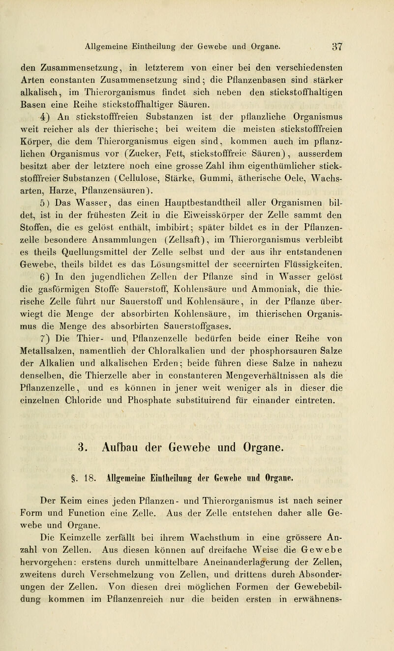 den Zusammensetzung, in letzterem von einer bei den verschiedensten Arten constanten Zusammensetzung sind; die Pflanzenbasen sind stärker alkalisch, im Thierorganismus findet sich neben den stickstoffhaltigen Basen eine Reihe stickstoffhaltiger Säuren. 4) An stickstofffreien Substanzen ist der pflanzliche Organismus weit reicher als der thierische; bei weitem die meisten stickstofffreien Körper, die dem Thierorganismus eigen sind, kommen auch im pflanz- lichen Organismus vor (Zucker, Fett, stickstofffreie Säuren), ausserdem besitzt aber der letztere noch eine grosse Zahl ihm eigenthümlicher stick- stofffreier Substanzen (Cellulose, Stärke, Gummi, ätherische Oele, Wachs- arten, Harze, Pflanzensäuren). 5) Das Wasser, das einen Hauptbestandtheil aller Organismen bil- det, ist in der frühesten Zeit in die Eiweisskörper der Zelle sammt den Stoffen, die es gelöst enthält, imbibirt; später bildet es in der Pflanzen- zelle besondere Ansammlungen (Zellsaft), im Thierorganismus verbleibt es theils Quellungsmittel der Zelle selbst und der aus ihr entstandenen Gewebe, theils bildet es das Lösungsmittel der secernirten Flüssigkeiten. 6) In den jugendlichen Zellen der Pflanze sind in Wasser gelöst die gasförmigen Stoffe Sauerstoff, Kohlensäure und Ammoniak, die thie- rische Zelle führt nur Sauerstoff und Kohlensäure, in der Pflanze über- wiegt die Menge der absorbirten Kohlensäure, im thierisehen Organis- mus die Menge des absorbirten Sauerstoffgases. 7) Die Thier- und, Pflanzenzelle bedürfen beide einer Reihe von Metallsalzen, namenthch der Chloralkalien und der phosphorsauren Salze der Alkalien und alkalischen Erden; beide führen diese Salze in nahezu denselben, die Thierzelle aber in constanteren Mengeverhältnissen als die Pflanzenzelle, und es können in jener weit weniger als in dieser die einzelnen Chloride und Phosphate substituirend für einander eintreten. 3. Aufbau der Gewebe und Organe. §. 18. Allgememe Eiiithcihing- der Gewebe und Organe. Der Keim eines jeden Pflanzen- und Thierorganismus ist nach seiner Form und Function eine Zelle. Aus der Zelle entstehen daher alle Ge- webe und Organe. Die Keimzelle zerfällt bei ihrem Wachsthum in eine grössere An- zahl von Zellen. Aus diesen können auf dreifache Weise die Gewebe hervorgehen: erstens durch unmittelbare Aneinanderlagerung der Zellen, zweitens durch Verschmelzung von Zellen, und drittens durch Absonder- ungen der Zellen. Von diesen drei möglichen Formen der Gewebebil- dung kommen im Pflanzenreich nur die beiden ersten in erwähnens-