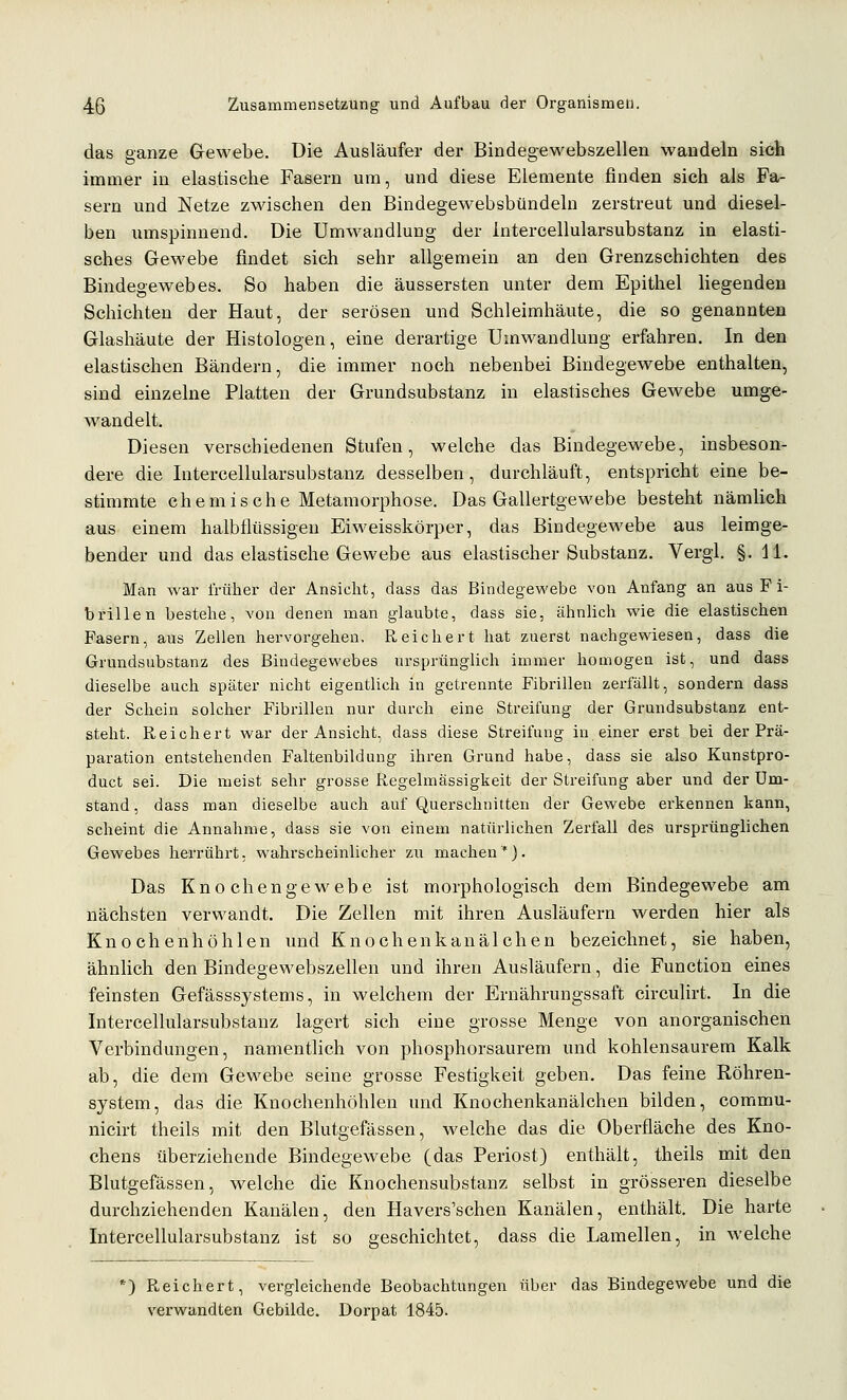 das ganze Gewebe. Die Ausläufer der Bindegewebszellen wandeln sich immer in elastische Fasern um, und diese Elemente finden sich als Fa- sern und Netze zwischen den Bindegewebsbündeln zerstreut und diesel- ben umspinnend. Die Umwandlung der Intercellularsubstanz in elasti- sches Gewebe findet sich sehr allgemein an den Grenzschichten des Bindegewebes. So haben die äussersten unter dem Epithel liegenden Schichten der Haut, der serösen und Schleimhäute, die so genannten Glashäute der Histologen, eine derartige Umwandlung erfahren. In den elastischen Bändern, die immer noch nebenbei Bindegewebe enthalten, sind einzelne Platten der Grundsubstanz in elastisches Gewebe umge- wandelt. Diesen verschiedenen Stufen, welche das Bindegewebe, insbeson- dere die Intercellularsubstanz desselben, durchläuft, entspricht eine be- stimmte chemische Metamorphose. Das Gallertgewebe besteht nämlichi aus einem halbtlüssigen Eiweisskörper, das Bindegewebe aus leimge- bender und das elastische Gewebe aus elastischer Substanz. Vergl. §. 11. Man war trüber der Ansicht, dass das Bindegewebe von Anfang an aus Fi- brillen bestehe, von denen man glaubte, dass sie, ähnhch wie die elastischen Fasern, aus Zellen hervorgehen. Reichert hat zuerst nachgewiesen, dass die Grundsubstanz des Bindegewebes ursprünglich immer homogen ist, und dass dieselbe auch später nicht eigentUch in getrennte Fibrillen zerfällt, sondern dass der Schein solcher Fibrillen nur durch eine Streifung der Grundsubstanz ent- steht. Reichert war der Ansicht, dass diese Streifung in einer erst bei der Prä- paration entstehenden Faltenbildung ihren Grund habe, dass sie also Kunstpro- duct sei. Die meist sehr grosse Regelmässigkeit der Streifung aber und der Um- stand , dass man dieselbe auch auf Querschnitten der Gewebe erkennen kann, scheint die Annahme, dass sie von einem natürlichen Zerfall des ursprünglichen Gewebes herrührt, wahrscheinlicher zu machen*). Das Knochengewebe ist morphologisch dem Bindegewebe am nächsten verwandt. Die Zellen mit ihren Ausläufern werden hier als Knochenhöhlen und Knochenkanälchen bezeichnet, sie haben, ähnlich den Bindegewebszellen und ihren Ausläufern, die Function eines feinsten Gefässsystems, in welchem der Ernährungssaft circulirt. In die Intercellularsubstanz lagert sich eine grosse Menge von anorganischen Verbindungen, namentlich von phosphorsaurem und kohlensaurem Kalk ab, die dem Gewebe seine grosse Festigkeit geben. Das feine Röhren- system, das die Knochenhöhlen und Knochenkanälchen bilden, commu- nicirt theils mit den Blutgefässen, welche das die Oberfläche des Kno- chens überziehende Bindegewebe (das Periost) enthält, theils mit den Blutgefässen, welche die Knochensubstanz selbst in grösseren dieselbe durchziehenden Kanälen, den Havers'schen Kanälen, enthält. Die harte Intercellularsubstanz ist so geschichtet, dass die Lamellen, in welche ') Reichert, vergleichende Beobachtungen über das Bindegewebe und die verwandten Gebilde. Dorpat 1845.