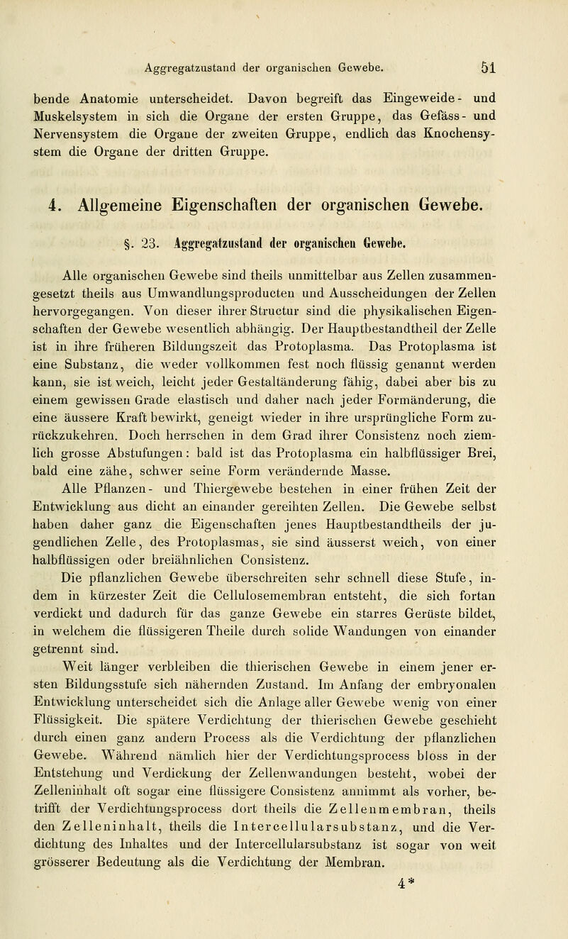 bende Anatomie unterscheidet. Davon begreift das Eingeweide- und Muskelsystem in sich die Organe der ersten Gruppe, das Gefäss- und Nervensystem die Organe der zweiten Gruppe, endlich das Knochensy- stem die Organe der dritten Gruppe. 4. Allgemeine Eigenschaften der organischen Gewebe. §. 23. Aggregatziistand der organischeu Gewebe. Alle organischen Gewebe sind theils unmittelbar aus Zellen zusammen- gesetzt theils aus Umwandlungsproducten und Ausscheidungen der Zellen hervorgegangen. Von dieser ihrer Structur sind die physikalischen Eigen- schaften der Gewebe wesentlich abhängig. Der Hauptbestandtheil der Zelle ist in ihre früheren Bildungszeit das Protoplasma. Das Protoplasma ist eine Substanz, die weder vollkommen fest noch flüssig genannt werden kann, sie ist weich, leicht jeder Gestaltänderung fähig, dabei aber bis zu einem gewissen Grade elastisch und daher nach jeder Formänderung, die eine äussere Kraft bewirkt, geneigt wieder in ihre ursprüngliche Form zu- rückzukehren. Doch herrschen in dem Grad ihrer Consistenz noch ziem- lich grosse Abstufungen: bald ist das Protoplasma ein halbflüssiger Brei, bald eine zähe, schwer seine Form verändernde Masse. Alle Pflanzen- und Thiergewebe bestehen in einer frühen Zeit der Entwicklung aus dicht an einander gereihten Zellen. Die Gewebe selbst haben daher ganz die Eigenschaften jenes Hauptbestandtheils der ju- gendlichen Zelle, des Protoplasmas, sie sind äusserst weich, von einer halbflüssigen oder breiähnlichen Consistenz. Die pflanzlichen Gewebe überschreiten sehr schnell diese Stufe, in- dem in kürzester Zeit die Cellulosemembran entsteht, die sich fortan verdickt und dadurch für das ganze Gewebe ein starres Gerüste bildet, in welchem die flüssigeren Theile durch solide Wandungen von einander getrennt sind. Weit länger verbleiben die thierischen Gewebe in einem jener er- sten Bildungsstufe sich nähernden Zustand. Im Anfang der embryonalen Entwicklung unterscheidet sich die Anlage aller Gewebe wenig von einer Flüssigkeit. Die spätere Verdichtung der thierischen Gewebe geschieht durch einen ganz andern Process als die Verdichtung der pflanzlichen Gewebe. Während nämlich hier der Verdichtungsprocess bloss in der Entstehung und Verdickung der Zellenwandungen besteht, wobei der Zelleninhalt oft sogar eine flüssigere Consistenz annimmt als vorher, be- trifft der Verdichtungsprocess dort theils die Zellenmembran, theils den Zelleninhalt, theils die Intercellularsubstanz, und die Ver- dichtung des Inhaltes und der Intercellularsubstanz ist sogar von weit grösserer Bedeutung als die Verdichtung der Membran. 4*