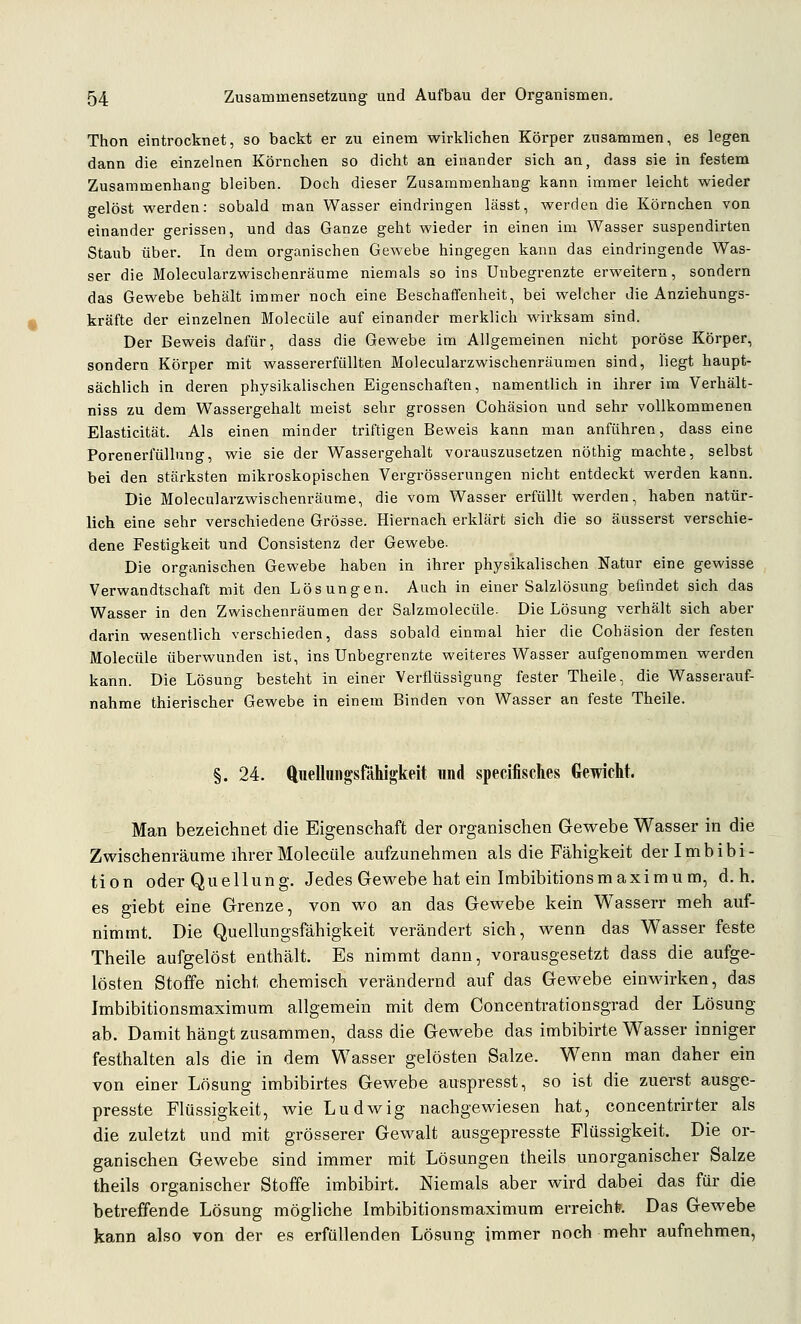 Thon eintrocknet, so backt er zu einem wirklichen Körper zusammen, es legen dann die einzelnen Körnchen so dicht an einander sich an, dass sie in festem Zusammenhang bleiben. Doch dieser Zusammenhang kann immer leicht wieder gelöst werden: sobald man Wasser eindringen lässt, werden die Körnchen von einander gerissen, und das Ganze geht wieder in einen im Wasser suspendirten Staub über. In dem organischen Gewebe hingegen kann das eindringende Was- ser die Molecularzwischenräume niemals so ins Unbegrenzte erweitern, sondern das Gewebe behält immer noch eine Beschaffenheit, bei welcher die Anziehungs- kräfte der einzelnen Molecüle auf einander merklich wirksam sind. Der Beweis dafür, dass die Gewebe im Allgemeinen nicht poröse Körper, sondern Körper mit wassererfiillten Molecularzwischenräumen sind, liegt haupt- sächlich in deren physikalischen Eigenschaften, namentlich in ihrer im Verhält- niss zu dem Wassergehalt meist sehr grossen Cohäsion und sehr vollkommenen Elasticität. Als einen minder triftigen Beweis kann man anführen, dass eine Porenerfüllung, wie sie der Wassergehalt vorauszusetzen nöthig machte, selbst bei den stärksten mikroskopischen Vergrösserungen nicht entdeckt werden kann. Die Molecularzwischenräume, die vom Wasser erfüllt werden, haben natür- lich eine sehr verschiedene Grösse. Hiernach erklärt sich die so äusserst verschie- dene Festigkeit und Consistenz der Gewebe. Die organischen Gewebe haben in ihrer physikalischen Natur eine gewisse Verwandtschaft mit den Lösungen. Auch in einer Salzlösung befindet sich das Wasser in den Zwischenräumen der Salzmolecüle. Die Lösung verhält sich aber darin wesentlich verschieden, dass sobald einmal hier die Cohäsion der festen Molecüle überwunden ist, ins Unbegrenzte weiteres Wasser aufgenommen werden kann. Die Lösung besteht in einer Verflüssigung fester Theile, die Wasserauf- nahme thierischer Gewebe in einem Binden von Wasser an feste Theile. §. 24. ftiiellungsfähigkeit und specifisches Gewicht. Man bezeichnet die Eigenschaft der organischen Gewebe Wasser in die Zwischenräume ihrer Molecüle aufzunehmen als die Fähigkeit der Imbibi- tion oder Qu eil ung. Jedes Gewebe hat ein Imbibitions maxi m um, d.h. es giebt eine Grenze, von wo an das Gewebe kein Wasserr meh auf- nimmt. Die Quellungsfähigkeit verändert sich, wenn das Wasser feste Theile aufgelöst enthält. Es nimmt dann, vorausgesetzt dass die aufge- lösten Stoffe nicht chemisch verändernd auf das Gewebe eiuMdrken, das Imbibitionsmaximum allgemein mit dem Concentrationsgrad der Lösung ab. Damit hängt zusammen, dass die Gewebe das imbibirte Wasser inniger festhalten als die in dem Wasser gelösten Salze. Wenn man daher ein von einer Lösung imbibirtes Gewebe auspresst, so ist die zuerst ausge- presste Flüssigkeit, wie Ludwig nachgewiesen hat, concentrirter als die zuletzt und mit grösserer Gewalt ausgepresste Flüssigkeit. Die or- ganischen Gewebe sind immer mit Lösungen theils unorganischer Salze theils organischer Stoffe imbibirt. Niemals aber wird dabei das für die betreffende Lösung mögliche Imbibitionsmaximum erreiche. Das Gewebe kann also von der es erfüllenden Lösung immer noch mehr aufnehmen.