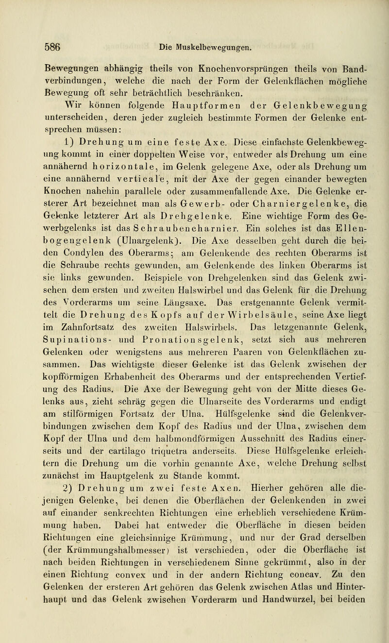Bewegungen abhängig theils von Knochenvorsprüngen theils von Band- verbindungen, welche die nach der Form der Gelenkflächen mögliche Bewegung oft sehr beträchtlich beschränken. Wir können folgende Hauptformen der Gelenkbewegung unterscheiden, deren jeder zugleich bestimmte Formen der Gelenke ent- sprechen müssen: i) Drehung um eine feste Axe. Diese einfachste Gelenkbeweg- ung kommt in einer doppelten Weise vor, entweder als Drehung um eine annähernd horizontale, im Gelenk gelegene Axe, oder als Drehung um eine annähernd vertical'e, mit der Axe der gegen einander bewegten Knochen nahehin parallele oder zusammenfallende Axe. Die Gelenke er- sterer Art bezeichnet man als Gewerb- oder Charnier gel enke, die Gelenke letzterer Art als Drehgelenke. Eine wichtige Form des Ge- werbgelenks ist das Schraubencharnier. Ein solches ist das Ellen- bogengelenk (ülnargelenk). Die Axe desselben geht durch die bei- den Condylen des Oberarms; am Gelenkende des rechten Oberarms ist die Sehraube rechts gewunden, am Gelenkende des linken Oberarms ist sie links gewunden. Beispiele von Drehgelenken sind das Gelenk zwi- schen dem ersten und zweiten Halswirbel und das Gelenk für die Drehung des Vorderarms um seine Längsaxe. Das erstgenannte Gelenk vermit- telt die Drehung des Kopfs auf der Wirbelsäule, seine Axe liegt im Zahnfortsatz des zweiten Halswirbels. Das letzgenannte Gelenk, Supinations- und Pronationsgelenk, setzt sich aus mehreren Gelenken oder wenigstens aus mehreren Paaren von Gelenkflächen zu- sammen. Das wichtigste dieser Gelenke ist das Gelenk zwischen der kopfiförmigen Erhabenheit des Oberarms und der entsprechenden Vertief- ung des Radius. Die Axe der Bewegung geht von der Mitte dieses Ge- lenks aus, zieht schräg gegen die ülnarseite des Vorderarms und endigt am stilförmigen Fortsatz der ülna. Hülfsgelenke sind die Gelenkver- bindungen zwischen dem Kopf des Radius und der Ulna, zwischen dem Kopf der Ulna und dem halbmondförmigen Ausschnitt des Radius einer- seits und der cartilago triquetra anderseits. Diese Hülfsgelenke erleich- tern die Drehung um die vorhin genannte Axe, welche Drehung selbst zunächst im Hauptgelenk zu Stande kommt. 2) Drehung um zwei feste Axen. Hierher gehören alle die- jenigen Gelenke, bei denen die Oberflächen der Geleukenden in zwei auf einander senkrechten Richtungen eine erheblich verschiedene Krüm- mung haben. Dabei hat entweder die Oberfläche in diesen beiden Richtungen eine gleichsinnige Krümmung, und nur der Grad derselben (der Krümmungshalbmesser) ist verschieden, oder die Oberfläche ist nach beiden Richtungen in verschiedenem Sinne gekrümmt, also in der einen Richtung convex und in der andern Richtung concav. Zu den Gelenken der ersteren Art gehören das Gelenk zwischen Atlas und Hinter- haupt und das Gelenk zwischen Vorderarm und Handwurzel, bei beiden