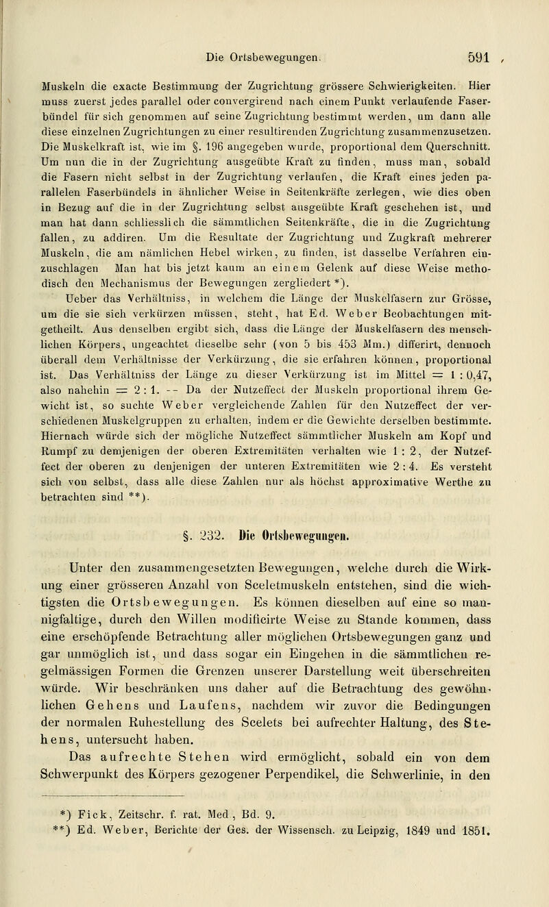 Muskeln die exacte Bestimmung der Zugrichtung grössere Schwierigkeiten. Hier muss zuerst jedes parallel oder convergirend nach einem Punkt verlaufende Faser- bündel für sich genommen auf seine Zugrichtung bestimmt werden, um dann alle diese einzelnen Zugrichtungen zu einer resultirenden Zugrichtung zusammenzusetzen. Die Muskelkraft ist, wie im §. 196 angegeben wurde, proportional dem Querschnitt. Um nun die in der Zugrichtung ausgeübte Kraft zu finden, muss man, sobald die Fasern nicht selbst in der Zugrichtung verlaufen, die Kraft eines jeden pa- rallelen Fasei'bündels in ähnlicher Weisein Seitenkräfte zerlegen, wie dies oben in Bezug auf die in der Zugrichtung selbst ausgeübte Kraft geschehen ist, und man hat dann schliessli ch die sämmtlichen Seitenki'äfte, die in die Zugrichtung fallen, zu addiren. Um die Resultate der Zugrichtung und Zugkraft mehrerer Muskeln, die am nämlichen Hebel wirken, zu finden, ist dasselbe Verfahren ein- zuschlagen Man hat bis jetzt kaum an einem Gelenk auf diese Weise metho- disch den Mechanismus der Bewegungen zergliedert *). Ueber das Verhältniss, in welchem die Länge der Muskelfasern zur Grösse, um die sie sich verkürzen müssen, steht, hat Ed. Weber Beobachtungen mit- getheilt. Aus denselben ergibt sich, dass die Länge der Muskelfasern des mensch- lichen Körpers, ungeachtet dieselbe sehr (von 5 bis 453 Mm.) differirt, dennoch überall dem Verhältnisse der Verkürzung, die sie erfahren können, proportional ist. Das Verhältniss der Länge zu dieser Verkürzung ist im Mittel = 1 : 0,47, also nahehin = 2:1. -- Da der Nutzeffect der Muskeln proportional ihrem Ge- wicht ist, so suchte Weber vergleichende Zahlen für den Nutzeffect der ver- schiedenen Muskelgruppen zu erhalten, indem er die Gewichte derselben bestimmte. Hiernach würde sich der mögliche Nutzefifect sämmtlicher Muskeln am Kopf und Rumpf zu demjenigen der oberen Extremitäten verhalten wie 1:2, der Nutzef- fect der oberen zu denjenigen der unteren Extremitäten wie 2:4. Es versteht sich von selbst, dass alle diese Zahlen nur als höchst approximative Werthe zu betrachten sind **). §. 232. Die Ortsbeweguugei». Unter den zusammengesetzten Bewegungen, welche durch die Wirk- ung einer grösseren Anzahl von Sceletmuskeln entstehen, sind die wich- tigsten die Ortsbewegungen. Es können dieselben auf eine so man- nigfaltige, durch den Willen modificirte Weise zu Stande kommen, dass eine erschöpfende Betrachtung aller möglichen Ortsbewegungen ganz und gar unmöglich ist, und dass sogar ein Eingehen in die sämmtlichen re- gelmässigen Formen die Grenzen unserer Darstellung weit überschreiten würde. Wir beschränken uns daher auf die Betrachtung des gewöhn- liehen Gehens und Laufens, nachdem wir zuvor die Bedingungen der normalen Ruhestellung des Scelets bei aufrechter Haltung, des Ste- hens, untersucht haben. Das aufrechte Stehen wird ermöglicht, sobald ein von dem Schwerpunkt des Körpers gezogener Perpendikel, die Schwerlinie, in den *) Fick, Zeitschr. f. rat. Med, Bd. 9. **) Ed. Weber, Berichte der Ges. der Wissensch. zu Leipzig, 1849 und 1851.