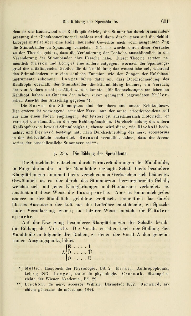 dem er die Hinterwand des Keklkopfs fixirte, die Stimmritze durch Aneinander- pressung- der Giesskannenknorpel schloss und dann durch einen auf die Schild- knorpel mittelst über eine Rolle laufender Gewichte nach vorn ausgeübten Zug die Stimmbänder in Spannung versetzte. Müller wurde durch diese Versuche zu der Theorie geführt, dass die Veränderung der Tonhöhe ausschliesslich in der Veränderung der Stimmbänder ihre Ursache habe. Dieser Theorie setzten na- mentlich Masson und Long et eine andere entgegen, wornach der Spannungs- grad der mitklingenden Gebilde für die Tonbildung das wesentliche sei, während den Stimmbändern nur eine ähnliche Function wie den Zungen der Holzblase- instrumente zukomme. Longet führte dafür an, dass Durchschneidung des Kehlkopfs oberhalb der Stimmbänder die Stimmbildung hemme, ein Versuch, der von Andern nicht bestätigt werden konnte. Die Beobachtungen am lebenden Kehlkopf haben zu Gunsten der schon zuvor genügend begründeten Müller'- schen Ansicht den Ausschlag gegeben *). Die Nerven des Stimmorgans sind der obere und untere Kehlkopfnerv. Der erstere ist vorwiegend sensibler Nerv, nur der musc. cricothyreoideus soll aus ihm einen Faden empfangen; der letztere ist ausschliesslich motorisch, er versorgt die sämmtlichen übrigen Kehlkopfmuskeln. Durchschneidung des untern Kehlkopfnerven bewirkt Stimmlosigkeit, ebenso wird diese, wie Bischoff beob- achtet und Bernard bestätigt hat, nach Durchschneidung des nerv, accessorius in der Schädelhöhle beobachtet. Bernard vermuthet daher, dass der Acces- sorius der ausschliessliche Stimmnerv sei **). §. 235. Die Bildimg der Spraclilaute. Die Sprachlaute entstehen durch Formveränderungen der Mundhöhle, in Folge deren der in der Mundhöhle erzeugte Schall theils besondere Klangfärbungen annimmt theils verschiedenen Geräuschen sich beimengt. Grewöhnlich ist es der durch das Stimmorgan hervorgebrachte Schall, welcher sich mit jenen Klangfärbungen und Geräuschen verbindet, es entsteht auf diese Weise die Lautsprache. Aber es kann auch jedes andere in der Mundhöhle gebildete Geräusch, namentlich das durch blosses Ausstossen der Luft aus der Luftröhre entstehende, zu Sprach- lauten Veranlassung geben; auf letztere Weise entsteht die Flüster- sprache. Auf der Erzeugung besonderer Klangfärbungen des Schalls beruht die Bildung der Vocale. Die Vocale zerfallen nach der Stellung der Mundtheile in folgende drei Reihen, zu denen der Vocal A den gemein- samen Ausgangspunkt bildet: iE .... I A/Ö . . . . Ü 0 .... U ) Müller, Handbuch der Phj'siologie, Bd. 2. Merkel, Anthropophonik, Leipzig 1857. Longet, traite de physiologie. Czermak, Sitzungsbe- richte der Wiener Akademie, Bd. 29. ') Bischoff, de nerv, accessor. Willisii, Dai'mstadt 1832. Bernard, ar- chives generales de medecine, 1844.