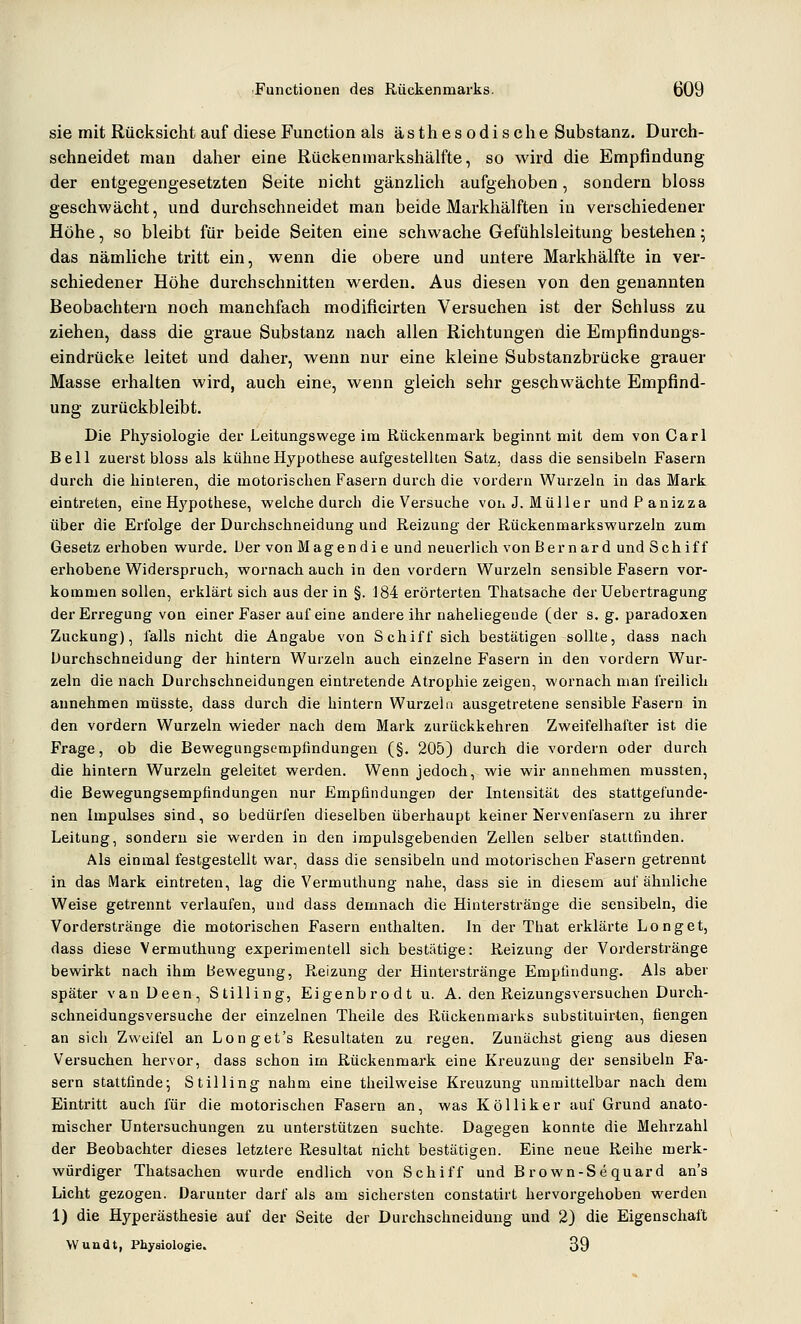 sie mit Rücksicht auf diese Function als ästhesodische Substanz. Durch- schneidet man daher eine Rückenmarkshälfte, so wird die Empfindung der entgegengesetzten Seite nicht gänzlich aufgehoben, sondern bloss geschwächt, und durchschneidet man beide Markhälften in verschiedener Höhe, so bleibt für beide Seiten eine schwache Gefühlsleitung bestehen; das nämliche tritt ein, wenn die obere und untere Markhälfte in ver- schiedener Höhe durchschnitten werden. Aus diesen von den genannten Beobachtern noch manchfach modificirten Versuchen ist der Schluss zu ziehen, dass die graue Substanz nach allen Richtungen die Erapfindungs- eindrücke leitet und daher, wenn nur eine kleine Substanzbrücke grauer Masse erhalten wird, auch eine, wenn gleich sehr geschwächte Empfind- ung zurückbleibt. Die Physiologie der Leitungswege im Rückenmark beginnt mit dem von Carl Bell zuerst bloss als kühneHypotliese aufgestellten Satz, dass die sensibeln Fasern durch die hinteren, die motorischen Fasern durch die vordem Wurzeln in das Mark eintreten, eine Hj'pothese, welche durch die Versuche voii J.Müller undPanizza über die Erfolge der Durchschneidung und Reizung der Rückenmarkswurzeln zum Gesetz ei'hoben wurde. Der vonMagendi e und neuerlich vonBernard und Schiff erhobene Widerspruch, wornach auch in den vordem Wurzeln sensible Fasern vor- kommen sollen, erklärt sich aus der in §. 184 erörterten Thatsache der Uebertragung der Erregung von einer Faser auf eine andere ihr naheliegende (der s. g. paradoxen Zuckung), falls nicht die Angabe von Schiff sich bestätigen sollte, dass nach Durchschneidung der hintern Wurzeln auch einzelne Fasern in den vordem Wur- zeln die nach Durchschneidungen eintretende Atrophie zeigen, wornach man freilich annehmen müsste, dass durch die hintern Wurzeln ausgetretene sensible Fasern in den vordem Wurzeln wieder nach dem Mark zurückkehren Zweifelhafter ist die Frage, ob die Bewegungsempfindungen (§. 205) durch die vordem oder durch die hintern Wurzeln geleitet werden. Wenn jedoch, wie wir annehmen mussten, die Bewegungsempiindungen nur Empfindungen der Intensität des stattgefunde- nen Impulses sind, so bedürfen dieselben überhaupt keiner Nervenfasern zu ihrer Leitung, sondern sie werden in den irapulsgebenden Zellen selber stattfinden. Als einmal festgestellt war, dass die sensibeln und motorischen Fasern getrennt in das Mark eintreten, lag die Vermuthung nahe, dass sie in diesem auf ähnliche Welse getrennt vei'laufen, und dass demnach die Hinlerstränge die sensibeln, die Vorderstränge die motorischen Fasern enthalten. In der That erklärte Long et, dass diese Vermuthung experimentell sich bestätige: Reizung der Vorderstränge bewirkt nach ihm Bewegung, Reizung der Hinterstränge Empfindung. Als aber später van Deen, Stilling, Eigenbrodt u. A. den Reizungsversuchen Durch- schneidungsversuche der einzelnen Theile des Rückenmarks substituii-ten, fiengen an sich Zweifel an Longet's Resultaten zu regen. Zunächst gieng aus diesen Versuchen hervor, dass schon im Rückenmark eine Kreuzung der sensibeln Fa- sern stattfinde^ Stilling nahm eine theilweise Kreuzung unmittelbar nach dem Eintritt auch für die motorischen Fasern an, was Kölliker auf Grund anato- mischer Untersuchungen zu unterstützen suchte. Dagegen konnte die Mehrzahl der Beobachter dieses letztere Resultat nicht bestätigen. Eine neue Reihe merk- würdiger Thatsachen wurde endlich von Schiff und Brown-Sequard an's Licht gezogen. Darunter darf als am sichersten constatirt hervorgehoben werden 1) die Hyperästhesie auf der Seite der Durchschneidung und 2) die Eigenschaft Wundt, Physiologie. 39