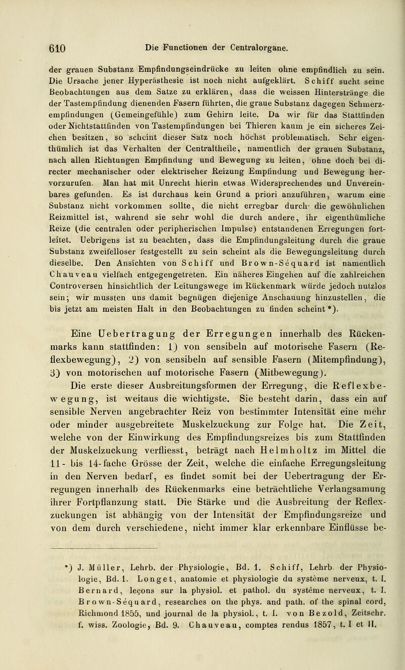 der grauen Substanz Empfindungseindrücke zu leiten ohne empfindlich zu sein. Die Ursache jener Hyperästhesie ist noch nicht aufgeklärt. Schiff sucht seine Beobachtungen aus dem Satze zu erklären, dass die weissen Hinterstränge die der Tastempfindung dienenden Fasern führten, die graue Substanz dagegen Schmerz- empfindungen (Gemeingefühle) zum Gehirn leite. Da wir für das Stattfinden oder Nichtstattfinden von Tastempfindungen bei Thieren kaum je ein sicheres Zei- chen besitzen, so scheint dieser Satz noch höchst problematisch. Sehr eigen- thümlich ist das Verhalten der Centraltheile, namentlich der grauen Substanz, nach allen Richtungen Empfindung und Bewegung zu leiten, ohne doch bei di- recter mechanischer oder elektrischer Reizung Empfindung und Bewegung her- vorzurufen. Man hat mit Unrecht hierin etwas Widersprechendes und Unverein- bares gefunden. Es ist durchaus kein Grund a priori anzuführen, warum eine Substanz nicht vorkommen sollte, die nicht erregbar durch' die gewöhnlichen Reizmittel ist, während sie sehr wohl die durch andere, ihr eigenthümliche Reize (.die centralen oder peripherischen Impulse) entstandenen Erregungen fort- leitet. Uebrigens ist zu beachten, dass die Empfmdungsleitung durch die graue Substanz zweifelloser festgestellt zu sein scheint als die Bewegungsleitung durch dieselbe. Den Ansichten von Schiff und Brown-Sequard ist namentlich Chauveau vielfach entgegengetreten. Ein näheres Eingehen auf die zahlreichen Controversen hinsichtlich der Leitungswege im Rückenmark würde jedoch nutzlos sein; wir mussten uns damit begnügen diejenige Anschauung hinzustellen, die bis jetzt am meisten Halt in den Beobachtungen zu finden scheint *). Eine üebertragung der Erregungen innerhalb des Rücken- marks kann stattfinden: i) von sensibeln auf motorische Fasern (Re- flexbewegung), 2) von sensibeln auf sensible Fasern (Mitempfindung), S) von motorischen auf motorische Fasern (Mitbewegung). Die erste dieser Ausbreitungsformen der Erregung, die Reflexbe- wegung, ist weitaus die wichtigste. Sie besteht darin, dass ein auf sensible Nerven angebrachter Reiz von bestimmter Intensität eine mehr oder minder ausgebreitete Muskelzuckung zur Folge hat. Die Zeit, welche von der Einwirkung des Empfindungsreizes bis zum Stattfinden der Muskelzuckung verfliesst, beträgt nach Helmholtz im Mittel die 11- bis 14-fache Grösse der Zeit, welche die einfache Erregungsleitung in den Nerven bedarf, es findet somit bei der üebertragung der Er- regungen innerhalb des Rückenmarks eine beträchtliche Verlangsamung ihrer Fortpflanzung statt. Die Stärke und die Ausbreitung der Reflex- zuckungen ist abhängig von der Intensität der Empfindungsreize und von dem durch verschiedene, nicht immer klar erkennbare Einflüsse be- *) J. Müller, Lehrb. der Phj'siologie, Bd. 1. Schiff, Lehrb. der Physio- logie, Bd. 1. Longet, anatomie et physiologie du Systeme nerveux, t. I. Bernard, legons sur la physiol. et pathol. du Systeme nerveux, t. I. Brown-Sequard, researches on the phys. and path. of tlie spinal cord, Richniond 1855, und Journal de la physiol., t. 1. vonBezold, Zeitschr. f. wiss. Zoologie, Bd. 9. Chauveau, coraptes rendus 1857, 1.1 et II.